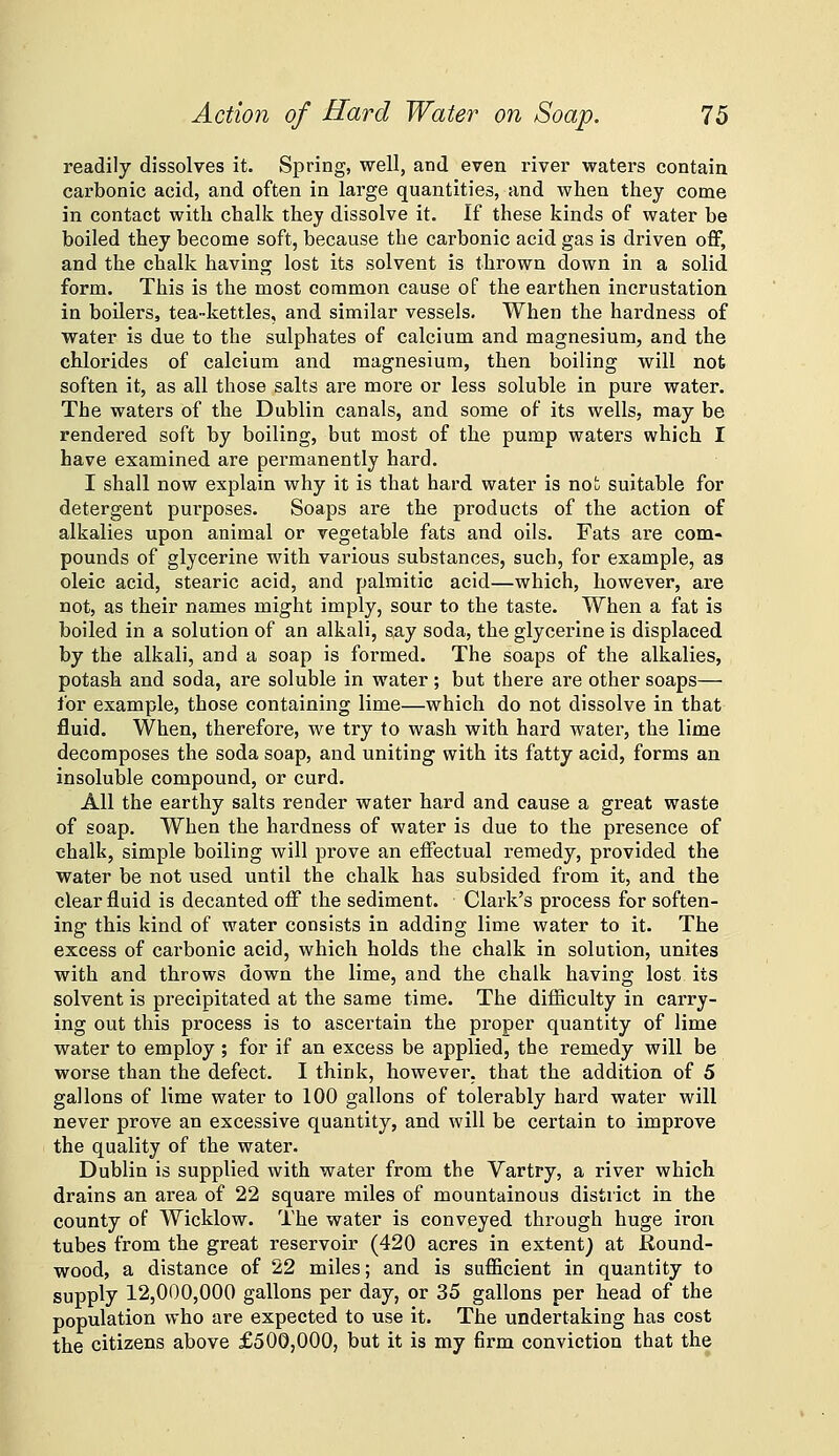 readily dissolves it. Spring, well, and even river waters contain carbonic acid, and often in large quantities, and when they come in contact with chalk they dissolve it. If these kinds of water be boiled they become soft, because the carbonic acid gas is driven off, and the chalk having lost its solvent is thrown down in a solid form. This is the most common cause of the earthen incrustation in boilers, tea-kettles, and similar vessels. When the hardness of water is due to the sulphates of calcium and magnesium, and the chlorides of calcium and magnesium, then boiling will not soften it, as all those salts are more or less soluble in pure water. The waters of the Dublin canals, and some of its wells, may be rendered soft by boiling, but most of the pump waters which I have examined are permanently hard. I shall now explain why it is that hard water is not suitable for detergent purposes. Soaps are the products of the action of alkalies upon animal or vegetable fats and oils. Fats ai-e com- pounds of glycerine with various substances, such, for example, as oleic acid, stearic acid, and palmitic acid—which, however, are not, as their names might imply, sour to the taste. When a fat is boiled in a solution of an alkali, say soda, the glycerine is displaced by the alkali, and a soap is formed. The soaps of the alkalies, potash and soda, are soluble in water; but there are other soaps— for example, those containing lime—which do not dissolve in that fluid. When, therefore, we try to wash with hard water, the lime decomposes the soda soap, and uniting with its fatty acid, forms an insoluble compound, or curd. All the earthy salts render water hard and cause a great waste of soap. When the hardness of water is due to the presence of chalk, simple boiling will prove an effectual remedy, provided the water be not used until the chalk has subsided from it, and the clear fluid is decanted off the sediment. Clark's process for soften- ing this kind of water consists in adding lime water to it. The excess of carbonic acid, which holds the chalk in solution, unites with and throws down the lime, and the chalk having lost its solvent is precipitated at the same time. The difficulty in carry- ing out this process is to ascertain the proper quantity of lime water to employ ; for if an excess be applied, the remedy will be worse than the defect. I think, however, that the addition of 5 gallons of lime water to 100 gallons of tolerably hard water will never prove an excessive quantity, and will be certain to improve the quality of the water. Dublin is supplied with water from the Vartry, a river which drains an area of 22 square miles of mountainous district in the county of Wicklow. The water is conveyed through huge iron tubes from the great reservoir (420 acres in extent) at Round- wood, a distance of 22 miles; and is sufiicient in quantity to supply 12,000,000 gallons per day, or 35 gallons per head of the population who are expected to use it. The undertaking has cost the citizens above £500,000, but it is my firm conviction that the