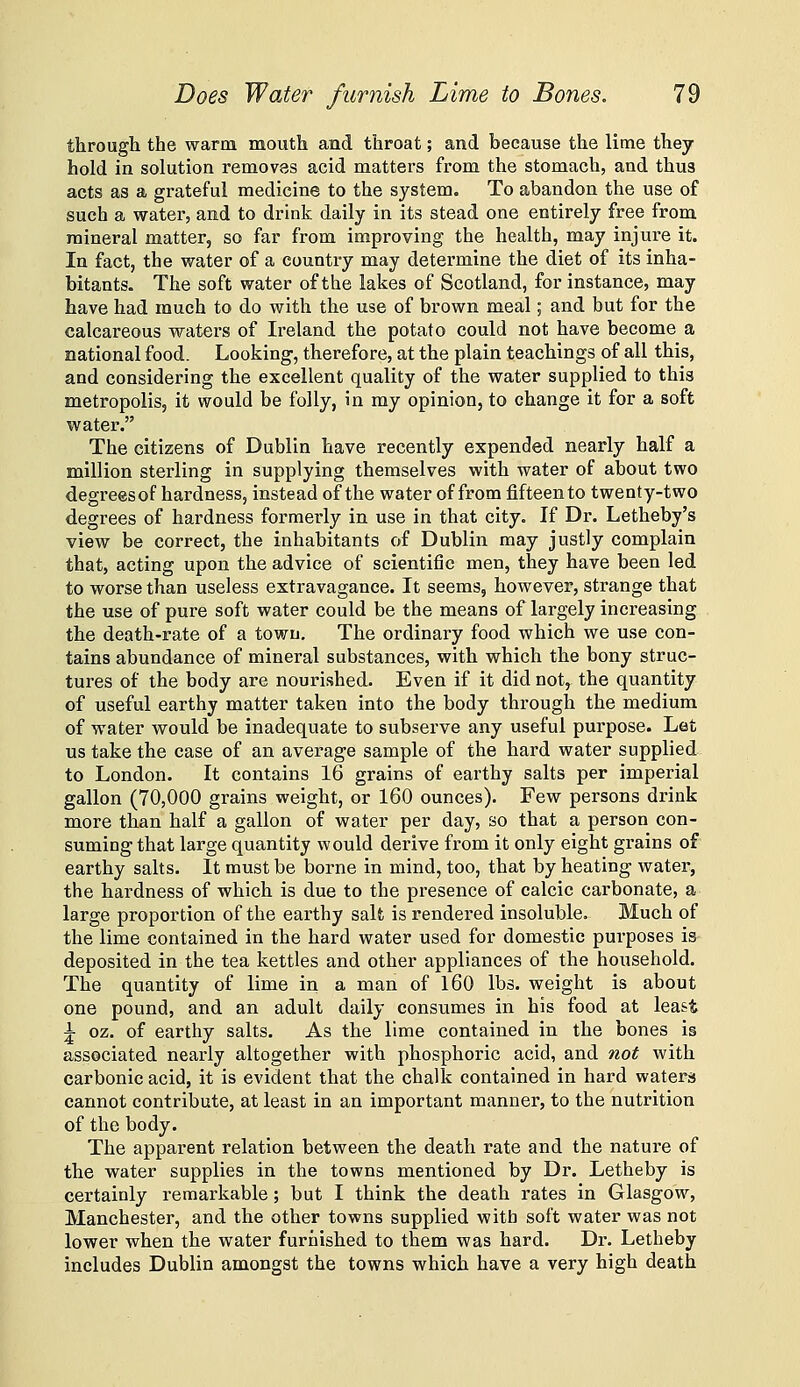 througli the warm mouth and throat; and because the lime they hold in solution removes acid matters from the stomach, and thus acts as a grateful medicine to the system. To abandon the use of such a water, and to drink daily in its stead one entirely free from mineral matter, so far from improving the health, may injure it. In fact, the water of a country may determine the diet of its inha- bitants. The soft water of the lakes of Scotland, for instance, may have had much to do with the use of brown meal; and but for the calcareous waters of Ireland the potato could not have become a national food. Looking, therefore, at the plain teachings of all this, and considering the excellent quality of the water supplied to this metropolis, it would be folly, in my opinion, to change it for a soft water. The citizens of Dublin have recently expended nearly half a million sterling in supplying themselves with water of about two degreesof hardness, instead of the water of from fifteen to twenty-two degrees of hardness formerly in use in that city. If Dr. Letheby's view be correct, the inhabitants of Dublin may justly complain that, acting upon the advice of scientific men, they have been led to worse than useless extravagance. It seems, however, strange that the use of pure soft water could be the means of largely increasing the death-rate of a town. The ordinary food which we use con- tains abundance of mineral substances, with which the bony struc- tures of the body are nourished. Even if it did not, the quantity of useful earthy matter taken into the body through the medium of water would be inadequate to subserve any useful purpose. Let us take the case of an average sample of the hard water supplied to London. It contains 16 grains of earthy salts per imperial gallon (70,000 grains weight, or 160 ounces). Few persons drink more than half a gallon of water per day, so that a person con- suming that large quantity would derive from it only eight grains of earthy salts. It must be borne in mind, too, that by heating water, the hardness of which is due to the presence of calcic carbonate, a large proportion of the earthy salt is rendered insoluble. Much of the lime contained in the hard water used for domestic purposes is deposited in the tea kettles and other appliances of the household. The quantity of lime in a man of 160 lbs. weight is about one pound, and an adult daily consumes in his food at least ^ oz. of earthy salts. As the lime contained in the bones is associated nearly altogether with phosphoric acid, and not with carbonic acid, it is evident that the chalk contained in hard waters cannot contribute, at least in an important manner, to the nutrition of the body. The apparent relation between the death rate and the nature of the water supplies in the towns mentioned by Dr. Letheby is certainly remarkable; but I think the death rates in Glasgow, Manchester, and the other towns supplied with soft water was not lower when the water furnished to them was hard. Dr. Letheby includes Dublin amongst the towns which have a very high death
