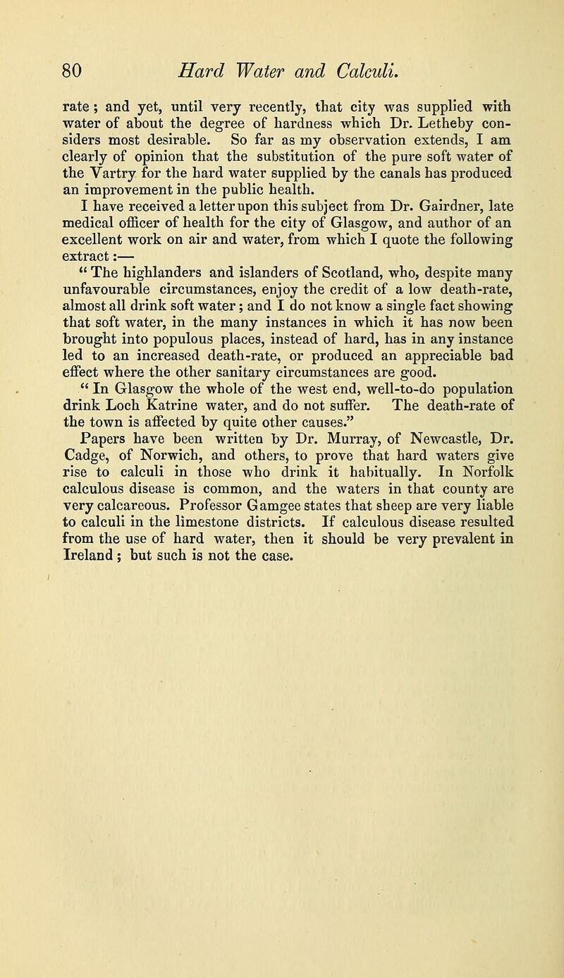 rate ; and yet, until very recently, that city was supplied with water of about the degree of hardness which Dr. Letheby con- siders most desirable. So far as my observation extends, I am clearly of opinion that the substitution of the pure soft water of the Vartry for the hard water supplied by the canals has produced an improvement in the public health. I have received a letter upon this subject from Dr. Gairdner, late medical officer of health for the city of Glasgow, and author of an excellent work on air and water, from which I quote the following extract:—  The highlanders and islanders of Scotland, who, despite many unfavourable circumstances, enjoy the credit of a low death-rate, almost all drink soft water; and I do not know a single fact showing that soft water, in the many instances in which it has now been brought into populous places, instead of hard, has in any instance led to an increased death-rate, or produced an appreciable bad effect where the other sanitary circumstances are good.  In Glasgow the whole of the west end, well-to-do population drink Loch Katrine water, and do not suffer. The death-rate of the town is affected by quite other causes. Papers have been written by Dr. Murray, of Newcastle, Dr. Cadge, of Norwich, and others, to prove that hard waters give rise to calculi in those who drink it habitually. In Norfolk calculous disease is common, and the waters in that county are very calcareous. Professor Gamgee states that sheep are very liable to calculi in the limestone districts. If calculous disease resulted from the use of hard water, then it should be very prevalent in Ireland; but such is not the case.