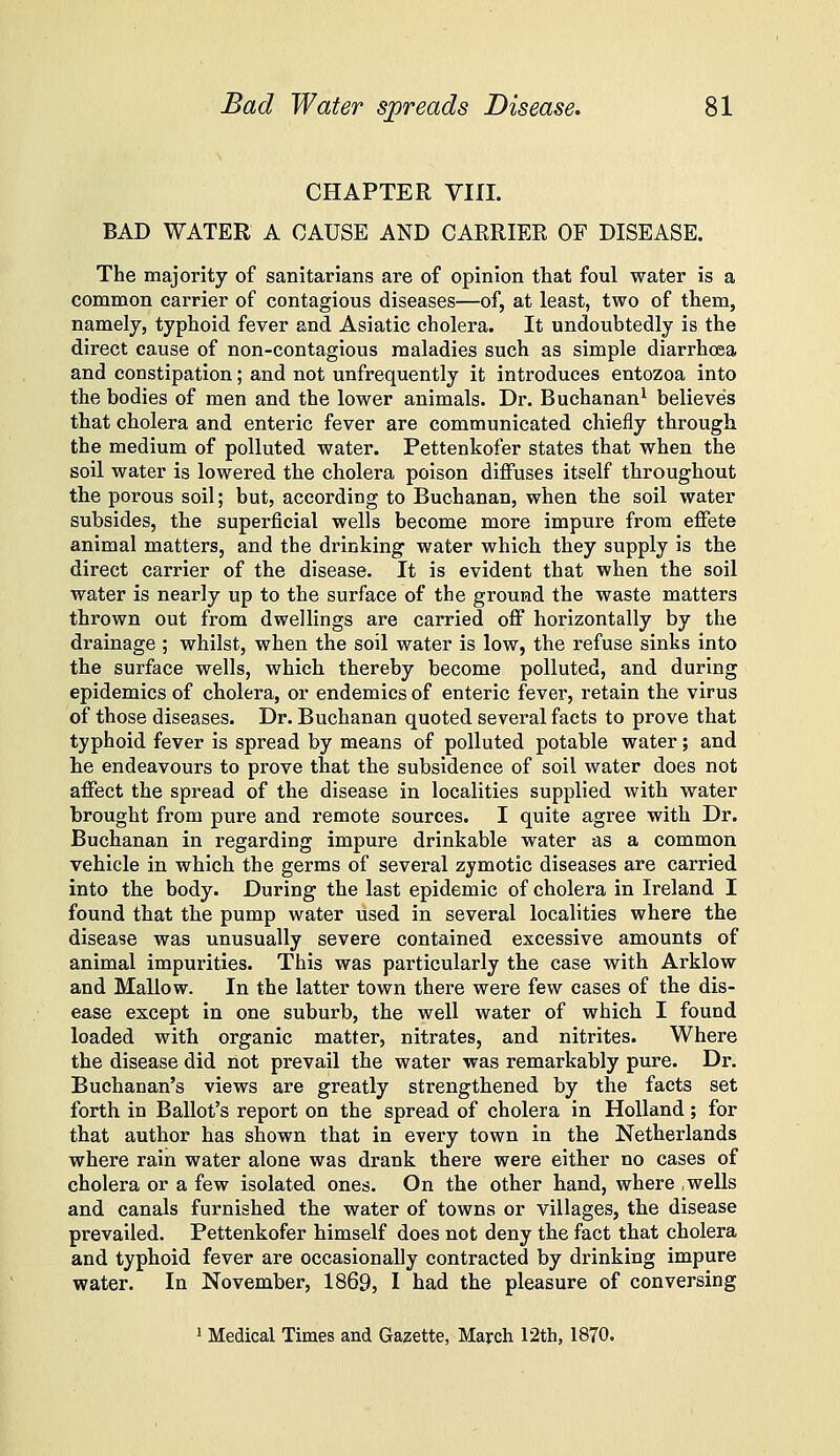 ^ CHAPTER VIII. BAD WATER A CAUSE AND CARRIER OF DISEASE. The majority of sanitarians are of opinion that foul water is a common carrier of contagious diseases—of, at least, two of them, namely, typhoid fever and Asiatic cholera. It undoubtedly is the direct cause of non-contagious maladies such as simple diarrhoea and constipation; and not unfrequently it introduces entozoa into the bodies of men and the lower animals. Dr. Buchanan^ believes that cholera and enteric fever are communicated chiefly through the medium of polluted water. Pettenkofer states that when the soil water is lowered the cholera poison diffuses itself throughout the porous soil; but, according to Buchanan, when the soil water subsides, the superficial wells become more impure from effete animal matters, and the drinking water which they supply is the direct carrier of the disease. It is evident that when the soil water is nearly up to the surface of the ground the waste matters thrown out from dwellings are carried off horizontally by the drainage ; whilst, when the soil water is low, the refuse sinks into the surface wells, which thereby become polluted, and during epidemics of cholera, or endemics of enteric fever, retain the virus of those diseases. Dr. Buchanan quoted several facts to prove that typhoid fever is spread by means of polluted potable water; and he endeavours to prove that the subsidence of soil water does not affect the spread of the disease in localities supplied with water brought from pure and remote sources. I quite agree with Dr. Buchanan in regarding impure drinkable water as a common vehicle in which the germs of several zymotic diseases are carried into the body. During the last epidemic of cholera in Ireland I found that the pump water used in several localities where the disease was unusually severe contained excessive amounts of animal impurities. This was particularly the case with Arklow and Mallow. In the latter town there were few cases of the dis- ease except in one suburb, the well water of which I found loaded with organic matter, nitrates, and nitrites. Where the disease did riot prevail the water was remarkably pure. Dr. Buchanan's views are greatly strengthened by the facts set forth in Ballot's report on the spread of cholera in Holland ; for that author has shown that in every town in the Netherlands where rain water alone was drank there were either no cases of cholera or a few isolated ones. On the other hand, where ,wells and canals furnished the water of towns or villages, the disease prevailed. Pettenkofer himself does not deny the fact that cholera and typhoid fever are occasionally contracted by drinking impure water. In November, 1869, I had the pleasure of conversing ^ Medical Times and Gazette, March 12th, 1870.