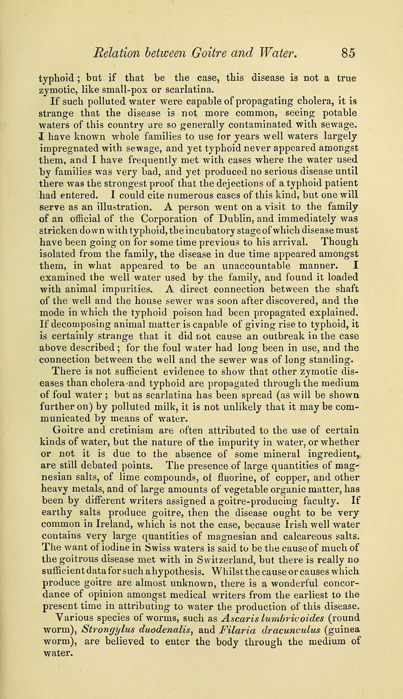 typhoid ; but if that be the case, this disease is not a true zymotic, like small-pox or scarlatina. If such polluted water were capable of propagating cholera, it is strange that the disease is not more common, seeing potable waters of this country are so generally contaminated with sewage. I have known whole families to use tor years well waters largely impregnated with sewage, and yet typhoid never appeared amongst them, and I have frequently met with cases where the water used by families was very bad, and yet produced no serious disease until there was the strongest proof that the dejections of a typhoid patient had entered. I could cite numerous cases of this kind, but one will serve as an illustration. A person went on a visit to the family of an official of the Corporation of Dublin, and immediately was stricken do wn with typhoid, the incubatory stage of which disease must have been going on for some time previous to his arrival. Though isolated from the family, the disease in due time appeared amongst them, in what appeared to be an unaccountable manner. I examined the well water used by the family, and found it loaded with animal impurities. A direct connection between the shaft of the well and the house sewer was soon after discovered, and the mode in which the typhoid poison had been propagated explained. If decomposing animal matter is capable of giving rise to typhoid, it is certainly strange that it did not cause an outbreak in the case above described ; for the foul water had long been in use, and the connection between the well and the sewer was of long standing. There is not sufficient evidence to show that other zymotic dis- eases than cholera'and typhoid are propagated through the medium of foul water ; but as scarlatina has been spread (as will be shown further on) by polluted milk, it is not unlikely that it may be com- municated by means of water. Goitre and cretinism are often attributed to the use of certain kinds of water, but the nature of the impurity in water, or whether or not it is due to the absence of some mineral ingredient,. are still debated points. The presence of large quantities of mag' nesian salts, of lime compounds, of fluorine, of copper, and other heavy metals, and of large amounts of vegetable organic mattei', has been by diflPerent writers assigned a goitre-producing faculty. If earthy salts produce goitre, then the disease ought to be very common in Ireland, which is not the case, because Irish well water contains very large quantities of magnesian and calcareous salts. The want of iodine in Swiss waters is said to be the cause of much of the goitrous disease met with in Switzerland, but there is really no sufficient data for such ahypothesis. Whilst the cause or causes which produce goitre are almost unknown, there is a wonderful concor- dance of opinion amongst medical writers from the earliest to the present time in attributing to water the production of this disease. Various species of worms, such as Ascaris lumbrivoides (round worm), Strongylus duodenalis, and Filaria dracunculus (guinea worm), are believed to enter the body through the medium of water.