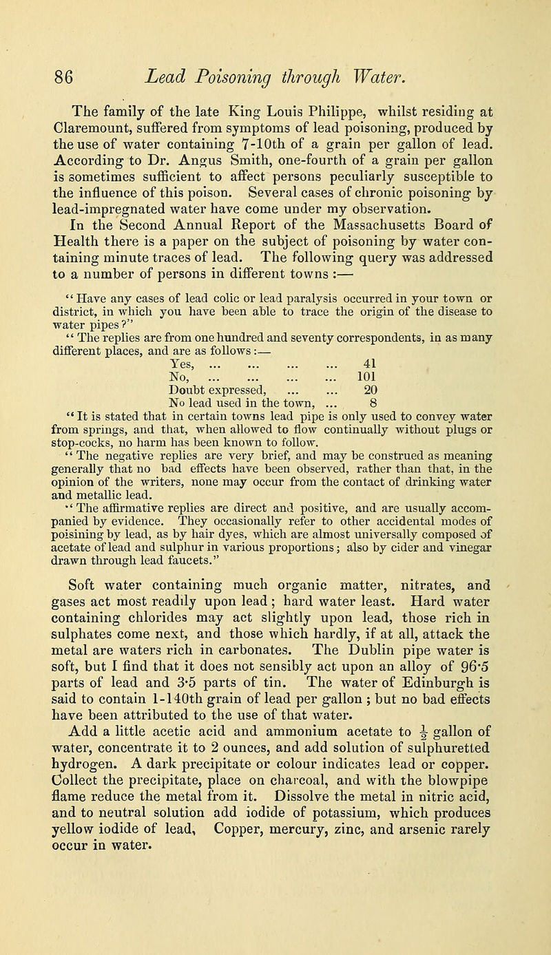 The family of the late King Louis Philippe, whilst residing at Claremount, suffered from symptoms of lead poisoning, produced by the use of water containing 7-lOth of a grain per gallon of lead. According to Dr. Angus Smith, one-fourth of a grain per gallon is sometimes sufficient to affect persons peculiarly susceptible to the influence of this poison. Several cases of chronic poisoning' by lead-impregnated water have come under my observation. In the Second Annual Report of the Massachusetts Board of Health there is a paper on the subject of poisoning by water con- taining minute traces of lead. The following query was addressed to a number of persons in different towns :—  Have any cases of lead colic or lead paralysis occurred in your town or district, in which you have been able to trace the origin of the disease to water pipes?  The replies are from one hundred and seventy correspondents, in as many different places, and are as follows :— Yes, 41 No, 101 Doubt expressed, ... ... 20 No lead used in the town, ... 8  It is stated that in certain towns lead pipe is only used to convey water from springs, and that, when allowed to flow continually without plugs or stop-cocks, no harm has been known to follow.  The negative replies are very brief, and may be construed as meaning generally that no bad effects have been observed, rather than that, in the opinion of the writers, none may occur from the contact of drinking water and metallic lead. •'The affirmative replies are direct and positive, and are usually accom- panied by evidence. They occasionally refer to other accidental modes of poisining by lead, as by hair dyes, which are almost universally composed of acetate of lead and sulphur in various proportions; also by cider and vinegar drawn through lead faucets. Soft water containing much organic matter, nitrates, and gases act most readily upon lead ; hard water least. Hard water containing chlorides may act slightly upon lead, those rich in sulphates come next, and those which hardly, if at all, attack the metal are waters rich in carbonates. The Dublin pipe water is soft, but I find that it does not sensibly act upon an alloy of 96*5 parts of lead and 35 parts of tin. The water of Edinburgh is said to contain 1-140th grain of lead per gallon ; but no bad effects have been attributed to the use of that water. Add a little acetic acid and ammonium acetate to ^ gallon of water, concentrate it to 2 ounces, and add solution of sulphuretted hydrogen. A dark precipitate or colour indicates lead or copper. Collect the precipitate, place on charcoal, and with the blowpipe flame reduce the metal from it. Dissolve the metal in nitric acid, and to neutral solution add iodide of potassium, which produces yellow iodide of lead. Copper, mercury, zinc, and arsenic rarely occur in water.
