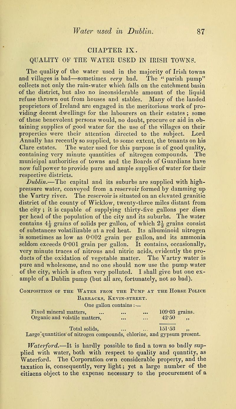 CHAPTER IX. QUALITY OF THE WATER USED IN IRISH TOWNS, The quality of the water used in the majority of Irish towns and villages is bad—sometimes very bad. The parish pump collects not only the rain-water which falls on the catchment basin of the district, but also no inconsiderable amount of the liquid refuse thrown out from houses and stables. Many of the landed proprietors of Ireland are engaged in the meritorious work of pro- viding decent dwellings for the labourers on their estates ; some of these benevolent persons would, no doubt, procure or aid in ob- taining supplies of good water for the use of the villages on their properties were their attention directed to the subject. Lord Annally has recently so supplied, to some extent, the tenants on his Clare estates. The water used for this purpose is of good quality, containing very minute quantities of nitrogen compounds. The municipal authorities of towns and the Boards of Guardians have now full power to provide pure and ample supplies of water for their respective districts. Dublin.—The capital and its suburbs are supplied with high- pressure water, conveyed from a reservoir formed by damming up the Vartry river. The reservoir is situated on an elevated granitic district of the county of Wicklow, twenty-three miles distant from the city ; it is capable of supplying thirty-five gallons per diem per head of the population of the city and its suburbs. The water contains 4^ grains of solids per gallon, of which 2^ grains consist of substances volatilizable at a red heat. Its albuminoid nitrogen is sometimes as low as 0*002 grain per gallon, and its ammonia seldom exceeds O'OOl grain per gallon. It contains, occasionally, very minute traces of nitrous and nitric acids, evidently the pro- ducts of the oxidation of vegetable matter. The Vartry water is pure and wholesome, and no one should now use the pump water of the city, which is often very polluted. I shall give but one ex- ample of a Dublin pump (but all are, fortunately, not so bad). Composition of the Water from the Pump at the Horse Police Barracks, Kevin-street. One gallon contains :■— Fixed mineral matters, ... ... ... 10903 grains. Organic and volatile matters, ... ... 42'50 ,, Total solids, ... ... 151-53 Large'quantities' of nitrogen compounds, chlorine, and gypsum present, Waterford.—It is hardly possible to find a town so badly sup- plied with water, both with respect to quality and quantity, as Waterford. The Corporation own considerable property, and the taxation is, consequently, very light; yet a large number of the citizens object to the expense necessary to the procurement of a
