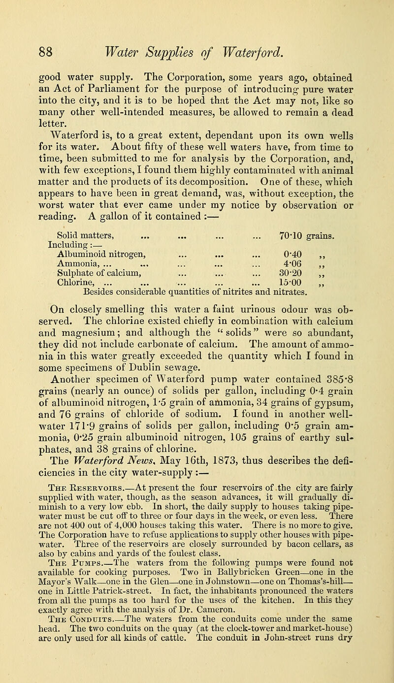 good water supply. The Corporation, some years ago, obtained an Act of Parliament for the purpose of introducing- pure water into the city, and it is to be hoped that the Act may not, like so many other well-intended measures, be allowed to remain a dead letter. VVaterford is, to a great extent, dependant upon its own wells for its water. About fifty of these well waters have, from time to time, been submitted to me for analysis by the Corporation, and, with few exceptions, I found them highly contaminated with animal matter and the products of its decomposition. One of these, which appears to have been in great demand, was, without exception, the worst water that ever came under my notice by observation or reading. A gallon of it contained :— Solid matters, ... ... ... ... 70'10 grains. Including:— Albuminoid nitrogen, ... ... ... 0*40 ,, Ammonia, ... ... ... ... ... 4*06 ,, Sulphate of calcium, ... ... ... 30-20 ,, Chlorine, ... ... ... ... ... 15-00 Besides considerable quantities of nitrites and nitrates. On closely smelling this water a faint urinous odour was ob- served. The chlorine existed chiefly in combination with calcium and magnesium; and although the  solids were so abundant, they did not include carbonate of calcium. The amount of ammo- nia in this water greatly exceeded the quantity which I found in some specimens of Dublin sewage. Another specimen of Wateiford pump water contained 385*8 grains (nearly an ounce) of solids per gallon, including 0*4 grain of albuminoid nitrogen, 1-5 grain of ammonia, 34 grains of gypsum, and 76 grains of chloride of sodium. I found in another well- water 171'9 grains of solids per gallon, including 0*5 grain am- monia, 0*25 grain albuminoid nitrogen, 105 grains of earthy sul- phates, and 38 grains of chlorine. The Water ford News, May 16th, 1873, thus describes the defi- ciencies in the city water-supply :— The Eeservoirs.—At present the four reservoirs of .the city are fairly supplied with water, though, as the season advances, it will gradually di- minish to a very low ebb. In short, the daily supply to houses taking pipe- water must be cut off to three or four days in the week, or even less. There are not 400 out of 4,000 houses taking this water. There is no more to give. The Corporation have to refuse applications to supply other houses with pipe- water. Three of the reservoirs are closely surrounded by bacon cellars, as also by cabins and yards of the foulest class. The Pumps The waters from the following pumps were found not available for cooking purposes. Two in Ballybricken Green—one in the Mayor's Walk—one in the Glen—one. in Johnstown—one on Thomas's-hill— one in Little Patrick-street. In fact, the inhabitants pronounced the waters from all the pumps as too hard for the uses of the kitchen. In this they exactly agree with the analysis of Dr. Cameron. The Conduits The waters from the conduits come under the same head. The two conduits on the quay (at the clock-tower and market-house) are only used for all kinds of cattle. The conduit in John-street runs dry