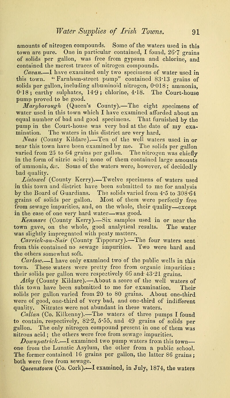 amounts of nitrogen compounds. Some of the waters used in this town are pure. One in particular contained, I found, 26*7 grains of solids per gallon, was free from gypsum and chlorine, and contained the merest ti'aces of nitrogen compounds. Cavan 1 have examined onlj two specimens of water used in this town.  Farnham-street pump contained 8313 grains of solids per gallon, including albuminoid nitrogen, 0018; ammonia, 0-18; earthy sulphates, 14*9; chlorine, 4'18. The Court-house pump proved to be good. Maryborough (Queen's County).—The eight specimens of water used in this town which I have examined afforded about an equal number of bad and good specimens. That furnished by the pump in the Court-house was very bad at the date of my exa- mination. The waters in this district are very hard. Naas (County Kildare).—Ten of the well waters used in or near this town have been examined by me. The solids per gallon varied from 25 to 64 grains per gallon. The nitrogen was chiefly in the form of nitric acid ; none of them contained large amounts of ammonia, &o. Some of the waters were, however, of decidedly bad quality. Listowel (County Kerry)—Twelve specimens of waters used in this town and district have been submitted to me for analysis by the Board of Guardians. The solids varied from 4*5 to 308'64: grains of solids per gallon. Most of them were perfectly free from sewage impurities, and, on the whole, their quality—except in the case of one very hard watei*—was good. Kenmare (County Kerry)—Six samples used in or near the town gave, on the whole, good analytical results. The water was slightly impregnated with peaty matters. CarricJc-on-Suir (County Tipperary).—The four waters sent from this contained no sewage impurities. Two were hard and the others somewhat soft. Carloio—I have only examined two of the public wells in this town. These waters were pretty free from organic impurities: their solids per gallon were respectively 66 and 43 21 grains. Athy (County Kildare).—About a score of the well waters of this town have been submitted to me for examination. Their solids per gallon varied from 20 to 80 grains. About one-third were of good, one-third of very bad, and one-third of indifferent quality. Nitrates were not abundant in these waters. Callan (Co. Kilkenny).—The waters of three pumps I found to contain, respectively, 82*2, 5'55, and 49 grains of solids per gallon. The only nitrogen compound present in one of them was nitrous acid; the others were free from sewage impurities. Downpatrick.—I examined two pump waters from this town—• one from the Lunatic Asylum, the other from a public school. The former contained 16 grains per gallon, the latter 86 grains; both were free from sewage. Queenstown (Co. Cork).—I examined, in July, 1874, the waters