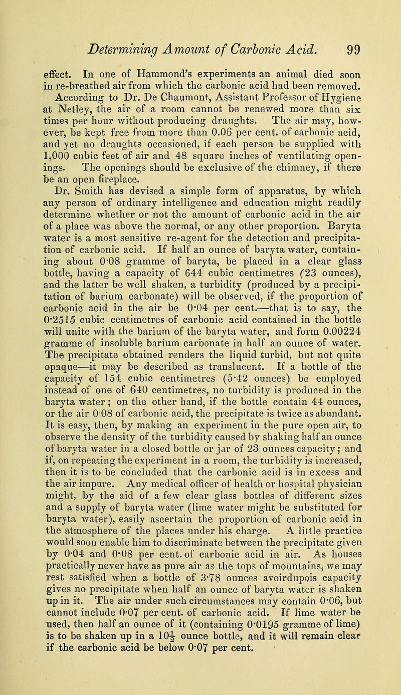 effect. In one of Hammond's experiments an animal died soon in re-breathed air from which the carbonic acid had been removed. According to Dr. De Chaumont, Assistant Professor of Hygiene at Netley, the air of a room cannot be renewed more than six times per hour without producing draughts. The air may, how- ever, be kept free from more than 0.06 per cent, of carbonic acid, and yet no draughts occasioned, if each person be supplied with 1,000 cubic feet of air and 48 square inclies of ventilating open- ings. The openings should be exclusive of the chimney, if thei'e be an open fireplace. Dr. Smith has devised a simple form of apparatus, by which any person of ordinary intelligence and education might readily determine whether or not the amount of carbonic acid in the air of a place was above the normal, or any other proportion. Baryta water is a most sensitive re-agent for the detection and precipita- tion of carbonic acid. If half an ounce of baryta water, contain- ing about 008 gramme of baryta, be placed in a clear glass bottle, having a capacity of 644 cubic centimetres (23 ounces), and the latter be well shaken, a turbidity (produced by a precipi- tation of barium carbonate) will be observed, if the proportion of carbonic acid in the air be 0*04 per cent.—that is to say, the 0'2515 cubic centimetres of carbonic acid contained in the bottle will unite with the barium of the baryta water, and form 0.00224 gramme of insoluble barium carbonate in half an ounce of water. The precipitate obtained renders the liquid turbid, but not quite opaque—it may be described as translucent. If a bottle of the capacity of 154 cubic centimetres (542 ounces) be employed instead of one of 640 centimetres, no turbidity is produced in the baryta water; on the other hand, if the bottle contain 44 ounces, or the air 008 of carbonic acid, the precipitate is twice as abundant. It is easy, then, by making an experiment in the pure open air, to observe the density of the turbidity caused by shaking half an ounce of baryta water in a closed bottle or jar of 23 ounces capacity; and if, on repeating the experiment in a room, the turbidity is increased, then it is to be concluded that the carbonic acid is in excess and the air impure. Any medical officer of health or hospital physician might, by the aid of a few clear glass bottles of different sizes and a supply of baryta water (lime water might be substituted for baryta water), easily ascertain the proportion of carbonic acid in the atmosphere of the places under his charge. A little practice would soon enable him to discriminate between the precipitate given by 0-04 and 0*08 per cent, of carbonic acid in air. As houses practically never have as pure air as the tops of mountains, we may rest satisfied when a bottle of 378 ounces avoirdupois capacity gives no precipitate when half an ounce of baryta water is shaken up in it. The air under such circumstances may contain 0'06, but cannot include 0-07 per cent, of carbonic acid. If lime water be used, then half an ounce of it (containing 0'0i95 gramme of lime) is to be shaken up in a 10^ ounce bottle, and it will remain clear if the carbonic acid be below 0-07 per cent.