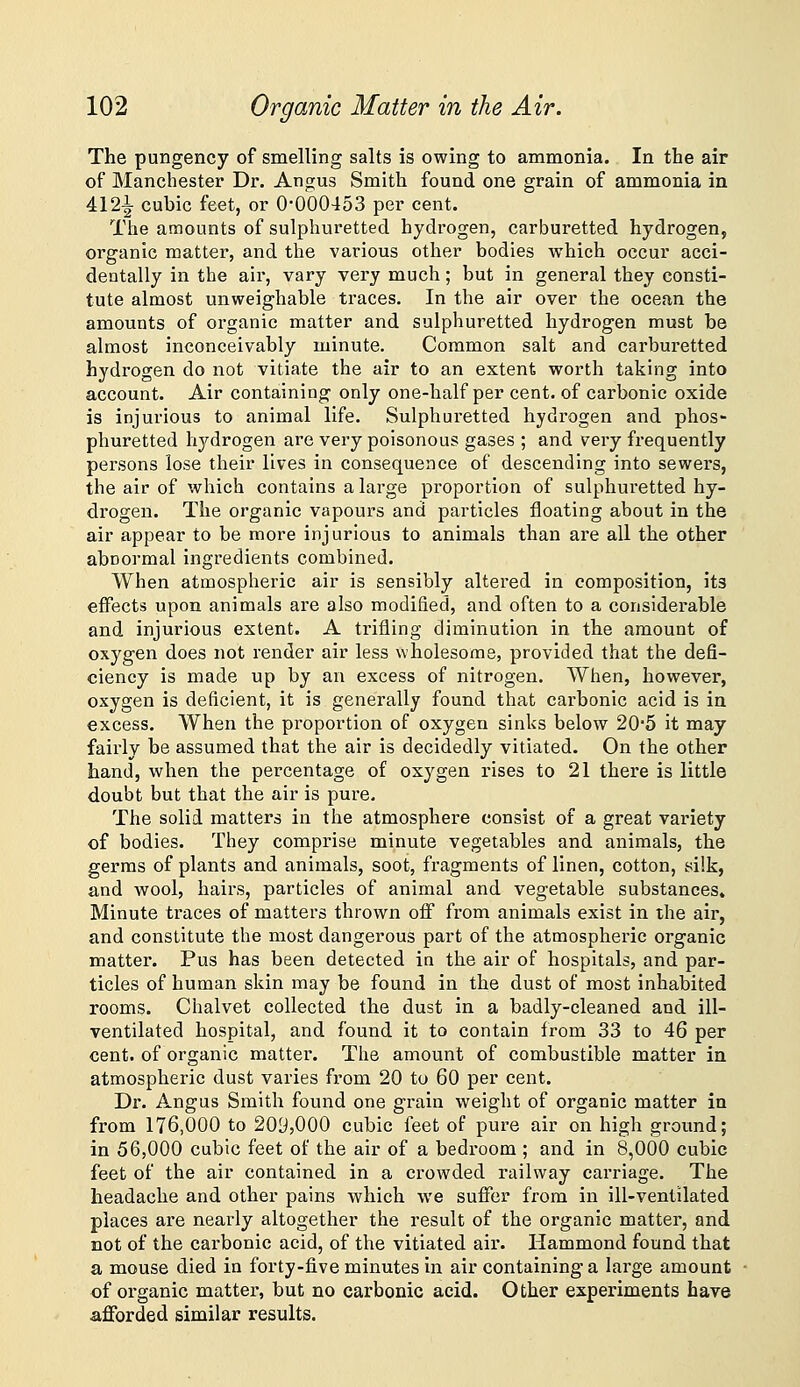 The pungency of smelling salts is owing to ammonia. In the air of Manchester Dr. Angus Smith found one grain of ammonia in 412i- cubic feet, or 0-000453 per cent. The amounts of sulphuretted hydrogen, carburetted hydrogen, organic matter, and the various other bodies which occur acci- dentally in the air, vary very much; but in general they consti- tute almost unweighable traces. In the air over the ocean the amounts of organic matter and sulphuretted hydrogen must be almost inconceivably minute. Common salt and carburetted hydrogen do not vitiate the air to an extent worth taking into account. Air containing only one-half per cent, of carbonic oxide is injurious to animal life. Sulphuretted hydrogen and phos- phuretted hydrogen are very poisonous gases ; and very frequently persons lose their lives in consequence of descending into sewers, the air of which contains a large proportion of sulphuretted hy- drogen. The organic vapours and particles floating about in the air appear to be more injurious to animals than are all the other abnormal ingredients combined. When atoaospheric air is sensibly altered in composition, its effects upon animals are also modified, and often to a considerable and injurious extent. A trifling diminution in the amount of oxygen does not render air less wholesome, provided that the defi- ciency is made up by an excess of nitrogen. When, however, oxygen is deficient, it is generally found that carbonic acid is in excess. When the proportion of oxygen sinks below 20'5 it may fairly be assumed that the air is decidedly vitiated. On the other hand, when the percentage of oxygen rises to 21 there is little doubt but that the air is pure. The solid matters in the atmosphere consist of a great variety of bodies. They comprise minute vegetables and animals, the germs of plants and animals, soot, fragments of linen, cotton, silk, a,nd wool, hairs, particles of animal and vegetable substances. Minute traces of matters thrown off from animals exist in the air, and constitute the most dangerous part of the atmospheric organic matter. Pus has been detected in the air of hospitals, and par- ticles of human skin may be found in the dust of most inhabited rooms. Chalvet collected the dust in a badly-cleaned and ill- ventilated hospital, and found it to contain from 33 to 46 per cent, of organic matter. The amount of combustible matter in atmospheric dust varies from 20 to 60 per cent. Dr. Angus Smith found one grain weight of organic matter in from 176,000 to 209,000 cubic feet of pure air on high ground; in 56,000 cubic feet of the air of a bedroom ; and in 8,000 cubic feet of the air contained in a crowded railway carriage. The headache and other pains which we suffer from in ill-ventilated places are nearly altogether the result of the organic matter, and not of the carbonic acid, of the vitiated air. Hammond found that a mouse died in forty-five minutes in air containing a large amount of organic matter, but no carbonic acid. Other experiments have afforded similar results.