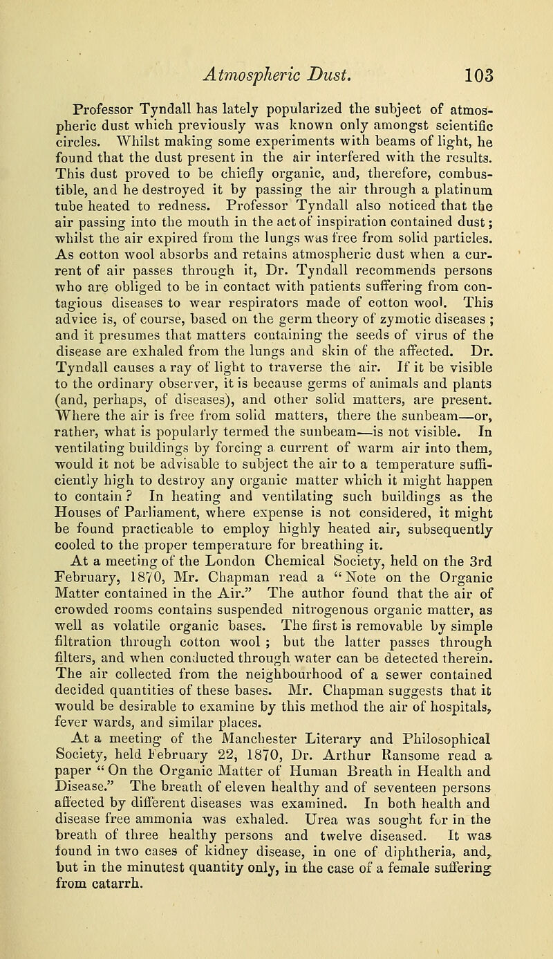 Professor Tyndall has lately popularized the subject of atmos- pheric dust which previously was known only amongst scientific circles. Whilst making some experiments with beams of light, he found that the dust present in the air interfered with the results. This dust proved to be chiefly organic, and, therefore, combus- tible, and he destroyed it by passing the air through a platinum tube heated to redness. Professor Tyndall also noticed that the air passing into the mouth in the act of inspiration contained dust; whilst the air expired from the lungs was free from solid particles. As cotton wool absorbs and retains atmospheric dust when a cur- rent of air passes through it. Dr. Tyndall recommends persons who are obliged to be in contact with patients suffering from con- tagious diseases to wear respirators made of cotton wool. This advice is, of course, based on the germ theory of zymotic diseases ; and it presumes that matters containing the seeds of virus of the disease are exhaled from the lungs and skin of the affected. Dr. Tyndall causes a ray of light to traverse the air. If it be visible to the ordinary observer, it is because germs of animals and plants (and, perhaps, of diseases), and other solid matters, are present. Where the air is free from solid matters, there the sunbeam—or, rather, what is popularly termed the sunbeam—is not visible. In ventilating buildings by forcing a current of warm air into them, would it not be advisalale to subject the air to a temperature suffi- ciently high to destroy any organic matter which it might happen to contain ? In heating and ventilating such buildings as the Houses of Parliament, where expense is not considered, it might be found practicable to employ highly heated air, subsequently cooled to the proper temperature for breathing it. At a meeting of the London Chemical Society, held on the 3rd February, 18V0, Mr. Chapman read a Note on the Organic Matter contained in the Air. The author found that the air of crowded rooms contains suspended nitrogenous organic matter, as well as volatile organic bases. The first is removable by simple filtration through cotton wool ; but the latter passes through filters, and when conducted through water can be detected therein. The air collected from the neighbourhood of a sewer contained decided quantities of these bases. Mr. Chapman suggests that it would be desirable to examine by this method the air of hospitals, fever wards, and similar places. At a meeting of the Manchester Literary and Philosophical Society, held February 22, 1870, Dr. Arthur Ransome read a paper  On the Organic Matter of Human Breath in Health and Disease. The breath of eleven healthy and of seventeen persons- affected by different diseases was examined. In both health and disease free ammonia was exhaled. Urea was sought for in the breath of three healthy persons and twelve diseased. It wa» found in two cases of kidney disease, in one of diphtheria, and,, but in the minutest quantity only, in the case of a female suffering from catarrh.