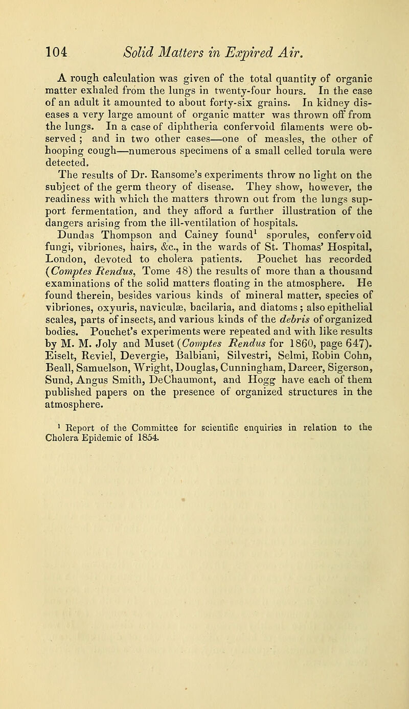 A rough calculation was given of the total quantity of organic matter exhaled from the lungs in twenty-four hours. In the case of an adult it amounted to about forty-six grains. In kidney dis- eases a very large amount of organic matter was thrown off from the lungs. In a case of diphtheria confervoid filaments were ob- served ; and in two other cases—one of measles, the other of hooping cough—numerous specimens of a small celled torula were detected. The results of Dr. Ransome's experiments throw no light on the subject of the germ theory of disease. They show, however, the readiness with which the matters thrown out from the lungs sup- port fermentation, and they afford a further illustration of the dangers arising from the ill-ventilation of hospitals. Dundas Thompson and Cainey found* sporules, confervoid fungi, vibriones, hairs, &c., in the wards of St. Thomas' Hospital, London, devoted to cholera patients. Pouchet has recorded {Coni'ptes jRendus^ Tome 48) the results of more than a thousand examinations of the solid matters floating in the atmosphere. He found therein, besides various kinds of mineral matter, species of vibriones, oxyuris, naviculse, bacilaria, and diatoms ; also epithelial scales, parts of insects, and various kinds of the debris of organized bodies. Pouchet's experiments were repeated and with like results by M. M. Joly and Muset {Comptes Rendus for 1860, page 647). Eiselt, Reviel, Devergie, Balbiani, Silvestri, Selmi, Robin Cohn, Beall, Samuelson, Wright, Douglas, Cunningham, Darcer, Sigerson, Sund, Angus Smith, DeChaumont, and Hogg have each of them published papers on the presence of organized structures in the atmosphere. ^ Eeport of the Committee for scientific enquiries in relation to the Cholei'a Epidemic of 1854.