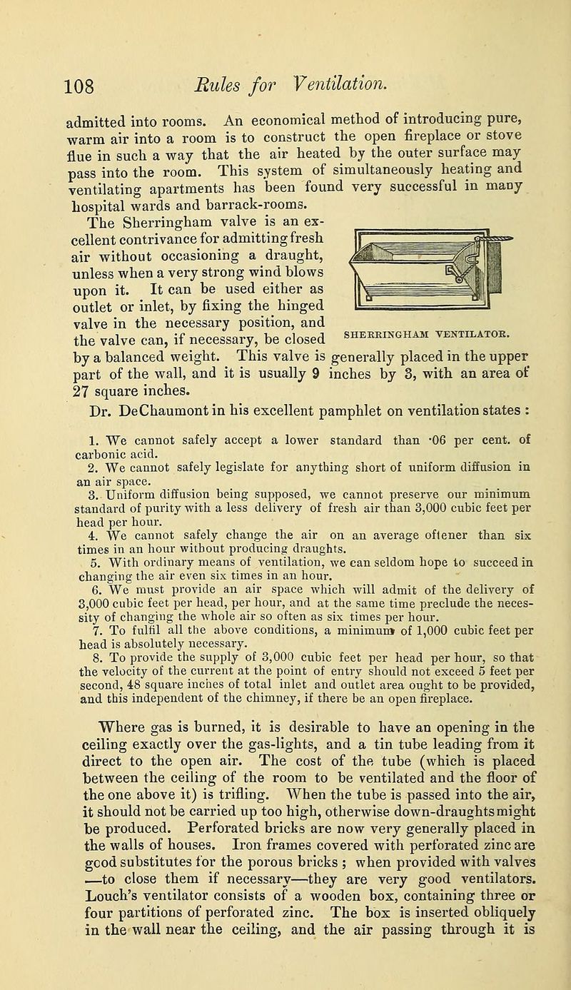 admitted into rooms. An economical method of introducing pure, warm air into a room is to construct the open fireplace or stove flue in such a way that the air heated by the outer surface may pass into the room. This system of simultaneously heating and ventilating apartments has been found very successful in many hospital wards and barrack-rooms. The Sherringham valve is an ex- cellent contrivance for admitting fresh air without occasioning a draught, unless when a very strong wind blows upon it. It can be used either as outlet or inlet, by fixing the hinged valve in the necessary position, and the valve can, if necessary, be closed sheekingham ventilator. by a balanced weight. This valve is generally placed in the upper part of the wall, and it is usually 9 inches by 3, with an area of 27 square inches. Dr. DeChaumont in his excellent pamphlet on ventilation states : 1. We cannot safely accept a lower standard than 06 per cent, of carbonic acid. 2. We cannot safely legislate for anything short of uniform diffusion in an air space. 3. Uniform diffusion being supposed, we cannot preserve our minimum standard of purity with a less delivery of fresh air than 3,000 cubic feet per head per hour. 4. We cannot safely change the air on an average oftener than six times in an hour without producing draughts. 5. With ordinary means of ventilation, we can seldom hope to succeed in changing the air even six times in an hour. 6. We must provide an air space which will admit of the delivery of 3,000 cubic feet per head, per hour, and at the same time preclude the neces- sity of changing the whole air so often as six times per hour. 7. To fulfil all the above conditions, a minimunj of 1,000 cubic feet per head is absolutely necessary. 8. To provide the supply of 3,000 cubic feet per head per hour, so that the velocity of the current at the point of entry should not exceed 5 feet per second, 48 square inches of total inlet and outlet area ought to be provided, and this independent of the chimney, if there be an open fireplace. Where gas is burned, it is desirable to have an opening in the ceiling exactly over the gas-lights, and a tin tube leading from it direct to the open air. The cost of the tube (which is placed between the ceiling of the room to be ventilated and the floor of the one above it) is trifling. When the tube is passed into the air, it should not be carried up too high, otherwise down-draughts might be produced. Perforated bricks are now very generally placed in the walls of houses. Iron frames covered with perforated zinc are good substitutes for the porous bricks ; when provided with valves —to close them if necessary—they are very good ventilators. Louch's ventilator consists of a wooden box, containing three or four partitions of perforated zinc. The box is inserted obliquely in the wall near the ceiling, and the air passing through it is
