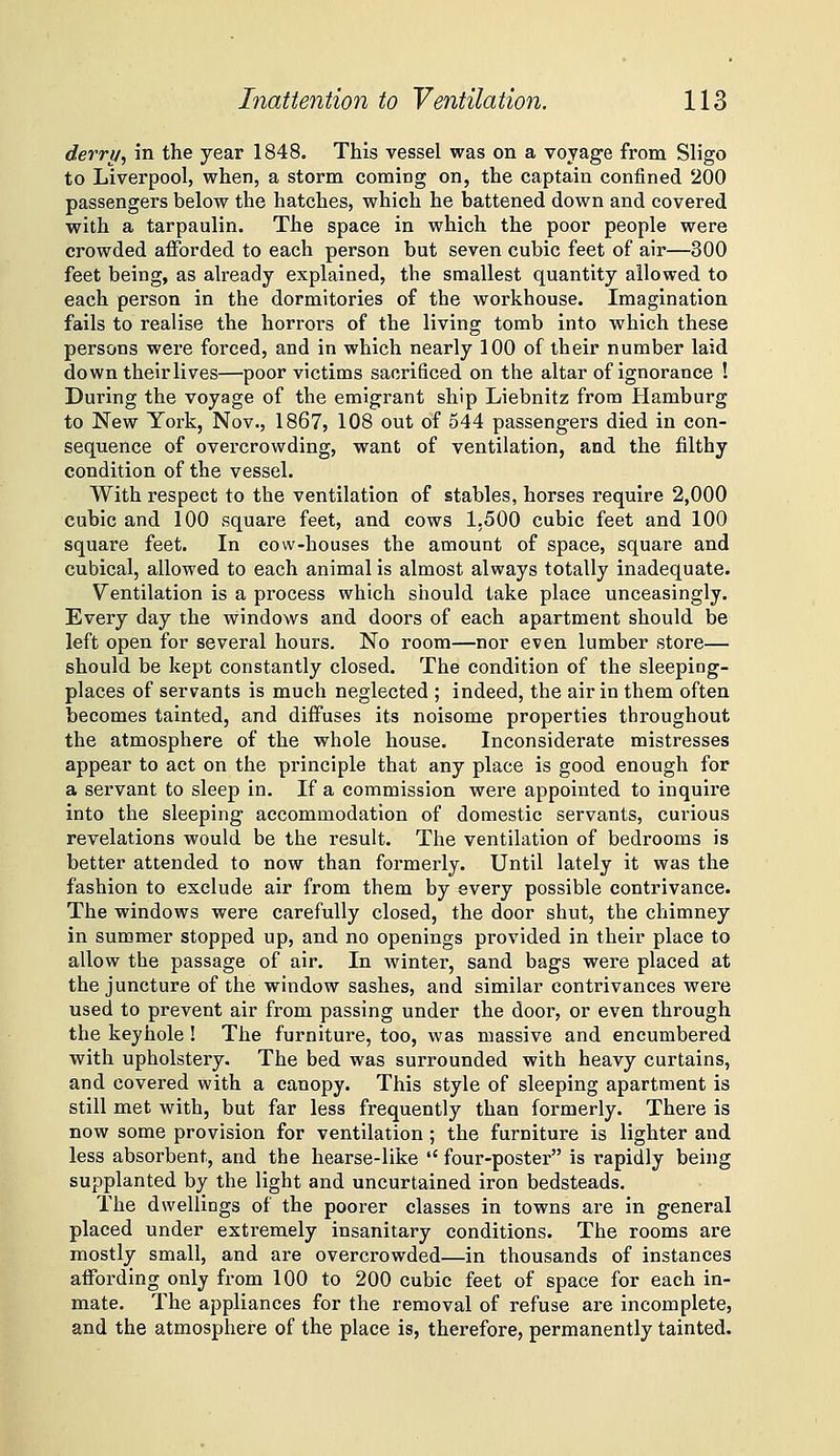 derry^ in the year 1848. This vessel was on a voyage from Sligo to Liverpool, when, a storm coming on, the captain confined 200 passengers below the hatches, which he battened down and covered with a tarpaulin. The space in which the poor people were crowded afforded to each person but seven cubic feet of air—300 feet being, as already explained, the smallest quantity allowed to each person in the dormitories of the workhouse. Imagination fails to realise the horrors of the living tomb into which these persons were forced, and in which nearly 100 of their number laid down their lives—poor victims sacrificed on the altar of ignorance ! During the voyage of the emigrant ship Liebnitz from Hamburg to New York, Nov., 1867, 108 out of 544 passengers died in con- sequence of overcrowding, want of ventilation, and the filthy condition of the vessel. With respect to the ventilation of stables, horses require 2,000 cubic and 100 square feet, and cows 1,500 cubic feet and 100 square feet. In cow-houses the amount of space, square and cubical, allowed to each animal is almost always totally inadequate. Ventilation is a process which should take place unceasingly. Every day the windows and doors of each apartment should be left open for several hours. No room—nor even lumber store— should be kept constantly closed. The condition of the sleeping- places of servants is much neglected ; indeed, the air in them often becomes tainted, and diffuses its noisome properties throughout the atmosphere of the whole house. Inconsiderate mistresses appear to act on the principle that any place is good enough for a servant to sleep in. If a commission were appointed to inquire into the sleeping accommodation of domestic servants, cui-ious revelations would be the result. The ventilation of bedrooms is better attended to now than formerly. Until lately it was the fashion to exclude air from them by every possible contrivance. The windows were carefully closed, the door shut, the chimney in summer stopped up, and no openings provided in their place to allow the passage of air. In winter, sand bags were placed at the juncture of the window sashes, and similar contrivances were used to prevent air from passing under the door, or even through the keyhole ! The furniture, too, was massive and encumbered with upholstery. The bed was surrounded with heavy curtains, and covered with a canopy. This style of sleeping apartment is still met with, but far less frequently than formerly. There is now some provision for ventilation; the furniture is lighter and less absorbent, and the hearse-like  four-poster is rapidly being supplanted by the light and uncurtained iron bedsteads. The dwellings of the poorer classes in towns are in general placed under extremely insanitary conditions. The rooms are mostly small, and are overcrowded—in thousands of instances affording only from 100 to 200 cubic feet of space for each in- mate. The appliances for the removal of refuse are incomplete, and the atmosphere of the place is, therefore, permanently tainted.