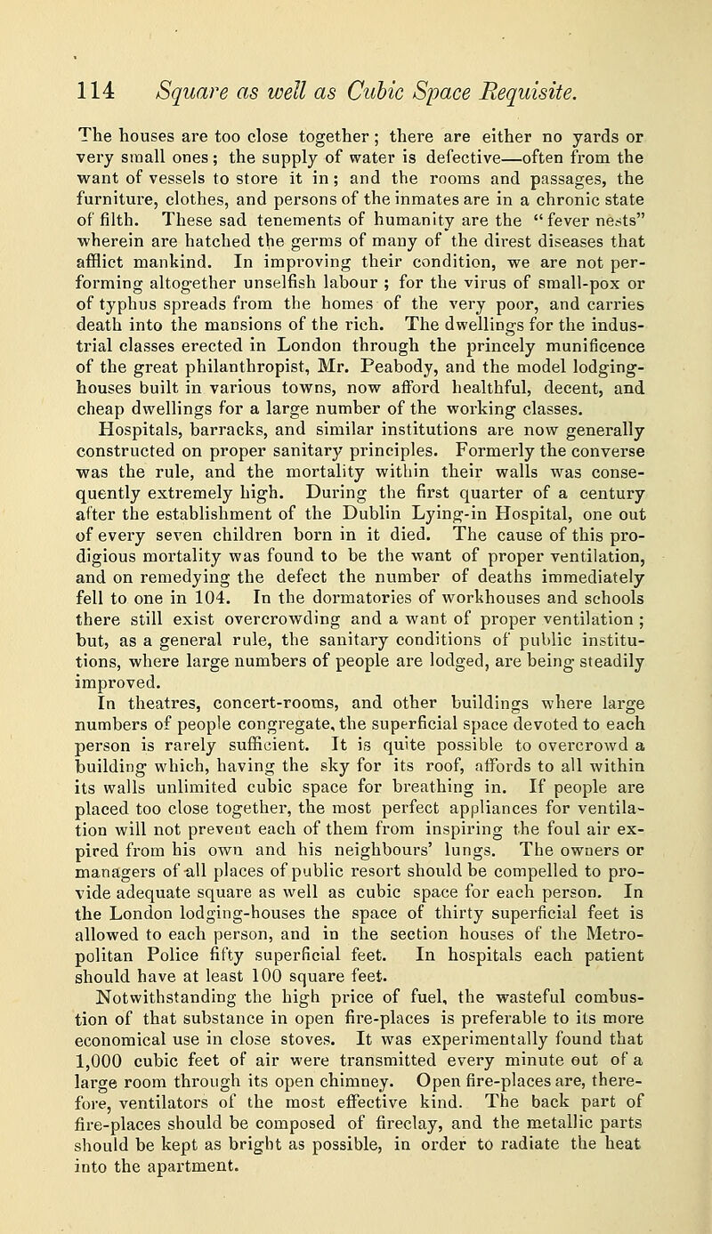 The houses are too close together; there are either no yards or very sinall ones; the supply of water is defective—often from the want of vessels to store it in; and the rooms and passages, the furniture, clothes, and persons of the inmates are in a chronic state of filth. These sad tenements of humanity are the  fever nests wherein are hatched the germs of many of the direst diseases that afflict mankind. In improving their condition, we are not per- forming altogether unselfish labour ; for the virus of small-pox or of typhus spreads from the homes of the very poor, and carries death into the mansions of the rich. The dwellings for the indus- trial classes erected in London through the princely munificence of the great philanthropist, Mr. Peabody, and the model lodging- houses built in various towns, now afford healthful, decent, and cheap dwellings for a large number of the woi'king classes. Hospitals, barracks, and similar institutions are now generally constructed on proper sanitary principles. Formerly the converse was the rule, and the mortality within their walls was conse- quently extremely high. During the first quarter of a century after the establishment of the Dublin Lying-in Hospital, one out of every seven children born in it died. The cause of this pro- digious mortality was found to be the want of proper ventilation, and on remedying the defect the number of deaths immediately fell to one in 104. In the dormatories of workhouses and schools there still exist overcrowding and a want of proper ventilation ; but, as a general rule, the sanitary conditions of public institu- tions, where large numbers of people are lodged, are being steadily improved. In theatres, concert-rooms, and other buildings where large numbers of people congregate, the superficial space devoted to each person is rarely sufficient. It is quite possible to overcrowd a building which, having the sky for its roof, affords to all within its walls unlimited cubic space for breathing in. If people are placed too close together, the most perfect appliances for ventila- tion will not prevent each of them from inspiring the foul air ex- pired from his own and his neighbours' lungs. The owners or managers of-all places of public resort should be compelled to pro- vide adequate square as well as cubic space for each person. In the London lodging-houses the space of thirty superficial feet is allowed to each person, and in the section houses of the Metro- politan Police fifty superficial feet. In hospitals each patient should have at least 100 square feet. Notwithstanding the high price of fuel, the wasteful combus- tion of that substance in open fire-places is preferable to its more economical use in close stoves. It was experimentally found that 1,000 cubic feet of air were transmitted every minute out of a large room through its open chimney. Open fire-places are, there- fore, ventilators of the most effective kind. The back part of fire-places should be composed of fireclay, and the metallic parts should be kept as bright as possible, in order to radiate the heat into the apartment.