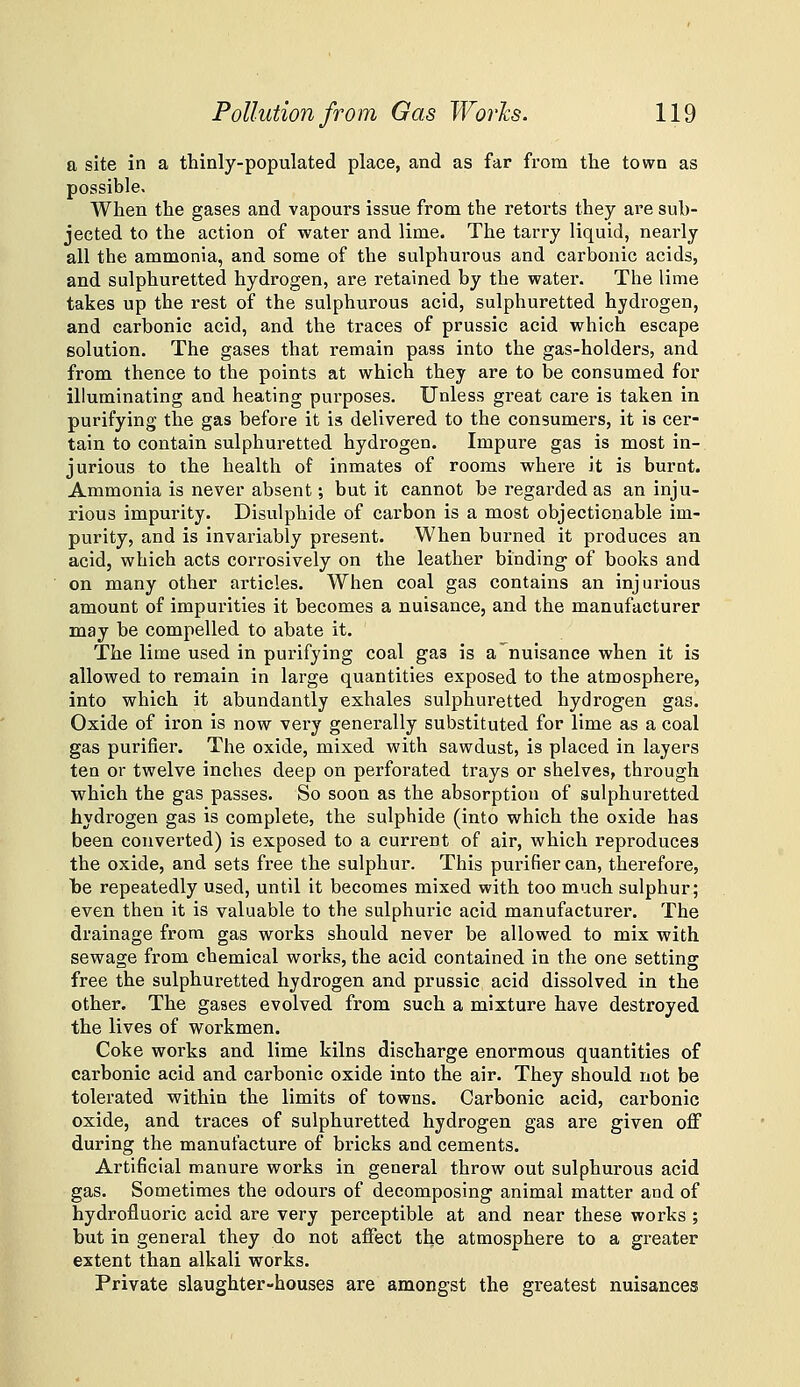 a site in a thinly-populated place, and as far from the town as possible. When the gases and vapours issue from the retorts they are sub- jected to the action of water and lime. The tarry liquid, nearly all the ammonia, and some of the sulphurous and carbonic acids, and sulphuretted hydrogen, are retained by the water. The lime takes up the rest of the sulphurous acid, sulphuretted hydrogen, and carbonic acid, and the traces of prussic acid which escape solution. The gases that remain pass into the gas-holders, and from thence to the points at which they are to be consumed for illuminating and heating purposes. Unless great care is taken in purifying the gas before it is delivered to the consumers, it is cer- tain to contain sulphuretted hydrogen. Impure gas is most in- jurious to the health of inmates of rooms where it is burnt. Ammonia is never absent; but it cannot be regarded as an inju- rious impurity. Bisulphide of carbon is a most objectionable im- purity, and is invariably present. When burned it produces an acid, which acts corrosively on the leather binding of books and on many other articles. When coal gas contains an injurious amount of impurities it becomes a nuisance, and the manufacturer may be compelled to abate it. The lime used in purifying coal gas is a nuisance when it is allowed to remain in large quantities exposed to the atmosphere, into which it abundantly exhales sulphuretted hydrogen gas. Oxide of iron is now vei'y generally substituted for lime as a coal gas purifier. The oxide, mixed with sawdust, is placed in layers ten or twelve inches deep on perforated trays or shelves, through which the gas passes. So soon as the absorption of sulphuretted hydrogen gas is complete, the sulphide (into which the oxide has been converted) is exposed to a current of air, which reproduces the oxide, and sets free the sulphur. This purifier can, therefore, l)e repeatedly used, until it becomes mixed with too much sulphur; even then it is valuable to the sulphuric acid manufacturer. The drainage from gas works should never be allowed to mix with sewage from chemical works, the acid contained in the one setting free the sulphuretted hydrogen and prussic acid dissolved in the other. The gases evolved from such a mixture have destroyed the lives of workmen. Coke works and lime kilns discharge enormous quantities of carbonic acid and carbonic oxide into the air. They should not be tolerated within the limits of towns. Carbonic acid, carbonic oxide, and traces of sulphuretted hydrogen gas are given off during the manufacture of bricks and cements. Artificial manure works in general throw out sulphurous acid gas. Sometimes the odours of decomposing animal matter and of hydrofluoric acid are very perceptible at and near these works ; but in general they do not affect the atmosphere to a greater extent than alkali works. Private slaughter-houses are amongst the greatest nuisances