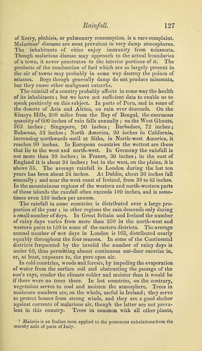 of Kerry, phthisis, or pulmonary consumption, is a rare complaint. Malarious' diseases are most prevalent in very damp atmospheres. The inhabitants of cities enjoy immunity from miasmata. Though malarious disease may approach to the actual boundaries of a town, it never penetrates to the interior portions of it. The products of the combustion of fuel which are so largely present in the air of towns may probably in some way destroy the poison of miasma. Bogs though generally damp do not produce miasmata, but they cause other malignant catarrhs. The rainfall of a country probably affects in some way the health of its inhabitants ; but we have not sufficient data to enable us to speak positively on this subject. In parts of Peru, and in some of the deserts of Asia and Africa, no rain ever descends. On the Khasya Hills, 200 miles from the Bay of Bengal, the enormous quantity of 600 inches of rain falls annually ; on the West Ghauts, 263 inches; Singapore, 90 inches; Barbadoes, 72 inches; Bahamas, 52 inches ; North America, 30 inches in California, increasing northwards until at Sitka, in North-west America, it reaches 90 inches. In European countries the wettest are those that lie to the west and north-west. In Germany the rainfall is not more than 20 inches; in France, 30 inches; in the east of England it is about 24 inches ; but in the west, on the plains, it is above 35. The average rainfall in London during the last ten years has been about 24 inches. At Dublin^ about 30 inches fall annually ; and near the west coast of Ireland, from 38 to 45 inches. In the mountainous regions of the western and north-western parts of these islands the rainfall often exceeds 100 inches, and is some- times even 150 inches per annum. The rainfall in some countries is distributed over a large pro- portion of the year ; in other regions the rain descends only during a small number of days. In Great Britain and Ireland the number of rainy days varies from more than 250 in the north-west and western parts to 150 in some of the eastern districts. The average annual number of wet days in London is 163, distributed nearly equably throughout the four seasons. In some of the Continental districts frequented by the invalid the number of rainy days is under 60, thus permitting almost continuous out-door exercise in, or, at least, exposure to, the pure open air. In cold countries, woods and forests, by impeding the evaporation of water from the surface soil and obstructing the passage of the sun's rays, render the climate colder and moister than it would be if there were no trees there. In hot countries, on the contrary, vegetation serves to cool and moisten the atmosphere. Trees in. moderate numbers are, on the whole, useful in Ireland; they serve to protect houses from strong winds, and they are a good shelter against currents of malarious air, though the latter are not preva- lent in this country. Trees in common with all other plants, ' Malaria is an Italian term applied to the poisonous exhalations from the marshy soils of parts of Italy,