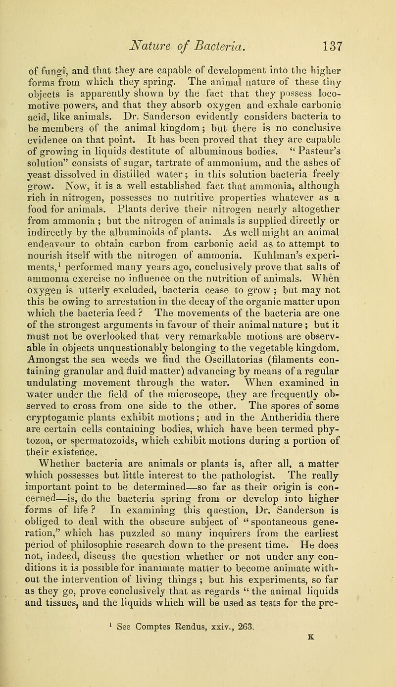 of fungi, and that they are capable of development into the higher forms from which they spring. The animal nature of these tiny objects is apparently shown by the fact that they possess loco- motive powers, and that they absorb oxygen and exhale carbonic acid, like animals. Dr. Sanderson evidently considers bacteria to be members of the animal kingdom; but there is no conclusive evidence on that point. It has been proved that they are capable of growing in liquids destitute of albuminous bodies.  Pasteur's solution consists of sugar, tartrate of ammonium, and the ashes of yeast dissolved in distilled water; in this solution bacteria freely grow. Now, it is a well established fact that ammonia, although rich in nitrogen, possesses no nutritive properties whatever as a food for animals. Plants derive their nitrogen nearly altogether from ammonia ; but the nitrogen of animals is supplied directly or indirectly by the albuminoids of plants. As well might an animal endeavour to obtain carbon from carbonic acid as to attempt to nourish itself with the nitrogen of ammonia. Kuhlman's experi- ments,^ performed many years ago, conclusively prove that salts of ammonia exercise no influence on the nutrition of animals. When oxygen is utterly excluded, bacteria cease to grow ; but may not this be owing to arrestation in the decay of the organic matter upon which the bacteria feed ? The movements of the bacteria are one of the strongest arguments in favour of their animal nature ; but it must not be overlooked that very remarkable motions are observ- able in objects unquestionably belonging to the vegetable kingdom. Amongst the sea weeds we find the Oscillatorias (filaments con- taining granular and fluid matter) advancing by means of a regular undulating movement through the water. When examined in water under the field of the microscope, they are frequently ob- served to cross from one side to the other. The spores of some cryptogamic plants exhibit motions; and in the Antheridia there are certain cells containing bodies, which have been termed phy- tozoa, or spei-matozoids, which exhibit motions during a portion of their existence. Whether bacteria are animals or plants is, after all, a matter which possesses but little interest to the pathologist. The really important point to be determined—so far as their origin is con- cerned—is, do the bacteria spring from or develop into higher forms of life ? In examining this question, Dr. Sanderson is obliged to deal with the obscure subject of  spontaneous gene- ration, which has puzzled so many inquirers from the earliest period of philosophic research down to the present time. He does not, indeed, discuss the question whether or not under any con- ditions it is possible for inanimate matter to become animate with- out the intervention of living things ; but his experiments, so far as they go, prove conclusively that as regards  the animal liquids and tissues, and the liquids which will be used as tests for the pre- 1 See Comptes Eendus, xxiv., 263.