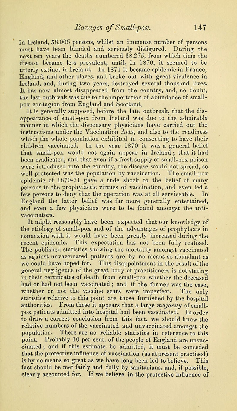 in Ireland, 58,006 persons, whilst an immense number of persons must have been blinded and seriously disfigured. During the next ten years the deaths numbered 38,2'75, from which time the disease became less prevalent, until, in 1870, it seemed to be utterly extinct in Ireland. In 1871 it became epidemic in France, England, and other places, and broke out with great virulence in Ireland, and, during two years, destroyed several thousand lives. It has now almost disappeared from the country, and, no doubt, the last outbreak was due to the importation of abundance of small- pox contagion from England and Scotland, It is generally supposed, before the late outbreak, that the dis- appearance of small-pox from Ireland was due to the admirable manner in which the dispensary physicians have carried out the instructions under the Vaccination Acts, and also to the readiness which the whole population exhibited in consenting to have their children vaccinated. In the year 1870 it was a general belief that small-pox would not again appear in Ireland ; that it had been eradicated, and that even if a fresh supply of small-pox poison were introduced into the country, the disease would not spread, so well protected was the population by vaccination. Tlie small-pox epidemic of 1870-71 gave a rude shock to the belief of many persons in the prophylactic virtues of vaccination, and even led a few persons to deny that the operation was at all serviceable. In England the latter belief was far more generally entertained, and even a few physicians were to be found amongst the anti- vaccinators. It might reasonably have been expected that our knowledge of the etiology of small-pox and of the advantages of prophylaxis in connexion with it would have been greatly increased during the recent epidemic. This expectation has not been fully realized. The published statistics showing the mortality amongst vaccinated as against unvaccinated ptitients are by no means so abundant as we could have hoped for. This disappointment.in the result of the general negligence of the great body of practitioners is not stating in their certificates of death from small-pox whether the deceased had or had not been vaccinated ; and if the former was the case, whether or not the vaccine scars were imperfect. The only statistics relative to this point are those furnished by the hospital authorities. From these it appears that a large majority of small- pox patients admitted into hospital had been vaccinated. In order to draw a correct conclusion from this fact, we should know the relative numbers of the vaccinated and unvaccinated amongst the population. There are no reliable statistics in reference to this point. Probably 10 per cent, of the people of England are unvac- cinated ; and if this estimate be admitted, it must be conceded that the protective influence of vaccination (as at present practised) is by no means so great as we have long been led to believe. This fact should be met fairly and fully by sanitarians, and, if possible, clearly accounted for. If we believe in the protective influence of