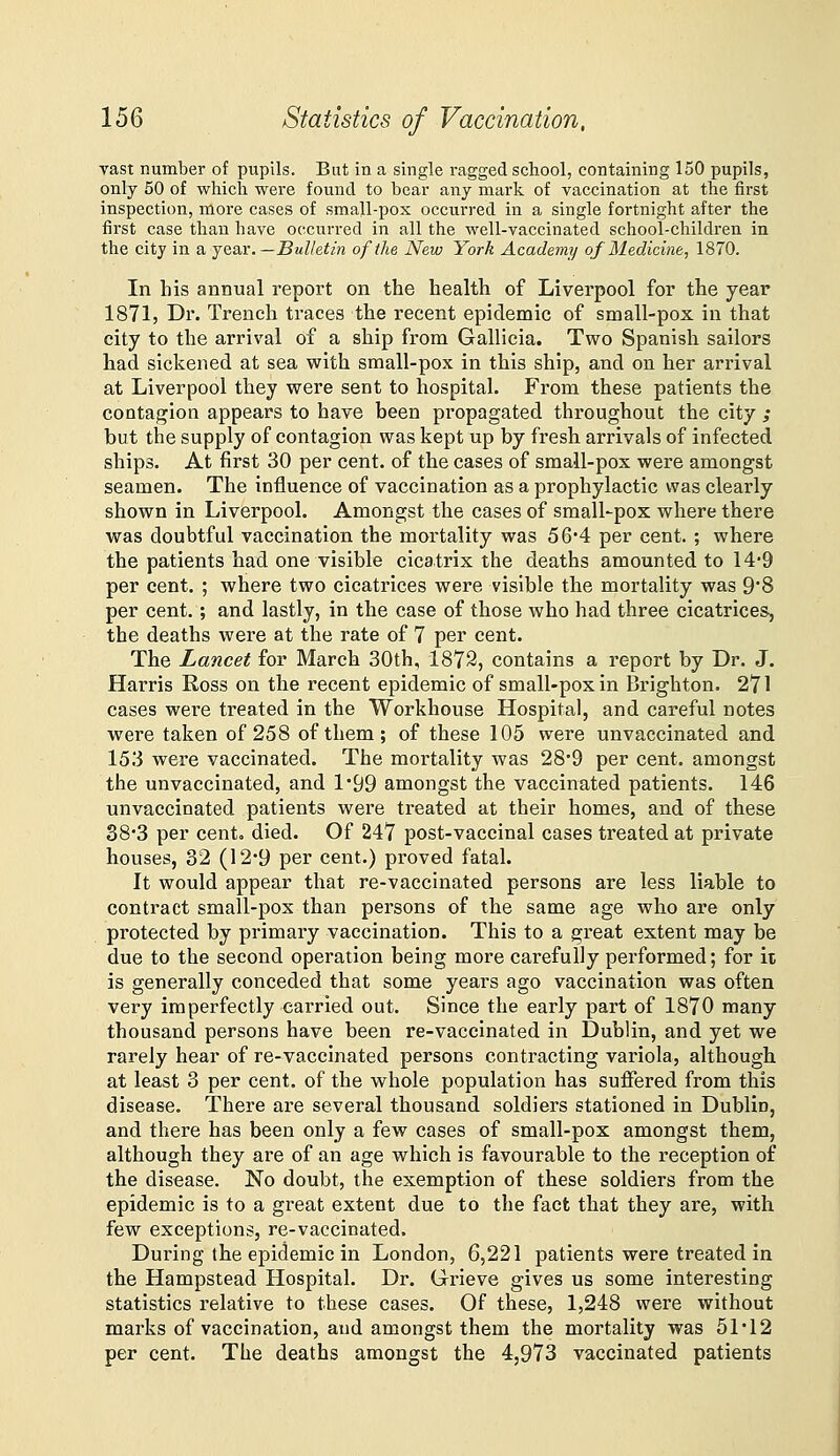 vast number of pupils. But in a single ragged school, containing 150 pupils, only 50 of which were found to bear any mark of vaccination at the first inspection, more cases of small-pox occurred in a single fortnight after the first case than have occurred in all the well-vaccinated school-children in the city in a, je&r.—Bulletin of the New York Academy of Medicine, 1870. In his annual report on the health of Liverpool for the year 1871, Dr. Trench traces the recent epidemic of small-pox in that city to the arrival of a ship from Gallicia. Two Spanish sailors had sickened at sea with small-pox in this ship, and on her arrival at Liverpool they were sent to hospital. From these patients the contagion appears to have been propagated throughout the city ; but the supply of contagion was kept up by fresh arrivals of infected ships. At first 30 per cent, of the cases of small-pox were amongst seamen. The influence of vaccination as a prophylactic was clearly shown in Liverpool. Amongst the cases of small-pox where there was doubtful vaccination the mortality was 56*4 per cent. ; where the patients had one visible cicatrix the deaths amounted to 14*9 per cent. ; where two cicatrices were visible the mortality was 9*8 per cent.; and lastly, in the case of those who had three cicatrices, the deaths were at the rate of 7 per cent. The Lancet for March 30th, 1879, contains a report by Dr. J. Harris Ross on the recent epidemic of small-pox in Brighton. 271 cases were treated in the Workhouse Hospital, and careful notes were taken of 258 of them; of these 105 were unvaccinated and 153 were vaccinated. The mortality was 28'9 per cent, amongst the unvaccinated, and 1'99 amongst the vaccinated patients. 146 unvaccinated patients were treated at their homes, and of these 383 per cento died. Of 247 post-vaccinal cases treated at private houses, 32 (12'9 per cent.) proved fatal. It would appear that re-vaccinated persons are less liable to contract small-pox than persons of the same age who are only protected by primary vaccination. This to a great extent may be due to the second operation being more carefully performed; for it is generally conceded that some years ago vaccination was often very imperfectly carried out. Since the early part of 1870 many thousand persons have been re-vaccinated in Dublin, and yet we rarely hear of re-vaccinated persons contracting variola, although at least 3 per cent, of the whole population has suffered from this disease. There are several thousand soldiers stationed in Dublin, and there has been only a few cases of small-pox amongst them, although they are of an age which is favourable to the reception of the disease. No doubt, the exemption of these soldiers from the epidemic is to a great extent due to the fact that they are, with few exceptions, re-vaccinated. During the epidemic in London, 6,221 patients were treated in the Hampstead Hospital. Dr. Grieve gives us some interesting statistics relative to these cases. Of these, 1,248 were without marks of vaccination, and amongst them the mortality was 51*12 per cent. The deaths amongst the 4,973 vaccinated patients