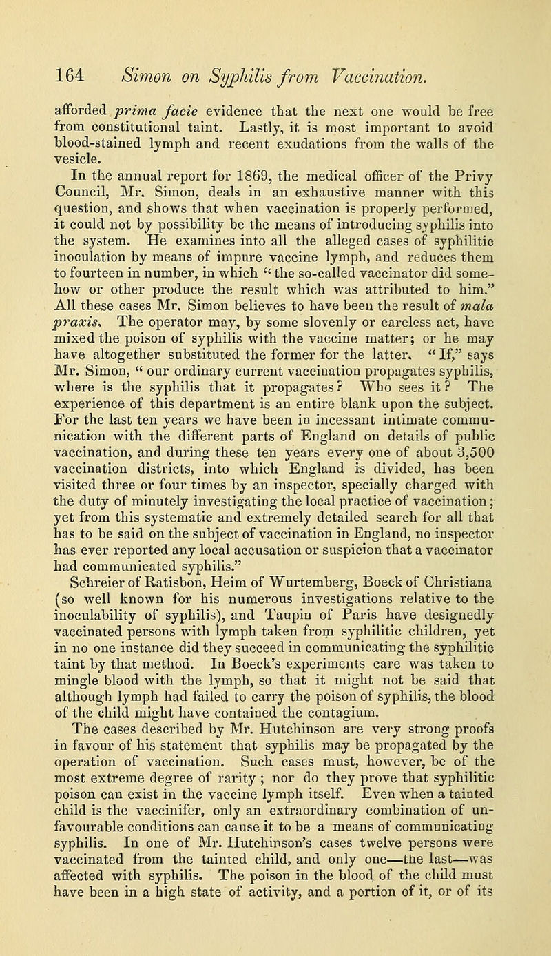 afforded prima facie evidence that the next one would be free from constitutional taint. Lastly, it is most important to avoid blood-stained lymph and recent exudations from the walls of the vesicle. In the annual report for 1869, the medical officer of the Privy Council, Mr. Simon, deals in an exhaustive manner with this question, and shows that when vaccination is properly performed, it could not by possibility be the means of introducing syphilis into the system. He examines into all the alleged cases of syphilitic inoculation by means of impure vaccine lymph, and reduces them to fourteen in number, in which  the so-called vaccinator did some- how or other produce the result which was attributed to him. All these cases Mr. Simon believes to have beeu the result of mala praxis. The operator may, by some slovenly or careless act, have mixed the poison of syphilis with the vaccine matter; or he may have altogether substituted the former for the latter.  If, says Mr. Simon,  our ordinary current vaccination propagates syphilis, where is the syphilis that it propagates ? Who sees it ? The experience of this department is an entire blank upon the subject. For the last ten years we have been in incessant intimate commu- nication with the different parts of England on details of public vaccination, and during these ten years every one of about 3,500 vaccination districts, into which England is divided, has been visited three or four times by an inspector, specially charged with the duty of minutely investigating the local practice of vaccination; yet from this systematic and extremely detailed search for all that has to be said on the subject of vaccination in England, no inspector has ever reported any local accusation or suspicion that a vaccinator had communicated syphilis. Schreier of Ratisbon, Heim of Wurtemberg, Boeck of Christiana (so well known for his numerous investigations relative to the inoculability of syphilis), and Taupln of Paris have designedly vaccinated persons with lymph taken from syphilitic children, yet in no one instance did they succeed in communicating the syphilitic taint by that method. In Boeck's experiments care was taken to mingle blood with the lymph, so that it might not be said that although lymph had failed to carry the poison of syphilis, the blood of the child might have contained the contagium. The cases described by Mr. Hutchinson are very strong proofs in favour of his statement that syphilis may be propagated by the operation of vaccination. Such cases must, however, be of the most extreme degree of rarity ; nor do they prove that syphilitic poison can exist in the vaccine lymph itself. Even when a tainted child is the vaccinifer, only an extraordinary combination of un- favourable conditions can cause it to be a means of communicating- syphilis. In one of Mr. Hutchinson's cases twelve persons were vaccinated from the tainted child, and only one—the last—was affected with syphilis. The poison in the blood of the child must have been in a high state of activity, and a portion of it, or of its