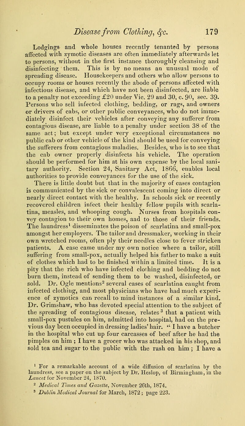 Lodgings and whole houses recently tenanted by persons affected with zymotic diseases are often immediately afterwards let to persons, without in the first instance thoroughly cleansing and disinfecting them. This is by no means an unusual mode of spreading disease. Housekeepei's and others who allow persons to occupy rooms or houses recently the abode of persons afteeted with infectious disease, and which have not been disinfected, are liable to a penalty not exceeding £20 under Vic. 29 and 30, c. 90, sec. 39- Persons who sell infected clothing, bedding, or rags, and owners or drivers of cabs, or other public conveyances, who do not imme- diately disinfect their vehicles after conveying any sufferer from contagious disease, are liable to a penalty under section 38 of the same act; but except under very exceptional circumstances no public cab or other vehicle of the kind should be used for conveying the sufferers from contagious maladies. Besides, who is to see that the cab owner properly disinfects his vehicle. The opei'ation should be performed for him at his own expense by the local sani- tary authority. Section 24, Sanitary Act, 1866, enables local authorities to provide conveyances for the use of the sick. There is little doubt but that in the majority of cases contagion is communicated by the sick or convalescent coming into direct or nearly direct contact with the healthy. In schools sick or recently recovered children infect their healthy fellow pupils with scarla- tina, measles, and whooping cough. Nurses from hospitals con- vey contagion to their own homes, aad to those of their friends. The laundress^ disseminates the poison of scarlatina and small-pox amongst her employers. The tailor and dressmaker, working in their own wretched rooms, often ply their needles close to fever stricken patients. A case came under my own notice where a tailor, still suffering from small-pox, actually helped his father to make a suit of clothes which had to be finished within a limited time. It is a pity that the rich who have infected clothing and bedding do not burn them, instead of sending them to be washed, disinfected, or sold. Dr. Ogle mentions^ several cases of scarlatina caught from infected clothing, and most physicians who have had much experi- ence of zymotics can recall to mind instances of a similar kind. Dr. Grimshaw, who has devoted special attention to the subject of the spreading of contagious disease, relates ^ that a patient with small-pox pustules on him, admitted into hospital, had on the pre- vious day been occupied in dressing ladies' hair. '' I have a butcher in the hospital who cut up four carcasses of beef after he had the pimples on him ; I have a grocer who was attacked in his shop, and sold tea and sugar to the public with the rash on him ; I have a ' For a remarkable account of a wide diffusion of scarlatina by the laundress, see a paper on the subject by Dr. Heslop, of Birmingham, in the Lancet for November 24, 1870. ^ Medical Times and Gazette, November 26th, 1874. ' Dublin Medical Journal for March, 1872; page 223.
