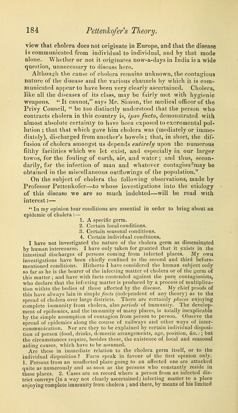 view that cholera does not originate in Europe, and that the disease is communicated from individual to individual, and by that mode alone. Whether or not it originates now-a-days in India is a wide question, unnecessary to discuss here. Although the cause of cholera remains unknown, the contagious nature of the disease and the various channels by which it is com- municated appear to have been very clearly ascertained. Cholera, like all the diseases of its class, may be fairly met with hygienic weapons.  It cannot, says Mr. Simon, the medical officer of the Privy Council,  be too distinctly understood that the person who contracts cholera in this country is, ipso facto, demonstrated with almost absolute certainty to have beea exposed to excremental pol- lution ; that that which gave him cholera was (mediately or imme- diately), discharged from another's bowels ; that, in short, the dif- fusion of cholera amongst us depends entirely upon the numerous filthy facilities which we let exist, and especially in our larger towns, for the fouling of earth, air, and water; and thus, secon- darily, for the infection of man and whatever contagion'may be obtained in the miscellaneous outflowings of the population. On the subject of cholera the following observations, made by Professor Pettenkofer—to whose investigations into the etiology of this disease we are so much indebted—will be read with interest:—  In my opinion four conditions are essential in order to bring about an epidemic of cholera : — 1. A specific germ. 2. Certain local conditions, 3. Certain seasonal conditions. 4. Certain individual conditions. I have not investigated the nature of the cholera germ as disseminated by human intercourse. I have only taken for granted that it exists in the intestinal discharges of persons coming from infected places. My own investigations have been chiefly confined to the second and third before- mentioned conditions. Hitherto I have considered the human subject only so far as he is the bearer of the infecting matter of cholera or of the germ of this matter ; and have with facts contended against the pure contagionists, who declare that the infecting matter is produced by a process of multiplica- tion within the bodies of those affected by the disease. My chief proofs of this have always lain in simple/ac?s (independent of any theory) as to the spread of cholera over large districts. There are certainly places enjoying complete immunity from cholera, &\so periods of immunity. The develop- ment of epidemics, and the immunity of many places, is totally inexplicable by the simple assumption of contagion from person to person. Observe the spread of epidemics along the course of railways and other ways of inter- communication. Nor are they to be explained by certain individual disposi- tion of person (food, drinks, domestic arrangements, age, position, &c.) ; but the circumstances require, besides these, the existence of local and seasonal aiding causes, which have to be assimied. Are these in immediate relation to the cholera germ itself, or to the individual disposition? Facts speak in favour of the first opinion only. 1. Persons fi'om an unaffected place going to an affected one are attacked quite as numerously and as'soon as the persons who constantly reside in these places. 2. Cases are on record where a person from an infected dis- trict conveys (in a way not clearly ascertained) infecting matter to a place enjoying complete immunity from cholera ; and there, by means of his limited