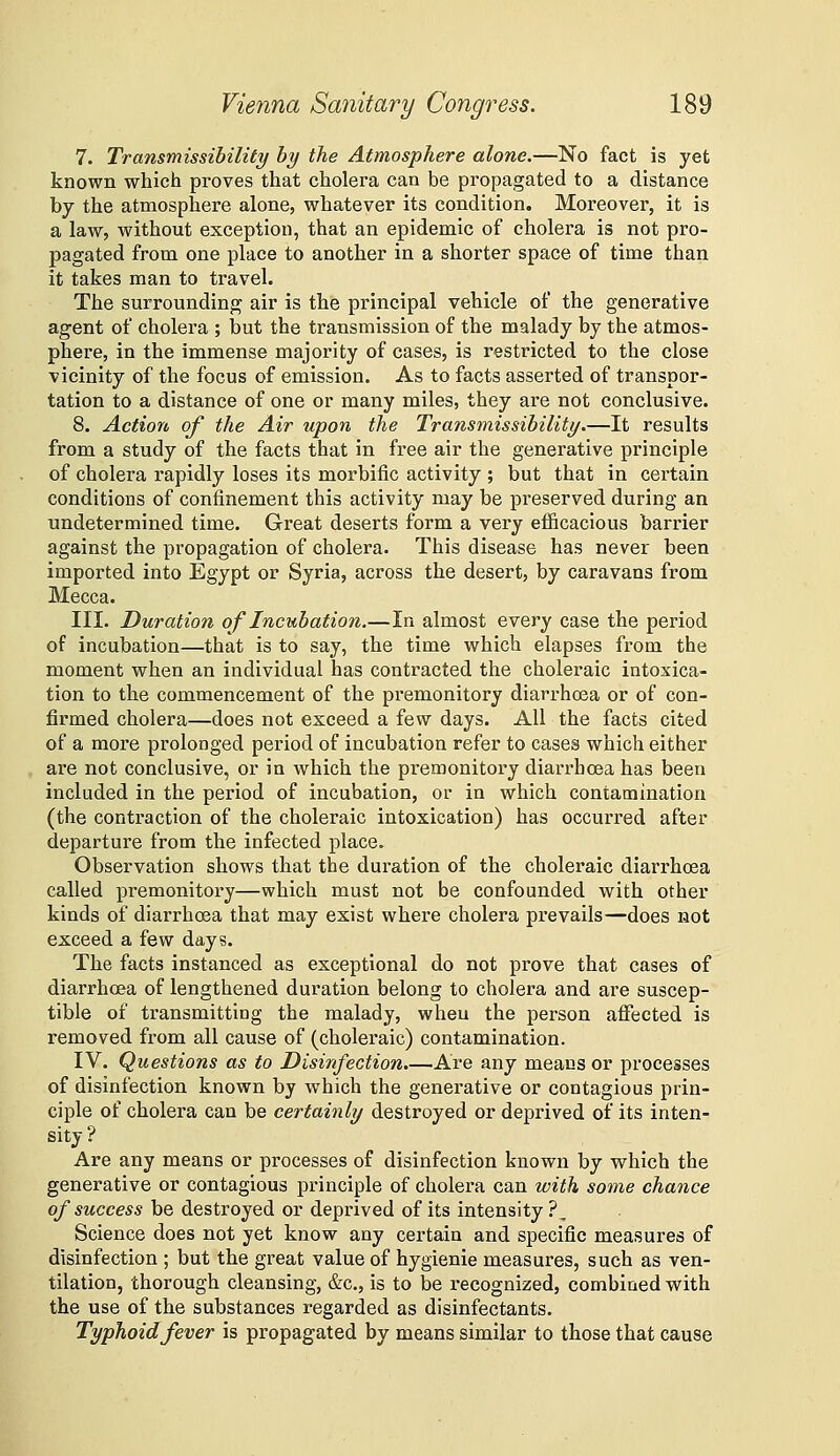 7. Transmissibility by the Atmosphere alone.—No fact is yet known which proves that cholera can be propagated to a distance by the atmosphere alone, whatever its condition. Moreover, it is a law, without exception, that an epidemic of cholera is not pro- pagated from one place to another in a shorter space of time than it takes man to travel. The surrounding air is the principal vehicle of the generative agent of cholera ; but the transmission of the malady by the atmos- phere, in the immense majority of cases, is restricted to the close vicinity of the focus of emission. As to facts asserted of transpor- tation to a distance of one or many miles, they are not conclusive. 8. Action of the Air upon the Transmissibility.—It results from a study of the facts that in free air the generative principle of cholera rapidly loses its morbific activity ; but that in certain conditions of confinement this activity may be preserved during an undetermined time. Great deserts form a very eflBcacious barrier against the propagation of cholera. This disease has never been imported into Egypt or Syria, across the desert, by caravans from Mecca. III. Duration of Incubation.—In almost every case the period of incubation—that is to say, the time which elapses from the moment when an individual has contracted the choleraic intoxica- tion to the commencement of the premonitory diarrhosa or of con- firmed cholera—does not exceed a few days. All the facts cited of a more prolonged period of incubation refer to cases which either are not conclusive, or in which the premonitory diarrhoea has been included in the period of incubation, or in which contamination (the contraction of the choleraic intoxication) has occurred after departure from the infected place. Observation shows that the duration of the choleraic diarrhoea called premonitory—which must not be confounded with other kinds of diarrhoea that may exist where cholera prevails—does not exceed a few days. The facts instanced as exceptional do not prove that cases of diarrhoea of lengthened duration belong to cholera and are suscep- tible of transmitting the malady, when the person affected is removed from all cause of (choleraic) contamination. IV. Questions as to Disinfection.—Are any means or processes of disinfection known by which the generative or contagious prin- ciple of cholera can be certainly destroyed or deprived of its inten- sity ? Are any means or processes of disinfection known by vphich the generative or contagious principle of cholera can with some chance of success be destroyed or deprived of its intensity ?, Science does not yet know any certain and specific measures of disinfection ; but the great value of hygienie measures, such as ven- tilation, thorough cleansing, &c., is to be recognized, combined with the use of the substances regarded as disinfectants. Typhoid fever is propagated by means similar to those that cause
