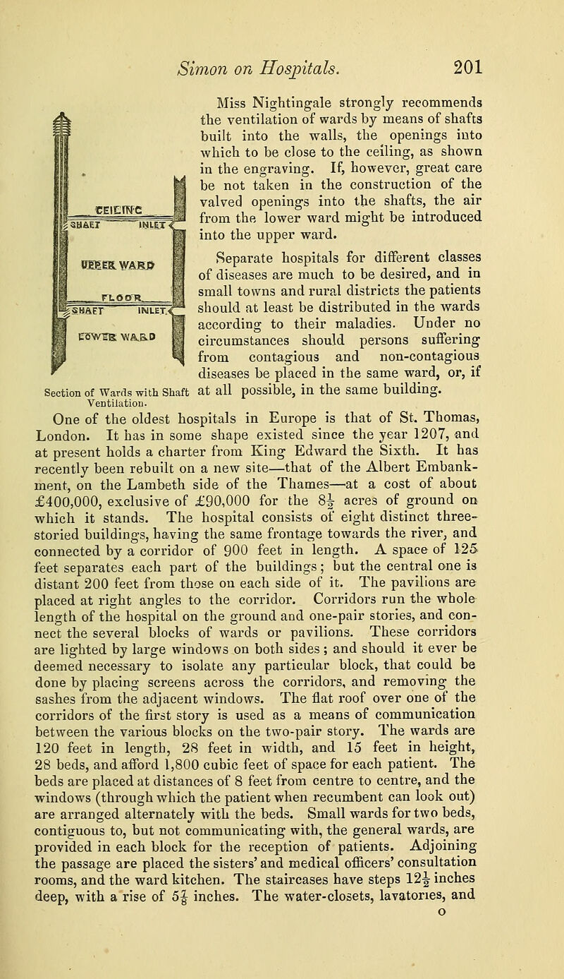 Miss Nightingale strongly recommends the ventilation of wards by means of shafts built into the walls, the openings into which to be close to the ceiling, as shown in the engraving. If, however, great care be not taken in the construction of the valved openings into the shafts, the air from the lower ward might be introduced into the upper ward. Separate hospitals for different classes of diseases are much to be desired, and in small towns and rural districts the patients should at least be distributed in the wards according to their maladies. Under no circumstances should persons suffering from contagious and non-contagious diseases be placed in the same ward, or, if Section of Wards with Shaft at all possible, in the same building. VentilatioB. One of the oldest hospitals in Europe is that of St. Thomas, London. It has in some shape existed since the year 1207, and at present holds a charter from King Edward the Sixth. It has recently been rebuilt on a new site—that of the Albert Embank- ment, on the Lambeth side of the Thames—at a cost of about £400,000, exclusive of £90,000 for the 8^ acres of ground on which it stands. The hospital consists of eight distinct three- storied buildings, having the same frontage towards the river, and connected by a corridor of 900 feet in length. A space of 125 feet separates each part of the buildings; but the central one is distant 200 feet from those on each side of it. The pavilions are placed at right angles to the corridor. Corridors run the whole length of the hospital on the ground and one-pair stories, and con- nect the several blocks of wards or pavilions. These corridors are lighted by large windows on both sides; and should it ever be deemed necessary to isolate any particular block, that could be done by placing screens across the corridors, and removing the sashes fi-om the adjacent windows. The flat roof over one of the corridors of the first story is used as a means of communication between the various blocks on the two-pair story. The wards are 120 feet in length, 28 feet in width, and 15 feet in height, 28 beds, and afford 1,800 cubic feet of space for each patient. The beds are placed at distances of 8 feet from centre to centre, and the windows (through which the patient when recumbent can look out) are arranged alternately with the beds. Small wards for two beds, contiguous to, but not communicating with, the general wards, are provided in each block for the reception of patients. Adjoining the passage are placed the sisters' and medical officers' consultation rooms, and the ward kitchen. The staircases have steps 12|^ inches deep, with a rise of 5| inches. The water-closets, lavatories, and o