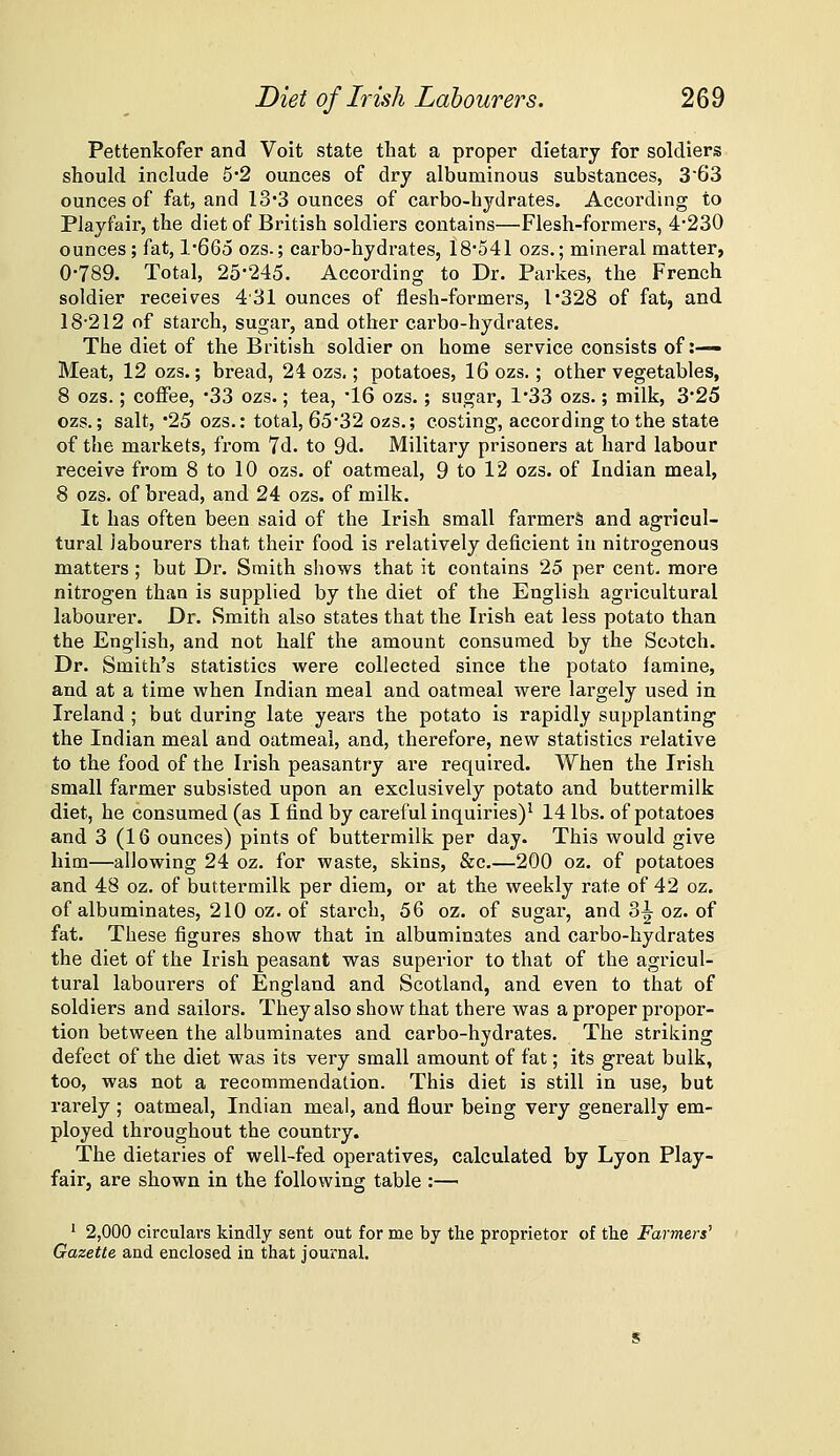 Pettenkofer and Voit state that a proper dietary for soldiers should include 5*2 ounces of dry albuminous substances, 363 ounces of fat, and IS'3 ounces of carbo-hydrates. According to Playfair, the diet of British soldiers contains—Flesh-formers, 4'230 ounces; fat, l*66o ozs.; carbo-hydrates, 18'541 ozs.; mineral matter, 0-789. Total, 25-245. According to Dr. Parkes, the French soldier receives 431 ounces of flesh-formers, 1*328 of fat, and 18-212 of starch, sugar, and other carbo-hydrates. The diet of the British soldier on home service consists of :— Meat, 12 ozs.; bread, 24 ozs,; potatoes, 16 ozs.; other vegetables, 8 ozs.; coffee, -33 ozs.; tea, -16 ozs.; sugar, 1-33 ozs.; milk, 3-25 ozs.; salt, -25 ozs.: total, 65-32 ozs.; costing, according to the state of the markets, from 7d. to 9d. Military prisoners at hard labour receive from 8 to 10 ozs. of oatmeal, 9 to 12 ozs. of Indian meal, 8 ozs. of bread, and 24 ozs. of milk. It has often been said of the Irish small farmers and agricul- tural labourers that their food is relatively deficient in nitrogenous matters; but Dr. Smith shows that it contains 25 per cent, more nitrogen than is supplied by the diet of the English agricultural labourer. Dr. Smith also states that the Irish eat less potato than the English, and not half the amount consumed by the Scotch. Dr. Smith's statistics were collected since the potato famine, and at a time when Indian meal and oatmeal were largely used in Ireland ; but during late years the potato is rapidly supplanting' the Indian meal and oatmeal, and, therefore, new statistics relative to the food of the Irish peasantry are required. When the Irish small farmer subsisted upon an exclusively potato and buttermilk diet, he consumed (as I find by careful inquiries)^ 14 lbs. of potatoes and 3 (16 ounces) pints of buttermilk per day. This would give him—allowing 24 oz. for waste, skins, &c,—200 oz. of potatoes and 48 oz. of buttermilk per diem, or at the weekly rate of 42 oz. of albuminates, 210 oz. of starch, 56 oz. of sugar, and 3^ oz. of fat. These figures show that in albuminates and carbo-hydrates the diet of the Irish peasant was superior to that of the agricul- tural labourers of England and Scotland, and even to that of soldiers and sailors. They also show that there was a proper propor- tion between the albuminates and carbo-hydrates. The striking defect of the diet was its very small amount of fat; its great bulk, too, was not a recommendation. This diet is still in use, but i-arely ; oatmeal, Indian meal, and flour being very generally em- ployed throughout the country. The dietaries of well-fed operatives, calculated by Lyon Play- fair, are shown in the following table :— ' 2,000 circulars kindly sent out for me by the proprietor of the Farmers'' Gazette and enclosed in tiiat journal.