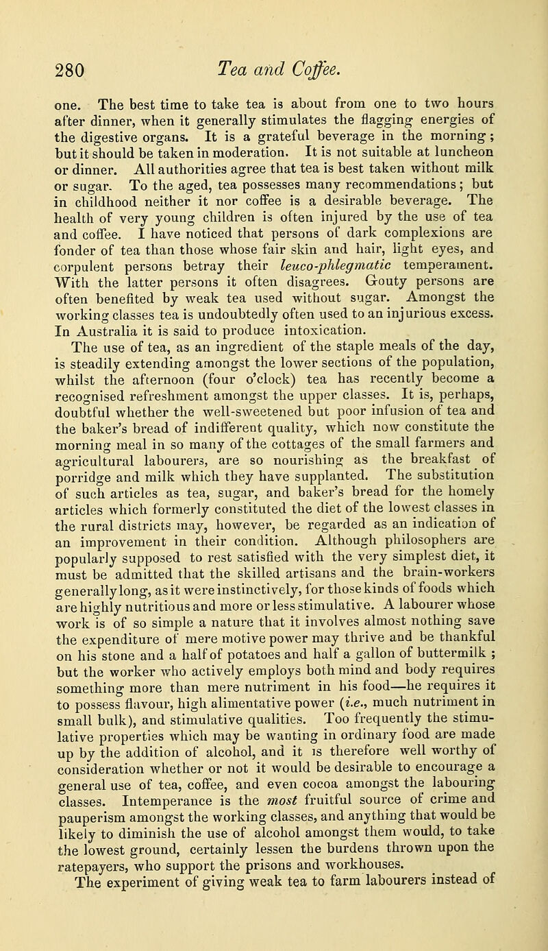 one. The best time to take tea is about from one to two hours after dinner, when it generally stimulates the flagging energies of the digestive organs. It is a grateful beverage in the morning; but it should be taken in moderation. It is not suitable at luncheon or dinner. All authorities agree that tea is best taken without milk or sugar. To the aged, tea possesses many recommendations ; but in childhood neither it nor coffee is a desirable beverage. The health of very young children is often injured by the use of tea and coffee. I have noticed that persons of dark complexions are fonder of tea than those whose fair skin and hair, light eyes, and corpulent persons betray their leuco-phlegmatic temperament. With the latter persons it often disagrees. Grouty persons are often benefited by weak tea used without sugar. Amongst the working classes tea is undoubtedly often used to an injurious excess. In Australia it is said to produce intoxication. The use of tea, as an ingredient of the staple meals of the day, is steadily extending amongst the lower sections of the population, whilst the afternoon (four o'clock) tea has recently become a recognised refreshment amongst the upper classes. It is, perhaps, doubtful whether the well-sweetened but poor infusion of tea and the baker's bread of indifferent quality, which now constitute the morning meal in so many of the cottages of the small farmers and agricultural labourers, are so nourishing as the breakfast of porridge and milk which they have supplanted. The substitution of such articles as tea, sugar, and baker's bread for the homely articles which formerly constituted the diet of the lowest classes in the rural districts may, however, be regarded as an indication of an improvement in their condition. Although philosophers are popularly supposed to rest satisfied with the very simplest diet, it must be admitted that the skilled artisans and the brain-workers generally long, as it were instinctively, for those kinds of foods which are highly nutritious and more or less stimulative. A labourer whose work is of so simple a nature that it involves almost nothing save the expenditure of mere motive power may thrive and be thankful on his stone and a half of potatoes and half a gallon of buttermilk ; but the worker who actively employs both mind and body requires something more than mere nutriment in his food—he requires it to possess flavour, high alimentative power {i.e., much nutriment in small bulk), and stimulative qualities. Too frequently the stimu- lative properties which may be wanting in ordinary food are made up by the addition of alcohol, and it is therefore well worthy of consideration whether or not it would be desirable to encourage a general use of tea, coffee, and even cocoa amongst the labouring classes. Intemperance is the most fruitful source of crime and pauperism amongst the working classes, and anything that would be likely to diminish the use of alcohol amongst them would, to take the lowest ground, certainly lessen the burdens thrown upon the ratepayers, who support the prisons and workhouses. The experiment of giving weak tea to farm labourers instead of