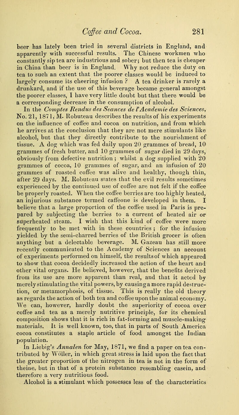 beer has lately been tried in several districts in Eng-land, and apparently with successful results. The Chinese workmen who constantly sip tea are industrious and sober; but then tea is cheaper in China than beer is in England. Why not reduce the duty on tea to such an extent that the poorer classes would be induced to largely consume its cheering infusion ? A tea drinker is rarely a drunkard, and if the use of this beverage became general amongst the poorer classes, I have very little doubt but that there would be a corresponding decrease in the consumption of alcohol. In the Comptes Rendus des Seances de I'Aeademie des Sciences, No. 21, 1871, M. Robuteau describes the results of his experiments on tlie influence of coffee and cocoa on nutrition, and from which he arrives at the conclusion that they are not mere stimulants like alcohol, but that they directly contribute to the nourishment of tissue. A dog which was fed daily upon 20 grammes of bread, 10 grammes of fresh butter, and 10 grammes of sugar died in 29 days, obviously from defective nutrition; whilst a dog supplied with 20 grammes of cocoa, 10 grammes of sugar, and an infusion of 20 grammes of roasted coflPee was alive and healthy, though thin, after 29 days. M. Robuteau states that the evil results sometimes experienced by the continued use of coffee are not felt if the coffee be properly roasted. When the coffee berries are too highly heated, an injurious substance termed caffeone is developed in them. I believe that a large proportion of the coffee used in Paris is pre- pared by subjecting the berries to a current of heated air or superheated steam. I wish that this kind of coffee were more frequently to be met with in these countries ; for the infusion yielded by the semi-charred berries of the British grocer is often anything but a delectable beverage. M. Gazeau has still more recently communicated to the Academy of Sciences an account of experiments performed on himself, the results of which appeared to show that cocoa decidedly increased the action of the heart and other vital organs. He believed, however, that the benefits derived from its use are more apparent than real, and that it acted by merely stimulating the vital powers, by causing a more I'apid destruc- tion, or metamorphosis, of tissue. This is really the old theory as regards the action of both tea and coffee upon the animal economy. We can, however, hardly doubt the superiority of cocoa over coffee and tea as a merely nutritive principle, for its chemical composition shows that it is rich in fat-forming and muscle-making materials. It is well known, too, that in parts of South America cocoa constitutes a staple article of food amongst the Indian population. In Liebig's Annalen for May, 1871, we find a paper on tea con- tributed by WoUer, in which great stress is laid upon the fact that the greater proportion of the nitrogen in tea is not in the form of theine, but in that of a protein substance resembling casein, and therefore a very nutritious food. Alcohol is a stimulant which possesses less of the characteristics