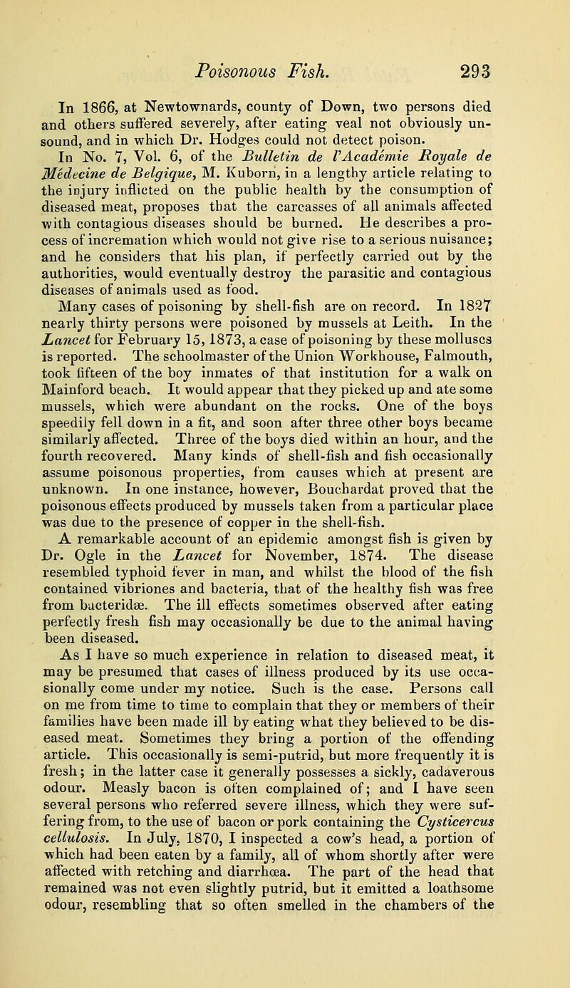 In 1866, at Newtownards, county of Down, two persons died and others suffered severely, after eating veal not obviously un- sound, and in which Dr. Hodges could not detect poison. In No. 7, Vol. 6, of the Bulletin de VAcademie Royals de Medecine de Belgique, M. Kuborn, in a lengthy article relating to the injury inflicted on the public health by the consumption of diseased meat, proposes that the carcasses of all animals affected with contagious diseases should be burned. He describes a pro- cess of incremation which would not give rise to a serious nuisance; and he considers that his plan, if perfectly carried out by the authorities, would eventually destroy the parasitic and contagious diseases of animals used as food. Many cases of poisoning by shell-fish are on record. In 1827 neai'ly thirty persons were poisoned by mussels at Leith. In the Lancet for February 15,1873, a case of poisoning by these molluscs is reported. The schoolmaster of the Union Workhouse, Falmouth, took fifteen of the boy inmates of that institution for a walk on Mainford beach. It would appear that they picked up and ate some mussels, which were abundant on the rocks. One of the boys speedily fell down in a fit, and soon after three other boys became similarly affected. Three of the boys died within an hour, and the fourth recovered. Many kinds of shell-fish and fish occasionally assume poisonous properties, from causes which at present are unknown. In one instance, however, Bouchardat proved that the poisonous effects produced by mussels taken from a particular place was due to the presence of copper in the shell-fish. A remarkable account of an epidemic amongst fish is given by Dr. Ogle in the Lancet for November, 1874. The disease resembled typhoid fever in man, and whilst the blood of the fish contained vibriones and bacteria, that of the healthy fish was free from bucteridse. The ill effects sometimes observed after eating perfectly fresh fish may occasionally be due to the animal having been diseased. As I have so much experience in relation to diseased meat, it may be presumed that cases of illness produced by its use occa- sionally come under my notice. Such is the case. Persons call on me from time to time to complain that they or members of their families have been made ill by eating what they believed to be dis- eased meat. Sometimes they bring a portion of the offending article. This occasionally is semi-putrid, but more frequently it is fresh; in the latter case it generally possesses a sickly, cadaverous odour. Measly bacon is often complained of; and 1 have seen several persons who referred severe illness, which they were suf- fering from, to the use of bacon or pork containing the Cysticercus cellulosis. In July, 1870, I inspected a cow's head, a portion of which had been eaten by a family, all of whom shortly after were affected with retching and diarrhoea. The part of the head that remained was not even slightly putrid, but it emitted a loathsome odour, resembling that so often smelled in the chambers of the