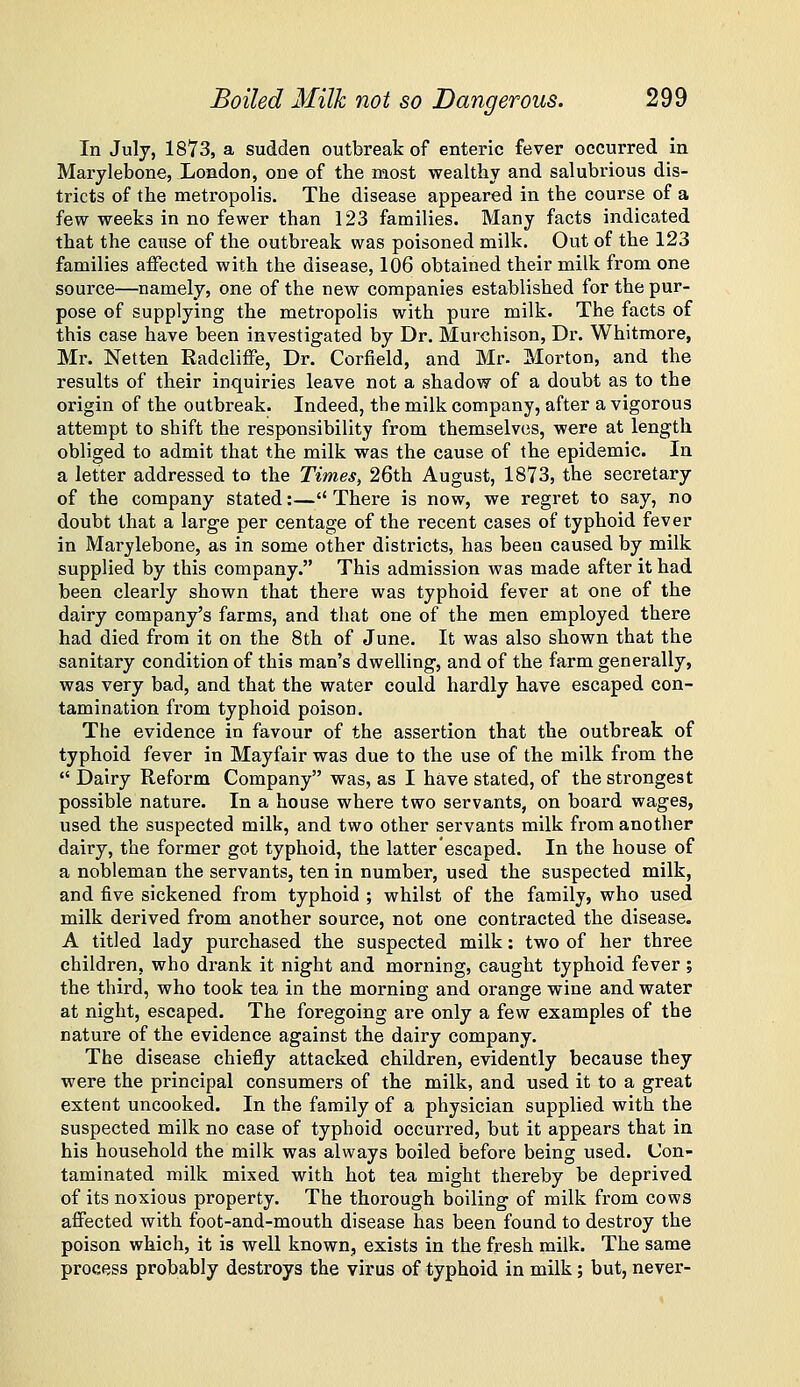 In July, 1873, a sudden outbreak of enteric fever occurred in Marylebone, London, one of the most wealthy and salubrious dis- tricts of the metropolis. The disease appeared in the course of a few weeks in no fewer than 123 families. Many facts indicated that the cause of the outbreak was poisoned milk. Out of the 123 families affected with the disease, 106 obtained their milk from one source—namely, one of the new companies established for the pur- pose of supplying the metropolis with pure milk. The facts of this case have been investigated by Dr. Murchison, Dr. Whitmore, Mr. Netten Radcliffe, Dr. Corfield, and Mr. Morton, and the results of their inquiries leave not a shadow of a doubt as to the origin of the outbreak. Indeed, the milk company, after a vigorous attempt to shift the responsibility from themselves, were at length obliged to admit that the milk was the cause of the epidemic. In a letter addressed to the Times, 26th August, 1873, the secretary of the company stated:— There is now, we regret to say, no doubt that a large per centage of the recent cases of typhoid fever in Marylebone, as in some other districts, has been caused by milk supplied by this company. This admission was made after it had been clearly shown that there was typhoid fever at one of the dairy company's farms, and that one of the men employed there had died from it on the 8th of June. It was also shown that the sanitary condition of this man's dwelling, and of the farm generally, was very bad, and that the water could hardly have escaped con- tamination from typhoid poison. The evidence in favour of the assertion that the outbreak of typhoid fever in Mayfair was due to the use of the milk from the  Dairy Reform Company was, as I have stated, of the strongest possible nature. In a house where two servants, on board wages, used the suspected milk, and two other servants milk from another dairy, the former got typhoid, the latter'escaped. In the house of a nobleman the servants, ten in number, used the suspected milk, and five sickened from typhoid ; whilst of the family, who used milk derived from another source, not one contracted the disease. A titled lady purchased the suspected milk: two of her three children, who drank it night and morning, caught typhoid fever ; the third, who took tea in the morning and orange wine and water at night, escaped. The foregoing are only a few examples of the nature of the evidence against the dairy company. The disease chiefly attacked children, evidently because they were the principal consumers of the milk, and used it to a great extent uncooked. In the family of a physician supplied with the suspected milk no case of typhoid occurred, but it appears that in his household the milk was always boiled before being used. Con- taminated milk mixed with hot tea might thereby be deprived of its noxious property. The thorough boiling of milk from cows aflPected with foot-and-mouth disease has been found to destroy the poison which, it is well known, exists in the fresh milk. The same process probably destroys the virus of typhoid in milk; but, never-