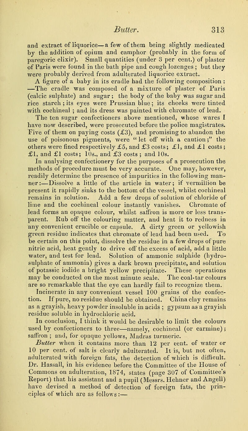 and extract of liquorice—a few of them being slightly medicated by the addition of opium and camphor (probably in the form of pareg'oric elixir). Small quantities (under 3 per cent.) of plaster of Paris were found in the bath pipe and cough lozenges ; but they were probably derived from adulterated liquorice extract. A figure of a baby in its cradle had the following composition : —The cradle was composed of a mixture of plaster of Paris (calcic sulphate) and sugar ; the body of the baby was sugar and rice starch; its eyes were Prussian blue; its cheeks were tinted with cochineal ; and its dress was painted with chromate of lead. The ten sugar confectioners above mentioned, whose wares I have now described, were prosecuted before the police magistrates. Five of tbem on paying costs (£3), and promising to abandon the use of poisonous pigments, were let off with a caution; the others were fined respectively £5, and £3 costs; £1, and £1 costs ; £1, and £1 costs; 10s., and £3 costs ; and 10s. In analysing confectionery for the purposes of a prosecution the methods of procedure must be very accurate. One may, however, readily determine the presence of impurities in the following man- ner :—Dissolve a little of the article in water; if vermillion be present it rapidly sinks to the bottom of the vessel, whilst cochineal remains in solution. Add a few drops of solution of chloride of lime and the cochineal colour instantly vanishes. Chromate of lead forms an opaque colour, whilst saffron is more or less trans- pai-ent. Rub otf the colouring matter, and heat it to redness in any convenient crucible or capsule. A dirty green or yellowish green residue indicates that chromate of lead had been used. To be certain on this point, dissolve the residue in a few drops of pure nitric acid, heat gently to drive off the excess of acid, add a little water, and test for lead. Solution of ammonic sulphide (hydro- sulphate of ammonia) gives a dark brown precipitate, and solution of potassic iodide a bright yellow precipitate. These operations may be conducted on the most minute scale. The coal-tar colours are so remarkable that the eye can hardly fail to recognize them. Incinerate in any convenient vessel 100 grains of the confec- tion. If pure, no residue should be obtained. China clay remains as a grayish, heavy powder insoluble in acids ; gypsum as a grayish residue soluble in hydrochloric acid. In conclusion, I think it would be desirable to limit the colours used by confectioners to three—namely, cochineal (or carmine); saffron ; and, for opaque yellows, Madras turmeric. Butter when it contains more than 12 per cent, of water or 10 per cent, of salt is clearly adulterated. It is, but not often, adulterated with foreign fats, the detection of which is difficult. Dr. Hassall, in his evidence before the Committee of the House of Commons on adulteration, 1874, states (page 307 of Committee's Report) that his assistant and a pupil (Messrs. Hehner and Angell) have devised a method of detection of foreign fats, the prin- ciples of which are as follows :—