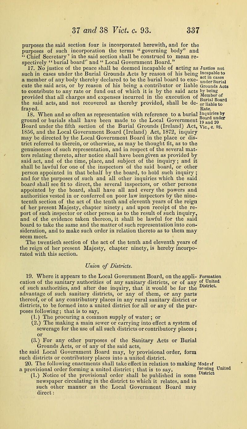 purposes the said section four is Incorporated herewith, and for the purposes of such incorporation the terms  governing body and  Chief Secretary' in the said section shall be construed to mean re- spectively burial board'' and  Local Government Board. 17. No justice of the peace shall be deemed incapable of acting as Justice not such in cases under the Burial Grounds Acts by reason of his being ineapaWeto a member of any body thereby declared to be the burial board to exe- under Burial cute the said acts, or by reason of his being a contributor or liable Grounds Acts to contribute to any rate or fund out of which it is by the said acts ^Y being provided that all charges and expenses incurred in the execution of Bu^^'i^gQaj.^ the said acts, and not recovered as thereby provided, shall be de- or liable to frayed. Rate. 18. When and so often as representation with reference to a burial inquiries by ground or burials shall have been made to the Local Government 19an(i20 ^^ Board under the fifth section of the Burial Grounds (Ireland) Act, Vic, c. 98. 1856, and the Local Government Board (Ireland) Act, 1872, inquiry may be directed by the Local Government Board in the place or dis- trict referred to therein, or otherwise, as may be thought fit, as to the genuineness of such representation, and in respect of the several mat- ters relating thereto, after notice shall have been given as provided by said act, and of the time, place, and subject of the inquiry; and it shall be lawful for one of the inspectors of the said board, or other person appointed in that behalf by the board, to hold such inquiry ; and for the purposes of such and all other inquiries which the said , board shall see fit to direct, the several inspectors, or other persons appointed by the board, shall have all and every the powers and authorities vested in or conferred on poor law inspectors by the nine- teenth section of the act of the tenth and eleventh years of the reign of her present Majesty, chapter ninety; and upon receipt of the re- port of such inspector or other person as to the result of such inquiry, and of the evidence taken thereon, it shall be lawful for the said board to take the same and the matter of such representation into con- sideration, and to make such order in relation thereto as to them may seem meet. The twentieth section of the act of the tenth and eleventh years of the reign of her present Majesty, chapter ninety, is hereby incorpo- rated with this section. Union of Districts, 19. Where it appears to the Local Government Board, on the appli- Formation cation of the sanitary authorities of any sanitary districts, or of any ^, United of such authorities, and after due inquiry, that it would be for the ^'° • advantage of such sanitary districts, or any of them, or any parts thereof, or of any contributory places in any rural sanitary district or districts, to be formed into a united district for all or any of the pur- poses following; that is to say, (1.) The procuring a common supply of water; or (2.) The making a main sewer or carrying into effect a system of sewerage for the use of all such districts or contributory places ; or (3.) For any other purposes of the Sanitary Acts or Burial Grounds Acts, or of any of the said acts, the said Local Government Board may, by provisional order, form such districts or contributory places into a united district. 20. The following enactments shall take effect in relation to making Mode if a provisional order forming a united district; that is to say, forming United (1.) Notice of the provisional order shall be published in some '^*'^''^* newspaper circulating in the district to which it relates, and in such other manner as the Local Government Board may direct: