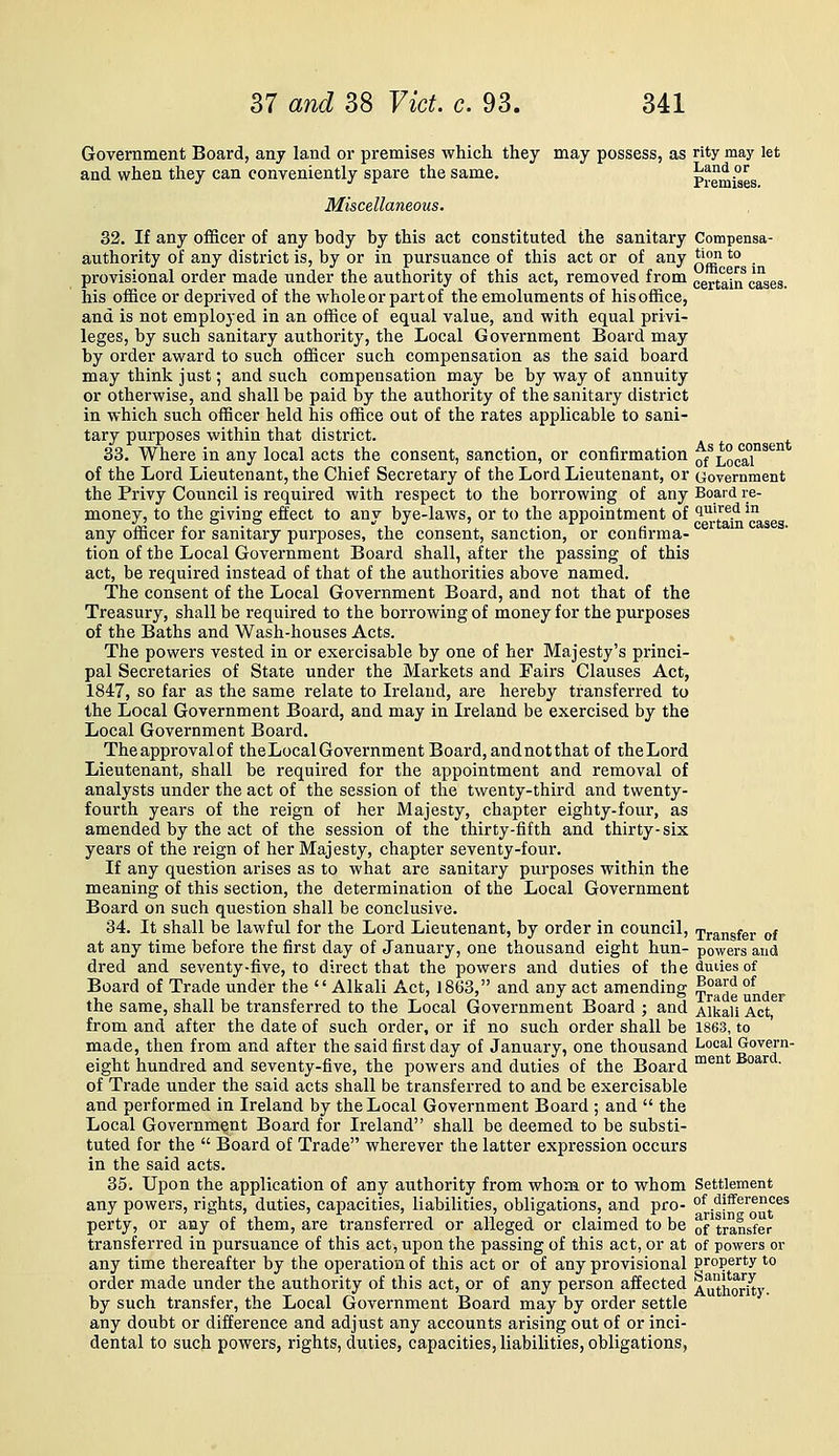 Government Board, any land or premises which they may possess, as rity may let and when they can conveniently spare the same. j^™*^ ?^ Miscellaneous. 32. If any officer of any body by this act constituted the sanitary Compensa- authority of any district is, by or in pursuance of this act or of any *jon 'o . provisional order made under the authority of this act, removed from certalrfcases, his office or deprived of the whole or part of the emoluments of his office, and is not employed in an office of equal value, and with equal privi- leges, by such sanitary authority, the Local Government Board may by order award to such officer such compensation as the said board may think just; and such compensation may be by way of annuity or otherwise, and shall be paid by the authority of the sanitary district in which such officer held his office out of the rates applicable to sani- tary purposes within that district. 33. Where in any local acts the consent, sanction, or confirmation ^f ■^^^^^i^'^^ of the Lord Lieutenant, the Chief Secretary of the Lord Lieutenant, or Government the Privy Council is required with respect to the boiTOwing of any Board re- money, to the giving effect to any bye-laws, or to the appointment of 'i^^^^^ ^^ any officer for sanitary purposes, the consent, sanction, or confirma- tion of the Local Government Board shall, after the passing of this act, be required instead of that of the authorities above named. The consent of the Local Government Board, and not that of the Treasury, shall be required to the borrowing of money for the purposes of the Baths and Wash-houses Acts. , The powers vested in or exercisable by one of her Majesty's princi- pal Secretaries of State under the Markets and Fairs Clauses Act, 1847, so far as the same relate to Ireland, are hereby transferred to the Local Government Board, and may in Ireland be exercised by the Local Government Board. Theapprovalof theLocalGovernment Board, and not that of theLord Lieutenant, shall be required for the appointment and removal of analysts under the act of the session of the twenty-third and twenty- fourth years of the reign of her Majesty, chapter eighty-four, as amended by the act of the session of the thirty-fifth and thirty-six years of the i-eign of her Majesty, chapter seventy-four. If any question arises as to what are sanitary purposes within the meaning of this section, the determination of the Local Government Board on such question shall be conclusive. 34. It shall be lawful for the Lord Lieutenant, by order in council, transfer of at any time before the first day of January, one thousand eight hun- powers and dred and seventy-five, to direct that the powers and duties of thedmiesof Board of Trade under the Alkali Act, 1863, and any act amending ^°^J^ under the same, shall be transferred to the Local Government Board ; and Alkali Act from and after the date of such order, or if no such order shall be 1863, to made, then from and after the said first day of January, one thousand ^°^^^ ^^%^' eight hundred and seventy-five, the powers and duties of the Board ™^°* ^ ' of Trade under the said acts shall be transferred to and be exercisable and performed in Ireland by the Local Government Board ; and  the Local Government Board for Ireland shall be deemed to be substi- tuted for the  Board of Trade wherever the latter expression occurs in the said acts. 35. Upon the application of any authority from whom or to whom Settlement any powers, rights, duties, capacities, liabilities, obligations, and pro- of differences perty, or any of them, are transferred or alleged or claimed to be otransfer transferred in pursuance of this act, upon the passing of this act, or at of powers or any time thereafter by the operation of this act or of any provisional property to order made under the authority of this act, or of any person affected Authority, by such transfer, the Local Government Board may by order settle any doubt or difference and adjust any accounts arising out of or inci- dental to such powers, rights, duties, capacities, liabilities, obligations,