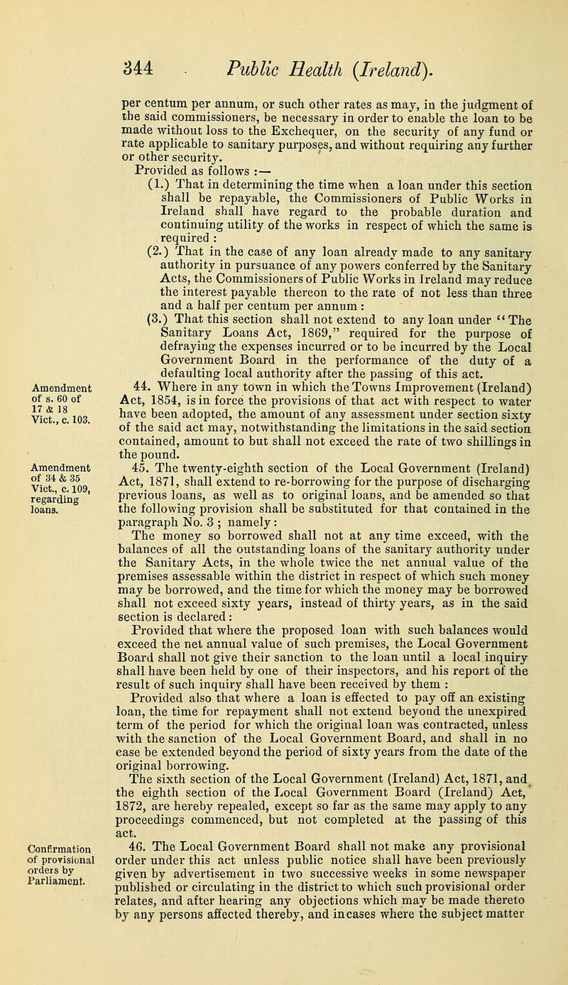 Amendment of s. 60 of 17 & 18 Vict., c. 103. Amendment of 34 & 35 Vict., c. 109, regarding loans. Confirmation of proyisional orders by Parliament. per centum per annum, or such other rates as may, in the judgment of the said commissioners, be necessary in order to enable the loan to be made without loss to the Exchequer, on the security of any fund or rate applicable to sanitary purposes, and without requiring any further or other security. Provided as follows :— (1.) That in determining the time when a loan under this section shall be repayable, the Commissioners of Public Works in Ireland shall have regard to the probable duration and continuing utility of the works in respect of which the same is required : (2.) That in the case of any loan already made to any sanitary authority in pursuance of any powers conferred by the Sanitary Acts, the Commissioners of Public Works in Ireland may reduce the interest payable thereon to the rate of not less than three and a half per centum per annum : (3.) That this section shall not extend to any loan under  The Sanitary Loans Act, 1869, required for the purpose of defraying the expenses incurred or to be incurred by the Local Government Board in the performance of the duty of a defaulting local authority after the passing of this act. 44. Where in any town in which the Towns Improvement (Ireland) Act, 1854, is in force the provisions of that act with respect to water have been adopted, the amount of any assessment under section sixty of the said act may, notwithstanding the limitations in the said section contained, amount to but shall not exceed the rate of two shillings in the pound. 45. The twenty-eighth section of the Local Government (Ireland) Act, 1871, shall extend to re-borrowing for the purpose of discharging previous loans, as well as to original loans, and be amended so that the following provision shall be substituted for that contained in the paragraph No. 3 ; namely: The money so borrowed shall not at any time exceed, with the balances of all the outstanding loans of the sanitary authority under the Sanitary Acts, in the whole twice the net annual value of the premises assessable within the district in respect of which such money may be borrowed, and the time for which the money may be borrowed shall not exceed sixty years, instead of thirty years, as in the said section is declared: Provided that where the proposed loan with such balances would exceed the net annual value of such premises, the Local Government Board shall not give their sanction to the loan until a local inquiry shall have been held by one of their inspectors, and his report of the result of such inquiry shall have been received by them : Provided also that where a loan is effected to pay off an existing loan, the time for repayment shall not extend beyoad the unexpired term of the period for which the original loan was contracted, unless with the sanction of the Local Government Board, and shall in no case be extended beyond the period of sixty years from the date of the original borrowing. The sixth section of the Local Government (Ireland) Act, 1871, and_ the eighth section of the Local Govei-nment Board (Ireland) Act, 1872, are hereby repealed, except so far as the same may apply to any proceedings commenced, but not completed at the passing of this act. 46. The Local Government Board shall not make any provisional order under this act unless public notice shall have been previously given by advertisement in two successive weeks in some newspaper published or circulating in the district to which such provisional order relates, and after hearing any objections which may be made thereto by any persons affected thereby, and incases where the subject matter