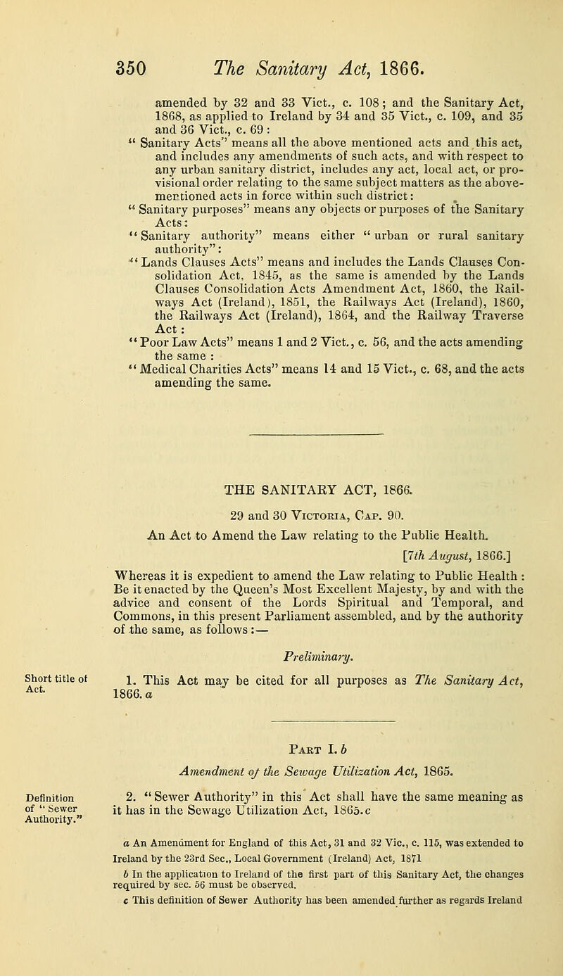 amended by 32 and 33 Vict., c. 108; and the Sanitary Act, 1868, as applied to Ireland by 34 and 35 Vict,, c. 109, and 35 and 36 Vict., c. 69 : ' Sanitary Acts'' means all the above mentioned acts and this act, and includes any amendments of such acts, and with respect to any urban sanitary district, includes any act, local act, or pro- visional order relating to the same subject matters as the above- mentioned acts in force within such district: Sanitary purposes means any objects or purposes of the Sanitary Acts: ' Sanitary authority means either  urban or rural sanitary authority: * Lands Clauses Acts means and includes the Lands Clauses Con- solidation Act, 1845, as the same is amended by the Lands Clauses Consolidation Acts Amendment Act, 1860, the Kail- ways Act (Ireland), 1851, the Railways Act (Ireland), 1860, the Railways Act (Ireland), 1864, and the Railway Traverse Act : ' Poor Law Acts means 1 and 2 Vict., c. 56, and the acts amending the same : ' Medical Charities Acts means 14 and 15 Vict., c. 68, and the acts amending the same. Short title of Act. THE SANITAEY ACT, 1866« 29 and 30 Victoria, Cap. 90. An Act to Amend the Law relating to the Public Health. \7th August, 1866.] Whereas it is expedient to amend the Law relating to Public Health : Be it enacted by the Queen's Most Excellent Majesty, by and with the advice and consent of the Lords Spiritual and Temporal, and Commons, in this present Parliament assembled, and by the authority of the same, as follows:— Preliminary. 1. This Act may be cited for all purposes as The Sanitary Act, 1866. a Definition of  tJewer Authoritj'. Part 1.6 Amendment of the Sewage Utilization Act, 1865. 2.  Sewer Authority in this Act shall have the same meaning as it has in the Sewage Utilization Act, 1866. c a An Amendment for England of this Act, 31 and 32 Vic, c. 115, was extended to Ireland by the 23rd Sec, Local Government (Ireland) Act,. 1871 b In the application to Ireland of the first part of this Sanitary Act, the changes required by sec. 56 must be observed. c This definition of Sewer Authority has been amended further as regards Ireland