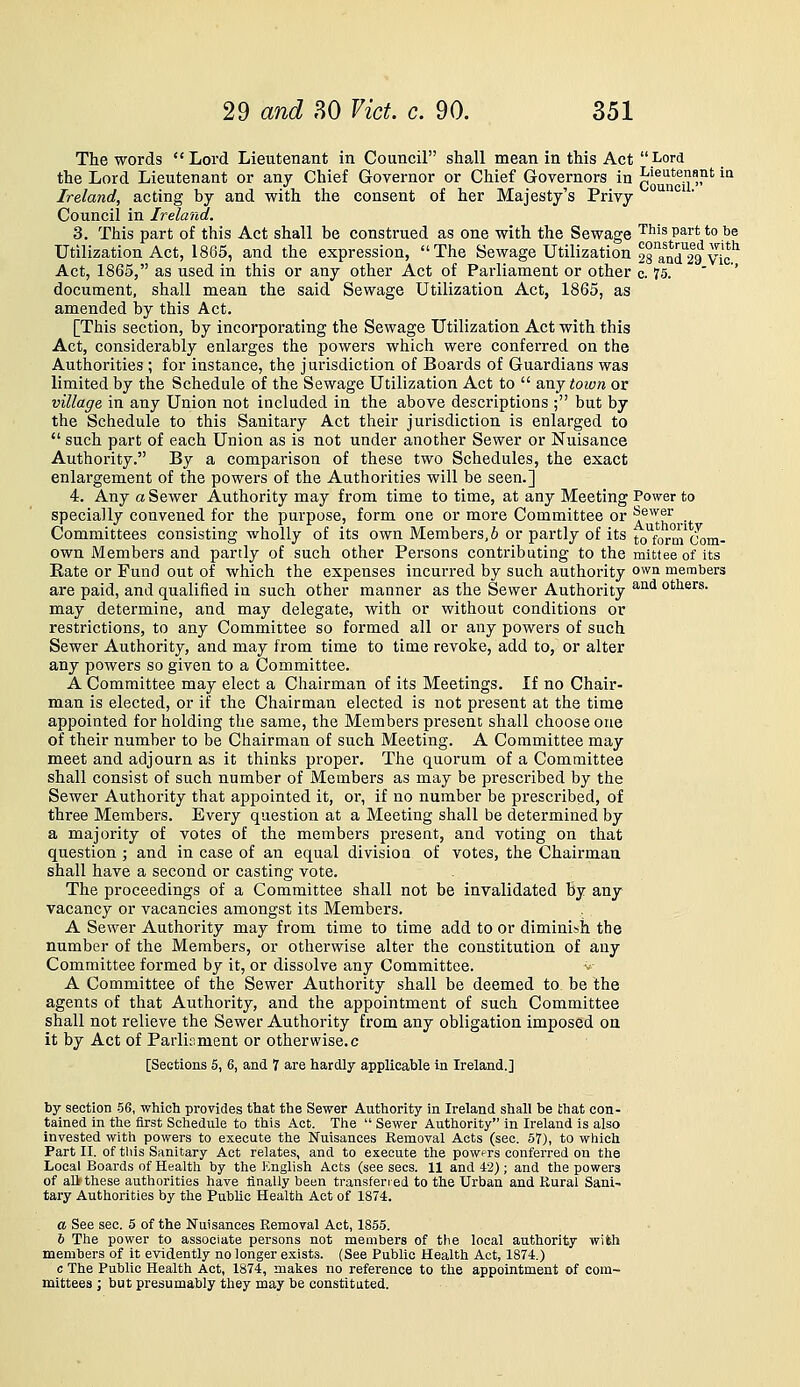 The words Lord Lieutenant in Council shall mean in this Act Lord the Lord Lieutenant or any Chief Governor or Chief Governors in lieutenant in Ireland, acting by and with the consent of her Majesty's Privy ^'^^' Council in Ireland. 3. This part of this Act shall be construed as one with the Sewage ^^^^ P^'* to ^^ Utilization Act, 1865, and the expression, The Sewage Utilization 2nnd29Vic^ Act, 1865, as used in this or any other Act of Parliament or other c. 75. ' ' document, shall mean the said Sewage Utilization Act, 1865, as amended by this Act. [This section, by incorporating the Sewage Utilization Act with this Act, considerably enlarges the powers which were conferred on the Authorities ; for instance, the jurisdiction of Boards of Guardians was limited by the Schedule of the Sewage Utilization Act to  any town or village in any Union not included in the above descriptions ; but by the Schedule to this Sanitary Act their jurisdiction is enlarged to  such part of each Union as is not under another Sewer or Nuisance Authority. By a comparison of these two Schedules, the exact enlargement of the powers of the Authorities will be seen.] 4. Any a Sewer Authority may from time to time, at any Meeting Power to specially convened for the purpose, form one or more Committee or ^^^F ... Committees consisting wholly of its own Members, 6 or partly of its to^fornVcom- own Members and partly of such other Persons contributing to the mitteeof its Eate or Fund out of which the expenses incurred by such authority own members are paid, and qualified in such other manner as the Sewer Authority ^'^^ others, may determine, and may delegate, with or without conditions or restrictions, to any Committee so formed all or any powers of such Sewer Authority, and may from time to time revoke, add to, or alter any powers so given to a Committee. A Committee may elect a Chairman of its Meetings, If no Chair- man is elected, or if the Chairman elected is not present at the time appointed for holding the same, the Members present shall choose one of their number to be Chairman of such Meeting. A Committee may meet and adjourn as it thinks proper. The quorum of a Committee shall consist of such number of Members as may be prescribed by the Sewer Authority that appointed it, or, if no number be prescribed, of three Members. Every question at a Meeting shall be determined by a majority of votes of the members present, and voting on that question ; and in case of an equal division of votes, the Chairman shall have a second or casting vote. The proceedings of a Committee shall not be invalidated by any vacancy or vacancies amongst its Members. A Sewer Authority may from time to time add to or diminish the number of the Members, or otherwise alter the constitution of any Committee formed by it, or dissolve any Committee. -^ A Committee of the Sewer Authority shall be deemed to be the agents of that Authority, and the appointment of such Committee shall not relieve the Sewer Authority from any obligation imposed on it by Act of Parliament or otherwise.c [Sections 5, 6, and 7 are hardly applicable In Ireland.] by section .58, which provides that the Sewer Authority in Ireland shall be that con- tained in the first Schedule to this Act. The  Sewer Authority in Ireland is also invested with powers to execute the Nuisances Removal Acts (sec. 67), to which Part II. of this Sanitary Act relates, and to execute the powers conferred on the Local Boards of Health by the English Acts (see sees. 11 and 42) ; and the powers of an these authorities have finally been transferred to the Urban and Rural Sani- tary Authorities by the Public Health Act of 1874. a See sec. 5 of the Nuisances Removal Act, 1855. 6 The power to associate persons not members of the local authority with members of it evidently no longer exists. (See Public Health Act, 1874.) c The Public Health Act, 1874, makes no reference to the appointment of com- mittees ; but preiiumably they may be constituted.