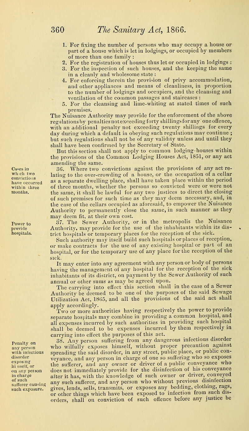 Ca-es in which two convictions have occurred within three months. Power to pi-Qvide hosiJital& Penalty on any person with infectious disorder exposing hi iiself, or ou any person in cliarge of such Sufferer causing such exposure. 1. For fixing the number of persons who may occupy a house or part of a house which is let in lodgings, or occupied by members of more than one family : 2. For the registration of houses thus let or occupied in lodgings : 3. For the inspection of such houses, and the keeping the same in a cleanly and wholesome state : 4. For enforcing therein the provi-ion of privy accommodation, and other appliances and means of cleanliness, in proportion to the number of lodgings and occupiers, and the cleansing and ventilation of the common passages and staircases : 5. For the cleansing and lime-whiting at stated times of such premises. The Nuisance Authority may provide for the enforcement of the above regulations by penalties not exceeding forty shillings for any one offence, with an additional penalty not exceeding twenty shillings for every day during which a default in obeying such regulations may continue ; but such regulations shall not be of any validity unless and until they shall have been confirmed by the Secretary of State. But this section shall not apply to common lodging-houses within the provisions of the Common Lodging Houses Act, 1851, or any act amending the same. 36. Where two convictions against the provisions of any act re- lating to the over-crowding of a house, or the occupation of a cellar as a separate dwelling place, shall have taken place within the period of three months, whether the persons so convicted were or were not the same, it shall be lawful for any two justices to direct the closing of such premises for such time as they may deem necessary, and, in the case of the cellars occupied as aforesaid, to empower the Nuisance Authority to permanently close the same, in such manner as they may deem fit, at their own cost. 37. The Sewer Authority, or in the metropolis the Nuisance Authority, may provide for the use of the inhabitants within its dis- trict hospitals or temporary places for the reception of the sick. Such authority may itself build such hospitals or places of reception, or make contracts for the use of any existing hospital or part of an hospital, or for the temporary use of any place for the reception of the sick. It may enter into any agreement with any person or body of persons having the management of any hospital for the reception of the sick inhabitants of its district, on payment by the Sewer Authority of such annual or other sums as may be agreed upon. The carrying into effect this section shall in the case of a Sewer Authority be deemed to be one of the purposes of the said Sewage Utilization Act, 1865, and all the provisions of the said act shall apply accordingly. Two or more authorities having respectively the power to provide separate hospitals may combine in providing a common hospital, and all expenses incurred by such authorities in providing such hospital shall be deemed to be expenses incurred by them respectively in carrying into effect the purposes of this act. 38. Any person suffering from any dangerous infectious disorder who wilfully exposes himself, without proper precaution against spreading the said disorder, in any street, public place, or public con- veyance, and any person in charge of one so suffering who so exposes the sufferer, and any owner or driver of a public conveyance who does not immediately provide for the disinfection of his conveyance after it has, with the knowledge of such owner or driver, conveyed any such sufferer, and any person who without previous disinfection gives, lends, sells, transmits, or exposes any bedding, clothing, rags, or other things which have been exposed to infection from such dis- orders, shall on conviction of such offence before any justice be