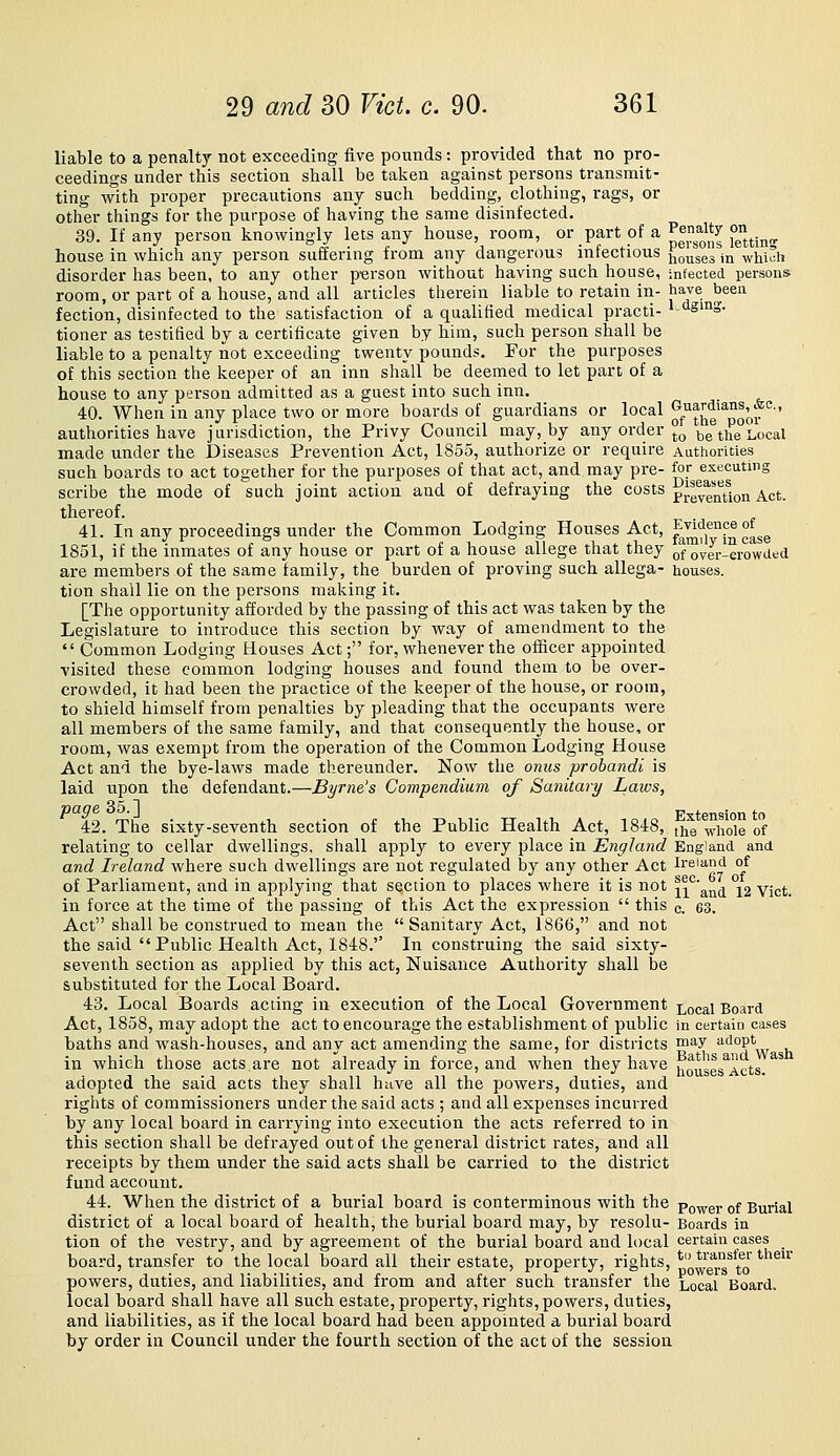 liable to a penalty not exceeding five pounds: provided that no pro- ceedings under this section shall be taken against persons transmit- ting with proper precautions any such bedding, clothing, rags, or other things for the purpose of having the same disinfected. 39. If any person knowingly lets any house, room, or part of a ^^'^^^^^^ feum- house in which any person suffering from any dangerous infectious {jo^ses in which disorder has been, to any other person without having such house, infected persons room, or part of a house, and all articles therein liable to retain in- have been fection, disinfected to the satisfaction of a qualified medical practi- •-'isiiiS- tioner as testified by a certificate given by him, such person shall be liable to a penalty not exceeding twenty pounds. For the purposes of this section the keeper of an inn shall be deemed to let part of a house to any person admitted as a guest into such inn. 40. When in any place two or more boards of guardians or local ^/'jJ^e'^poJ.f'^■' authorities have jurisdiction, the Privy Council may, by any order °g ^g the Local made under the Diseases Prevention Act, 1855, authorize or require Authorities such boards to act together for the purposes of that act, and may pre- for executing scribe the mode of such joint action and of defraying the costs ^J^^'^'j^^^.^j^ ^(,^ thereof. 41. In any proceedings under the Common Lodging Houses Act, fj^ff?^°^se 1851, if the inmates of any house or part of a house allege that they of'over-erowded are members of the same family, the burden of proving such allega- houses. tion shall lie on the persons making it. [The opportunity afforded by the passing of this act was taken by the Legislature to introduce this section by way of amendment to the  Common Lodging Houses Act; for, whenever the oihcer appointed visited these common lodging houses and found them to be over- crowded, it had been the practice of the keeper of the house, or room, to shield himself from penalties by pleading that the occupants were all members of the same family, and that consequently the house, or room, was exempt from the operation of the Common Lodging House Act and the bye-laws made thereunder. Now the onus probandi is laid upon the defendant.—Byrne's Compendium of Sanitary Laws, 42. The sixty-seventh section of the Public Health Act, 1848, ^■^Q whole of relating to cellar dwellings, shall apply to every place in England England and and Ireland where such dwellings are not regulated by any other Act Ireland of of Parliament, and in applying that section to places where it is not i^'^'and °i2 vict. in force at the time of the passing of this Act the expression  this c. 63. Act shall be construed to mean the Sanitary Act, 1866, and not the said Public Health Act, 1848. In construing the said sixty- seventh section as applied by this act, Nuisance Authority shall be substituted for the Local Board. 43. Local Boards acting in execution of the Local Government Local Board Act, 1858, may adopt the act to encourage the establishment of public in certain cases baths and wash-houses, and any act amending the same, for districts ™^y '^'^°?''^ in which those acts.are not already in force, and when they have iio^ses^Acts. ^^ adopted the said acts they shall have all the powers, duties, and rights of commissioners under the said acts ; and all expenses incurred by any local board in carrying into execution the acts referred to in this section shall be defrayed out of the general district rates, and all receipts by them under the said acts shall be carried to the district fund account. 44. When the district of a burial board is conterminous with the po-Rrer of Burial district of a local board of health, the burial board may, by resolu- Boards in tion of the vestry, and by agreement of the burial board and local certain cases ^ board, transfer to the local board all their estate, property, rights, *o^g^j.^*^o' '''^^' powers, duties, and liabilities, and fi'om and after such transfer the Local Board, local board shall have all such estate, pi'operty, rights, powers, duties, and liabilities, as if the local board had been appointed a burial board by order in Council under the fourth section of the act of the session