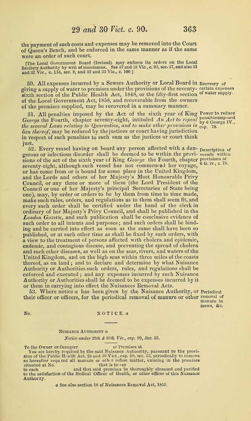 the payment of such costs and expenses may be removed into the Court of Queen's Bench, and be enforced in the same manner as if the same were an order of such court. [The Local Government Board (Ireland) may enforce its orders on the Local Sanitary Authority by writ of mandamus. See 37 and 38 Vic, c. 93, sec 37, and also 31 and 32 Vic, c. 115, sec. 8, and 32 and 33 Vic, c 100 ] 50. All expenses incurred by a Sewers Authority or Local Board in Recovery of giving a supply of water to premises under the provisions of the seventy- certain expenses sixth section of the Public Health Act, 1848, or the fifty-first section of water supply. of the Local Government Act, 1858, and recoverable from the owners of the premises supplied, may be recovered in a summary manner. 51. All penalties imposed by the Act of the sixth year of King Power to reduce George the Fourth, chapter seventy-eight, intituled ^n Act to repeal'^^J'f^^f^^l'f^^^ the several Laws relating to Quarantine, and to make other pj-ovisions in gap. 78. lieu thereof, may be reduced by the justices or court having jurisdiction in respect of such penalties to such sum as the justices or court think just. 52. Every vessel having on board any person affected with a dan- Description of gerous or infectious disorder shall be deemed to be within the provi- vessels within sions of the act of the sixth year cf King George the Fourth, chapter provisions of seventy-eight, although such vessel has not commenced her voyage, 6Ct. iv., c. . or has come from or is bound for some place in the United Kingdom, and the Lords and others of her Majesty's Most Honourable Privy Council, or any three or more of them (the Lord President of the Council or one of her Majesty's principal Secretaries of State being one), may, by order or orders to be by them from time to time made, make such rules, orders, and regulations as to them shall seem fit, and every such order shall be certified under the hand of the clerk in ordinary of her Majesty's Privy Council, and shall be published in the London Gazette, and such publication shall be conclusive evidence of such order to all intents and purposes; and such orders shall be bind- ing and be carried into effect as soon as the same shall have been so published, or at such other time as shall be fixed by such orders, with a view to the treatment of persons affected with cholera and epidemic, endemic, and contagious disease, and preventing the spread of cholera and such other diseases, as well as on the seas, rivers, and waters of the United Kingdom, and on the high seas within three miles of the coasts thereof, as on land ; and to declare and determine by what Nuisance Authority or Authorities such orders, rules, and regulations shall be enforced and executed ; and any expenses incurred by such Nuisance Authority or Authorities shall be deemed to be expenses incurred by it or them in carrying into effect the Nuisances Removal Acts. 63. Where notice a has been given by the Nuisance Authority, or Periodical their officer or officers, for the periodical removal of manure or other removal of manure in mews, &c. No. N 0 T I C E . a Nuisance Authoeitt o Notice under 2^th & 3Mh Vic, cap. 90, Sec. 53. To the Owner or Occupier of Premises at You are liereijy required by the said Nuisance Authority, pursuant to the provi- sion of the Public H. alth Act, 29 and 30 Vict., cap. 90, sec. 53, periodically to remove as hereafter requ red all manure or othi r refuse matter, existing in the premises situated at No. that is to s-ay in each and that said premises be thorouglily cleansed and purified to the satisfactioH of the Medical Officer of Health, or other officer of this Nuisance Authority. a See also section 18 of Nuisances Kemoval Act, 1856.