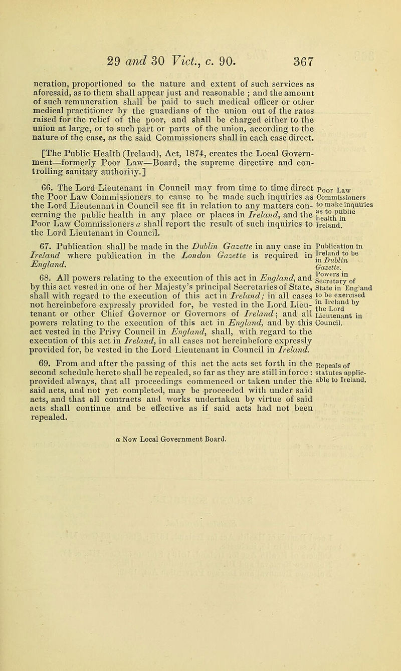 Deration, proportioned to the nature and extent of such sei'vices as aforesaid, as to them shall appear just and reasonable ; and the amount of such remuneration shall be paid to such medical officer or other medical practitioner by the guardians of the union out of the rates raised for the relief of the poor, and shall be charged either to the union at large, or to such part or parts of the union, according to the nature of the case, as the said Commissioners shall in each case direct. [The Public Health (Ireland), Act, 1874, creates the Local Govern- ment—formerly Poor Law—Board, the supreme directive and con- trolling sanitary authority.] 66. The Lord Lieutenant in Council may from time to time direct Poor Law the Poor Law Commissioners to cause to be made such inquiries as Commissioners the Lord Lieutenant in Council see tit in relation to any matters con- to malie inquiries cerning the public health in any place or places in Ireland, and the iieaitMn''° Poor Law Commissioners a shall report the result of such inquiries to Ireland. the Lord Lieutenant in Council. 67. Publication shall be made in the Dublin Gazette in any case in Publication in Ireland where publication in the London Gazette is required in ^''^l?''''* * ^® England. Gazette.^ 68. All powers relating to the execution of this act in England, and secretary of by this act vested in one of her Majesty's principal Secretaries of State, state in England shall with regard to the execution of this act in Ireland; in all cases to be exercised not hereinbefore expressly provided for, be vested in the Lord Lieu- i^ig^Lord'^ ^^ tenant or other Chief Governor or Governors of Ireland; and all Lieutenant in powers relating to the execution of this act in England, and by this Council, act vested in the Privy Conncil in England, shall, with regard to the execution of this act in Ireland, in all cases not hereinbefore expressly provided for, be vested in the Lord Lieutenant in Council in Ireland. 69. From and after the passing of this act the acts set forth in the Repeals of second schedule hereto shall be repealed, so far as they are still in force : statutes applic- provided always, that all proceedings commenced or taken under the able to Ireland, said acts, and not yet completed, may be proceeded with under said acts, and that all contracts and works undertaken by virtue of said acts shall continue and be effective as if said acts had not been repealed.