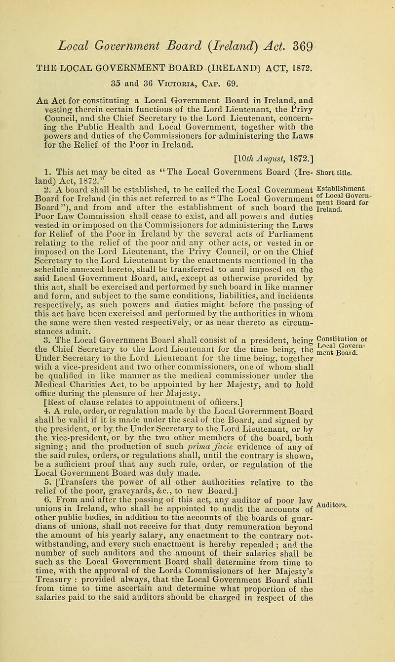 THE LOCAL GOVERNMENT BOARD (IRELAND) ACT, 1872. 35 and 36 Victoria, Cap. 69. An Act for constituting a Local Government Board in Ireland, and vesting therein certain functions of the Lord Lieutenant, the Privy Council, and the Chief Secretary to the Lord Lieutenant, concern- ing the Public Health and Local Government, together with the powers and duties of the Commissioners for administering the Laws for the Relief of the Poor in Ireland. [IQth August, 1872.] 1. This act may be cited as The Local Government Board (Ire- Short title, land) Act, 1872. 2. A board shall be established, to be called the Local Government Establishment Board for Ireland(iu this act referred to as The Local Government menrBoS-dlOT' Board), and from and after the establishment of such board the Ireland. Poor Law Commission shall cease to exist, and all powers and duties vested in or imposed on the Commissioners for administering the Laws for Relief of the Poor in Ireland by the several acts of Parliament relating to the relief of the poor and any other acts, or vested in or imposed on the Lord Lieutenant, the Privy Council, or on the Chief Secretary to the Lord Lieutenant by the enactments mentioned in the schedule annexed hereto, shall be transferred to and imposed on the said Local Government IBoard, and, except as otherwise provided by this act, shall be exercised and performed by such board in like manner and form, and su.bject to the same conditions, liabilities, and incidents respectively, as such powers and duties might before the passing of this act have been exercised and performed by the authorities in whom the same were then vested respectively, or as near thereto as circum- stances admit. 3. The Local Government Board shall consist of a president, being Constitution oi the Chief Secretary to the Lord Lieutenant for the time being, the menVBoard^^ Under Secretary to the Lord Lieutenant for the time being, together with a vice-president and two other commissioners, one of whom shall be qualified in like manner as the medical commissioner under the Medical Charities Act, to be appointed by her Majesty, and to hold office during the pleasure of her Majesty, [Rest of clause relates to appointment of officers.] 4. A rule, order, or regulation made by the Local Government Board shall be valid if it is made under the seal of the Board, and signed by tbe president, or by the Under Secretary to the Lord Lieutenant, or by the vice-president, or by the two other members of the board, both signing; and the production of such prima facie evidence of any of the said rules, orders, or regulations shall, until the contrary is shown, be a sufficient proof that any such rule, order, or regulation of the Local Government Board was dulj^ made. 5. [Transfers the power of all other authorities relative to the relief of the poor, graveyards, &c., to new Board.] 6. From and after the passing of this act, any auditor of poor law . ^-t . unions in Ireland, who shall be appointed to audit the accounts of ^ ' °^'' other public bodies, in addition to the accounts of the boards of guar- dians of unions, shall not receive for that,duty remuneration beyond the amount of his yearly salary, any enactment to the contrary not- withstanding, and every such enactment is hereby repealed ; and the number of such auditors and the amount of their salaries shall be such as the Local Government Board shall determine from time to time, with the approval of the Lords Commissionei'S of her Majesty's Treasury : provided always, that the Local Government Board shall from time to time ascertain and determine what proportion of the salaries paid to the said auditors should be charged in respect of the