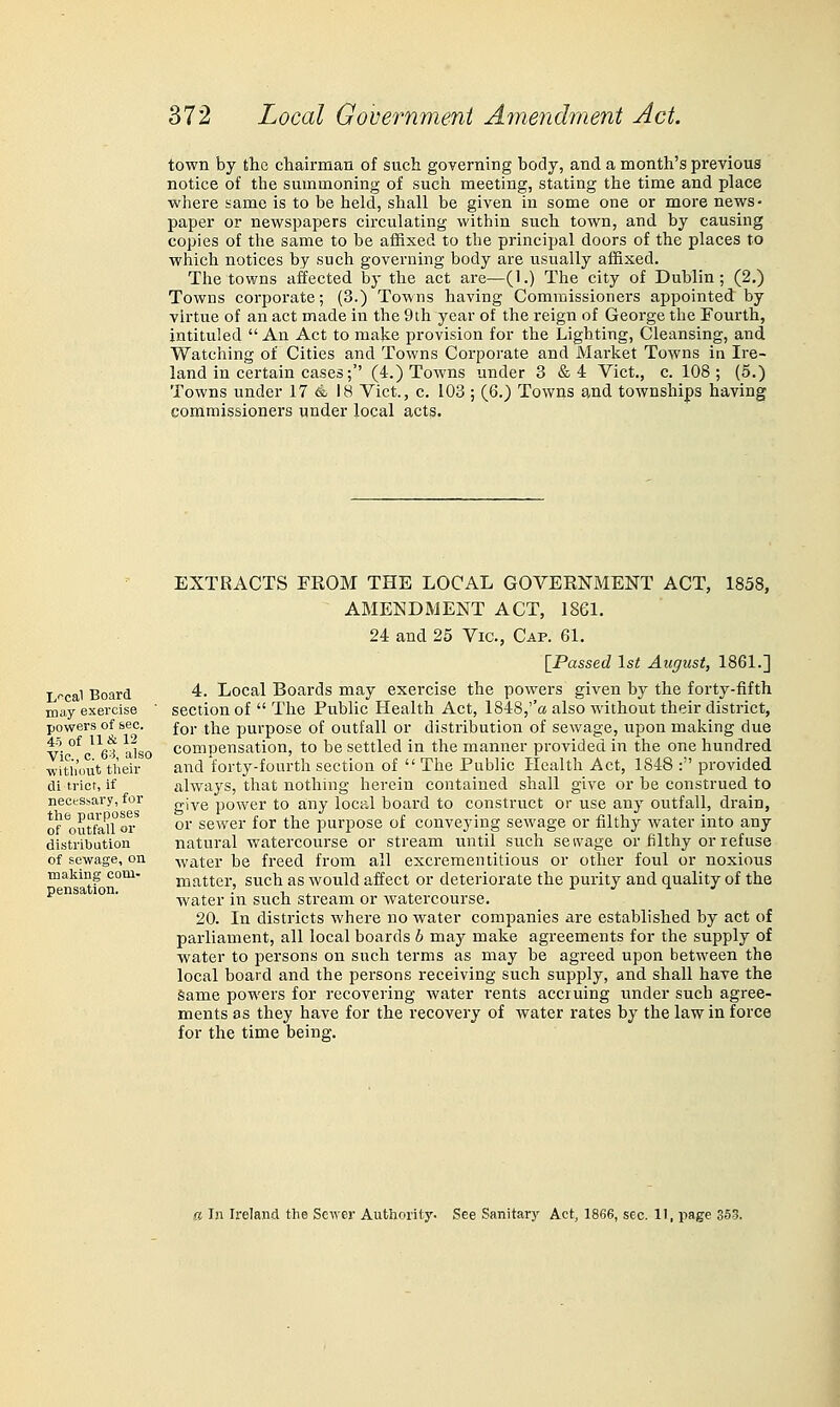 town by the chairman of such governing body, and a month's previous notice of the summoning of sucli meeting, stating the time and place where same is to be held, shall be given in some one or more news- paper or newspapers circulating within such town, and by causing copies of the same to be affixed to the principal doors of the places to which notices by such governing body are usually affixed. The towns affected by the act are—(1.) The city of Dublin; (2.) Towns corporate; (3.) Towns having Commissioners appointed by virtue of an act made in the 9th year of the reign of George the Fourth, intituled  An Act to make provision for the Lighting, Cleansing, and Watching of Cities and Towns Corporate and Market Towns in Ire- land in certain cases;'' (4.) Towns under 3 &4 Vict., c. 108; (5.) Towns under 17 4 18 Vict., c. 103; (6.) Towns and townships having commissioners under local acts. L<^cal Board may exercise powers of &ec. 45 of 11 & 12 Vie., c. 63, also •without their di trior, if necessary, for the parposes of outfall or distribution of sewage, on making com- pensation. EXTRACTS FKOM THE LOCAL GOVERNMENT ACT, 1858, AMENDMENT ACT, 1861. 24 and 25 Vic, Cap. 61. [Passed 1st August, 1861.] 4. Local Boards may exercise the powers given by the forty-fifth section of  The Public Health Act, 1848,''« also without their district, for the purpose of outfall or distribution of sewage, upon making due compensation, to be settled in the manner provided in the one hundred and forty-fourth section of  The Public Health Act, 1848 : provided always, that nothing herein contained shall give or be construed to give power to a:ny local board to construct or use any outfall, drain, or sewer for the purpose of conveying sewage or filthy Avater into any natural watercourse or stream until such seivage or filthy or refuse water be freed from all excrementitious or other foul or noxious matter, such as would affect or deteriorate the purity and quality of the water in such stream or watercourse. 20. In districts where no water companies are established by act of parliament, all local boards b may make agreements for the supply of water to persons on such terms as may be agreed upon between the local board and the persons receiving such supply, and shall have the Same powers for recovering water rents accruing under such agree- ments as they have for the recovery of water rates by the law in force for the time being. a In Ireland the Server Authority. See Sanitary Act, 1866, sec. 11, page 353.