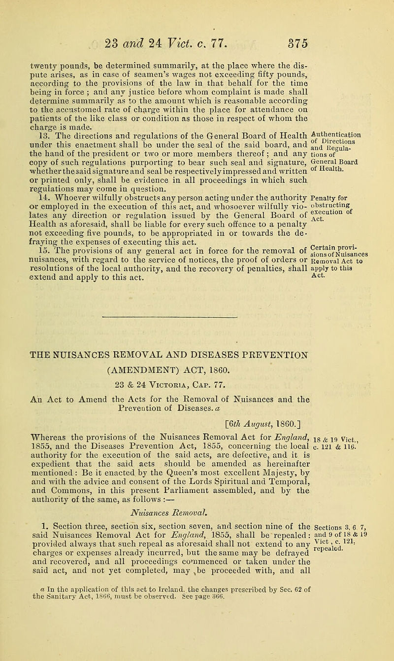 twenty pounds, be determined summarily, at the place where the dis- pute arises, as in case of seamen's wages not exceeding fifty pounds, according to the provisions of the law in that behalf for the time being in force; and any justice before whom complaint is made shall determine summarily as to the amount which is reasonable according to the accustomed rate of charge within the place for attendance on patients of the like class or condition as those in respect of whom the charge is made. 13. The directions and regulations of the General Board of Health -Authentication under this enactment shall be under the seal of the said board, and °jj^ Kegula-^ the hand of the president or two or more members thereof; and any tions of copy of such regulations purporting to bear such seal and signature. General Board whether the said signature and seal be respectively impressed and written °^ Healtli. or printed only, shall be evidence in all proceedings in which such regulations may come in question. 14. Whoever wilfully obstructs any person acting under the authority Penalty for or employed in the execution of this act, and whosoever wilfully vio- obstructing lates any direction or regulation issued by the General Board of ^^^''ution o Health as aforesaid, shall be liable for every such offence to a penalty * not exceeding five pounds, to be appropriated in or towards the de- fraying the expenses of executing this act. 15. The provisions of any general act in force for the removal of sJon^g^ofNuUMces nuisances, with regard to the service of notices, the proof of orders or Removal Act to resolutions of the local authority, and the recovery of penalties, shall apply to thia extend and apply to this act. •^''*- THE NUISANCES REMOVAL AND DISEASES PREVENTION (AMENDMENT) ACT, 1860. 23 & 24 Victoria, Cap. 77. An Act to Amend the Acts for the Removal of Nuisances and the Prevention of Diseases.« l<oth August, 1860.] Whereas the provisions of the Nuisances Removal Act for England, jg ^ jg vjct 1855, and the Diseases Prevention Act, 1855, concerning the local c. 121 & 116.' authority for the execution of the said acts, are defective, and it is expedient that the said acts should be amended as hereinafter mentioned : Be it enacted by the Queen's most excellent Majesty, by and with the advice and consent of the Lords Spiritual and Temporal, and Commons, in this present Parliament assembled, and by the authority of the same, as follows :— Nuisances Removal. 1. Section three, section six, section seven, and section nine of the Sections 3, 6 7, said Nuisances Removal Act for England, 1853, shall be repealed : and 9 of 18 & 19 provided always that such repeal as aforesaid shall not extend to any ^'°*' °- ^^^' charges or expenses already incurred, but the same may be defrayed and recovered, and all proceedings commenced or taken under the said act, and not yet completed, may ^be proceeded with, and all a In the application of this act to Ireland, the changes prescribed by Sec. 62 of the Sanitary Act, 1S66, must be observed. See page 366.