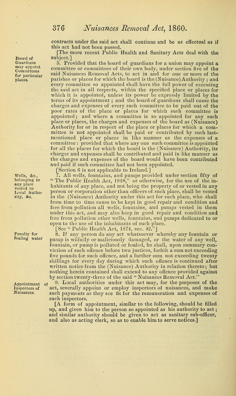 Board of Guardians may appoint Committees for particular places. Wells, &c., belonging to any place Vested in Local Autho- rity, &c. Penalty for fouling water Appointment Inspectors of Nuisances. contracts under the said act shall continue and be as effectual as if this act had not been passed. [The more recent Public Health and Sanitary Acts deal with the subject.] 6. Provided that the board of guardians for a union may appoint a committee or committees of their own body, under section five of the said Nuisances Removal Acts, to act in and for one or more of the parishes or places for which the board is the (Nuisance) Authority ; and every committee so appointed shall have the full power of executing the said act in all respects, within the specified place or places for which it is appointed, unless its power be expressly limited by the terms of its appointment; and the board of guardians shall cause the charges and expenses of every such committee to be paid out of the poor rates of the place or places for which such committee is appointed; and where a committee is so appointed for any such place or places, the charges and expenses of the board as (Nuisance) Authority for or in respect of the place or places for which a com- mittee is not appointed shall be paid or contributed by such last- mentioned place or places in like manner as the expenses of a committee : provided that where any one such committee is appointed for all the places for which the board is the (Nuisance) Authority, its charges and expenses shall be contributed and paid in like manner as the charges and expenses of the board would have been contributed and paid if such committee had not been appointed. [Section 6 is not applicable to Ireland.] 7. All wells, fountains, and pumps provided under section fifty of  The Public Health Act, 1848, or otherwise, for the use of the in- habitants of any-place, and not being the property of or vested in any person or corporation other than officers of such place, shall be vested in the (Nuisance) Authority under this act for such place, who shall from time to time cause to be kept in good repair and condition and free from pollution all wells, fountains, and pumps vested in them under this act, and may also keep in good repair and condition and free from pollution other wells, fountains, and pumps dedicated to or ojjen to the use of the iniiabitants of stich place. [See  Public Health Act, 1874, sec. 42.J 8. If any person do any act whatsoever whereby any fountain or pump is wilfully or maliciously damaged, or the water of any well, fountain, or pump is polluted or fouled, he shall, upon summary con- viction of such offence before two justices, forfeit a sum not exceeding five pounds for such offence, and a further sum not exceeding twenty shillings for every day during which such offence is continued after written notice from the (Nuisance) Authority in relation thereto; but nothing herein contained shall extend to any offence provided against by section twenty-three of the said  Nuisances Removal Act. ■ 9. Local authorities under this act may, for the pui-poses of the act, severally appoint or employ inspectors of nuisances, and make such payments as they see fit for the remuneration and expenses of such inspectors. [A form of appointment, similar to the following, should be filled up, and given him to the person so appointed as his authority to act; and similar authority should be given to act as sanitary sub-officer, and also as acting clerk, so as to enable him to serve notices.]