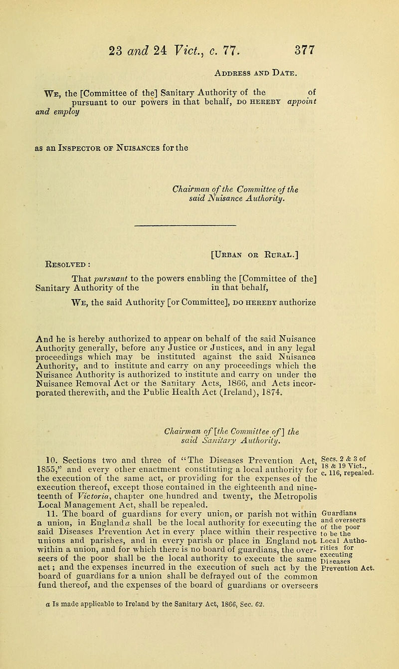 Address and Date. Wb, the [Committee of the] Sanitary Authority of the of pursuant to our powers in that behalf, do heeeby appoint and employ as an Inspector of Nuisances for the Chairman of the Committee of the said Nuisance Authority. [Urban or Rural.] Eesolved : That pursuant to the powers enabUng the [Committee of the] Sanitary Authority of the in that behalf, We, the said Authority [or Committee], do hereby authorize And he is hereby authorized to appear on behalf of the said Nuisance Authority generally, before any Justice or Justices, and in any legal proceedings which may be instituted against the said Nuisance Authority, and to institute and carry on any proceedings which the Nuisance Authority is authorized to institute and carry on under the Nuisance Removal Act or the Sanitary Acts, 1866, and Acts incor- porated therewith, and the Public Health Act (Ireland), 1874. Chairman of\the Committee oj] the said Sanitary Authority. 10. Sections two and three of The Diseases Prevention Act, Sees. 2&3of 1855, and every other enactment constituting a local authority for ^^x\^ rXealed. the execution of the same act, or providing for the expenses of the * ' execution thereof, except those contained in the eighteenth and nine- teenth of Victoria, chapter one hundred and twenty, the Metropolis Local Management Act, shall be repealed. 11. The board of guardians for every union, or parish not within Guardians a union, in England a shall be the local authority for executing the ''?'li°J^'^oor''^ said Diseases Prevention Act in every place within their respective lo be the unions and parishes, and in every parish or place in England not Local Autho- within a union, and for which there is no board of guardians, the over- r'ties for seers of the poor shall be the local authority to execute the same Diseases^ act; and the expenses incurred in the execution of such act by the Prevention Act. board of guardians for a union shall be defrayed out of the common fund thereof, and the expenses of the board of guardians or overseers a Is made applicable to Ireland by the Sanitary Act, 1866, Sec. 62.