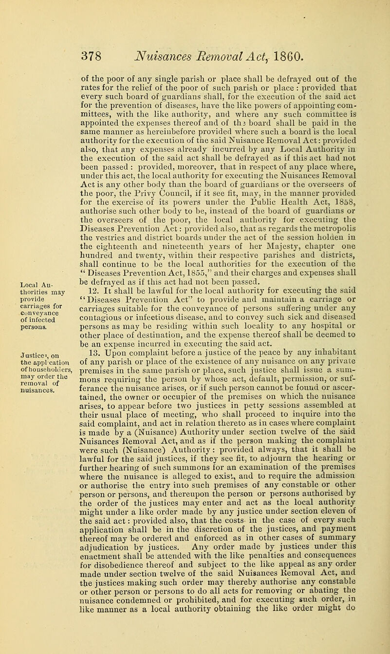 Local Au- thorities may provide carriages for cunveyance of infected persons. Justice', on the appl'cation of liouseholders, may order the removal of nuisances. of the pool' of any single parish or place shall be defrayed out of the rates for the relief of the poor of such parish or place : provided that every such board of guardians shall, for the execution of the said act for the prevention of diseases, have the lilie powers of appointing com- mittees, with the like authority, and where any such committee is a^jpointed the expenses thereof and of thi board shall be paid in the same manner as hereinbefore provided where such a board is the local authority for the execution of tire said Nuisance Removal Act: provided also, that any expenses already incurred by any Local Authority in the execution of the said act shall be defrayed as if this act had not been passed : provided, moreover, that in respect of any place where, under this act, the local authority for executing the Nuisances Removal Act is any other body than the board of guardians or the overseers of the poor, the Privy Council, if it see fit, may, in the manner provided for the exercise of its powers under the Public Health Act, 1858, authorise such other body to be, instead of the board of guardians or the overseers of the poor, the local authority for executing the Diseases Prevention Act: provided also, that as regards the metropolis the vestries and district boards under the act of the session holden in the eighteenth and nineteenth years of her Majesty, chapter one hundred and twenty, within their respective parishes and districts, shall continue to be the local authorities for the execution of the  Diseases Prevention Act, 1855, and their charges and expenses shall be defrayed as if this act had not been passed. 12. It shall be lawful for the local authoritj' for executing the said Diseases Prevention Act to provide and maintain a carriage or carriages suitable for the conveyance of persons suffering under any contagious or infectious disease, and to convey such sick and diseased persons as may be residing within such locality to any hospital or other place of destination, and the expense thereof shall be deemed to be an expense incurred in executing the said act. 13. Upon complaint before a justice of the peace by any inhabitant of any parish or place of the existence of any nuisance on any private premises in the same parish or place, such justice shall issue a sum- mons requiring the person by whose act, default, permission, or suf- ferance the nuisance arises, or if such person cannot be found or ascer- tained, the owner or occupier of the premises on which the nuisance arises, to appear before two justices in petty sessions assembled at their usual place of meeting, who shall proceed to inquire into the said complaint, and act in relation thereto as in cases where complaint is made by a (Nuisance) Authority under section twelve of the said Nuisances Removal Act, and as if the person making the complaint were such (Nuisance) Authority: provided always, that it shall be lawful for the said justices, if they see fit, to adjourn the hearing or further hearing of such summons for an examination of the premises where the nuisance is alleged to exist, and to require the admission or authorise the entry into such premises of any constable or other person or persons, and thereupon the person or persons authorised by the order of the justices may enter and act as the local authority might under a like order made by any justice under section eleven of the said act: provided also, that the costs in the case of every such application shall be in the discretion of the justices, and payment thereof may be ordered and enforced as in other cases of summary adjudication by justices. Any order made by justices under this enactment shall be attended with the like penalties and consequences for disobedience thereof and subject to the like appeal as any order made under section twelve of the said Nuisances Removal Act, and the justices making such order may thereby authorise any constable or other person or persons to do all acts for removing or abating the nuisance condemned or prohibited, and for executing such order, in like m.anner as a local authority obtaining the like order might do