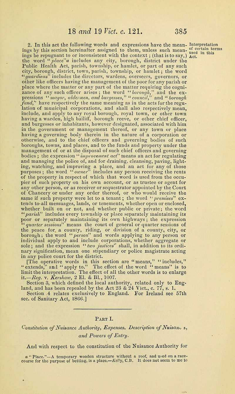 2. In this act the following words and expressions have the mean- interpretation ings by this section hereinafter assigned to them, unless such mean- °^ certain terms ings be repugnant to or inconsistent with the context; (that is to say,) ^.ct. the word  p!acea includes any city, borough, district under the Public Health Act, parish, township, or hamlet, or part of any such city, borough, district, town, parish, township, or hamlet; the word '^ffuardio.ns includes the directors, wardens, overseers, governors, or other like officers having the management of the poor for any parish or place where the matter or any part of the matter requiring the cogni- zance of any such officer arises; the word  bo7-ough, and the ex- pressions ''mayor, aldermen, and burgesses, '^ council, and.  borougk /und, have respectively the same meaning as in the acts for the regu- lation of municipal corporations, and shall also respectively mean, include, and apply to any royal borough, roj^al town, or other town having a warden, high bailiff, borough reeve, or other chief officer, and burgesses or inhabitants, however designated, associated with him in the government or management thereof, or any town or place having a governing body therein in the nature of a corporation or otherwise, and to the chief officers and governing bodies of such boroughs, towns, and places, and to the funds and property under the management of or at the disposal of such chief officers and governing bodies ; the expression  improve)nent act means an act for regulating and managing the police of, and for draining, cleansing, paving, light- ing, watching, and improving a place, and an act for any of those purposes ; the word  oivnei- includes any person receiving the rents of the property in respect of which that word is used from the occu- pier of such property on his own account, -or as trustee or agent for any other person, or as receiver or sequestrator appointed by the Court of Chancery or under any order thereof, or who would receive the same if such property were let to a tenant; the word -premises ex- tends to-all messuages, lands, or tenements, whether open or enclosed, whether built on or not, aud whether public or private; the word ^'parish includes every township or place separately maintaining its poor or separately maintaining its own highways ; the expression *' quarter sessions means the court of general or quarter sessions of the peace for. a county, riding, or division of a county, city, or borough; the word person and words applying to any person or individual apply to and include corporations, whether aggregate or sole; and the expression  two justices shall, in addition to its ordi- nary signification, mean one stipendiary or police magisti'ate acting in any police court for the district. [The operative words in this section are means, includes,  extends, and  apply to. The effect of the word means is to limit the interpretation. The effect of all the other words is to enlarge it.—Reg. v. Kershaiv, 2 El. & Bl., 1007. Section 3, which defined the local authority, related only to Eng- land, and has been repealed by the Act 23 & 24 Vict., c. 77, s. 1. Section 4 relates exclusively to England. For Ireland see 57th sec. of Sanitary Act, 1866.] Pakt I. Constitution ojNuisance Authority, Expenses, Description of Nuisam. s, and Powers of Entry. And with respect to the constitution of the Nuisance Authority for a  Place.—A temporary wooden structure without a roof, and used on a race- course for the purpose of letting, is a place.—^e%, C.B. It does not seem to me to