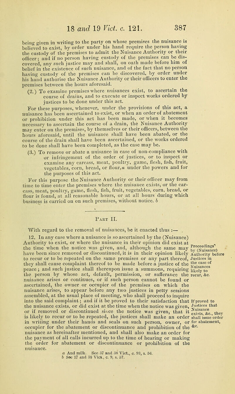 beino- given in writing to the party on whose premises the nuisance is belie'ved to exist, by order under his hand require the person having the custody of the premises to admit the Nuisance Authority or their othcer; and if no person having custody of the premises can he dis- covered, any such justice may and shall, on oath made before him of belief in the existence of such nuisance, and of the fact that no person having custody of the premises can be discovered, by order under his hand authorise the Nuisance Authority or their officers to enter the premises between the hours aforesaid. (2.) To examine premises where nuisances exist, to ascertain the course of drains, and to execute or inspect works ordered by justices to be done under this act. For these purposes, whenever, under tlie provisions of this act, a nuisance has been ascertained to exist, or when an order of abatement or prohibition under this act has been made, or when it becomes necessary to ascertain the course of a drain, the Nuisance Authority may enter on the premises, by themselves or their officers, between the hours aforesaid, until the nuisance shall have been abated, or the course of the drain shall have been ascertained, or the Avorks ordered to be done shall have been completed, as the case may be, (3.) To remove or abate a nuisance in case of non-compliance with or infringement of the order of justices, or to inspect or examine any carcass, meat, poultry, game, flesh, fish, fruit, vegetables, corn, bread, or flour, a under the powers and for the purposes of this act. For this purpose the Nuisance Authority or their officer may from time to time enter the premises where the nuisance exists, or the car- cass, meat, poultry, game, flesh, fish, fruit, vegetables, corn, bread, or flour is found, at all reasonable hours, or at all hours during which business is carried on on such premises, without notice, b Paet II. With regard to the removal of nuisances, be it enacted thus :— , 12. In any case where a nuisance is so ascertained by the (Nuisance) Authority to exist, or where the nuisance in their opinion did exist at the time when the notice was given, and, altliough the same may ^^''^'m^i^nce) have been since removed or discontinued, it is in their opinion likely Authority before to recur or to be repeated on the same premises or any part thereof, Justices in thev shall cause complaint thereof to be made before a justice of the t'^e case of •^ T 1 ■ :■ T IT J.1 ■ . . Nuisances peace; and such justice shall thereupon issue a summons, requiring iQ.g]y j^ the person by whose act, default, permission, or sufferance the recur, &c. nuisance arises or continues, or if such person cannot be found or ascertained, the owner or occupier of the premises on which the nuisance arises, to appear before any two justices in petty sessions assembled, at the usual place of meeting, who shall proceed to inquire into the said complaint; and if it be proved to their satisfaction that If proved to the nuisance exists, or did exist at the time when the notice was given, Justices that or if removed or discontinued since the notice was given, that it ^^sts^^^c they is likely to recur or to be repeated, the justices shall make an order shall i'ssue'orcier in writing under their hands and seals on such person, owner, or for abatement, occupier for the abatement or discontinuance and prohibition of the '^°- nuisance as hereinafter mentioned, and shall also make an order for the payment of all calls incurred up to the time of hearing or making the order for abatement or discontinuance or prohibition of the nuisance. a And milk. See 37 and 38 Vict., c. 93, s. 56. & See 37 and 38 Vict., c. 9, s. 57.