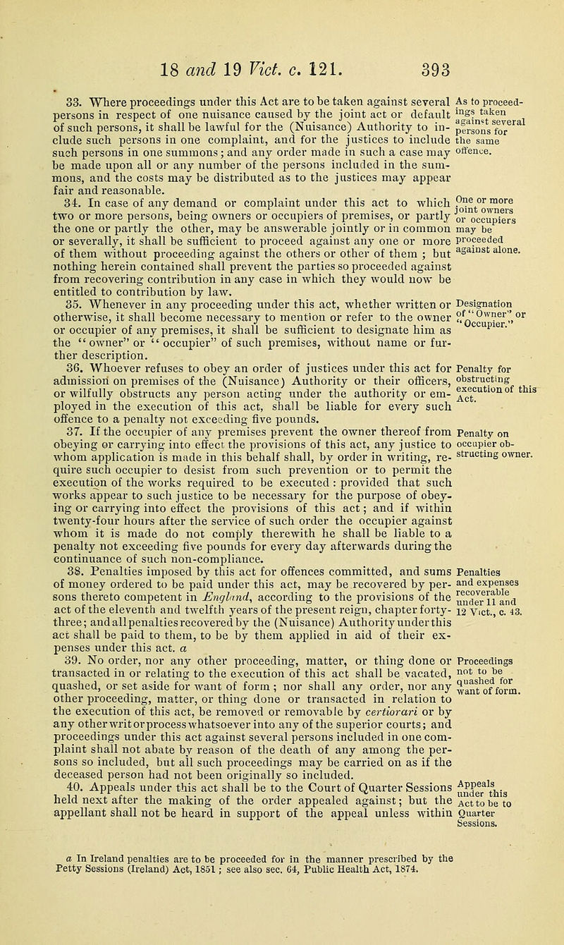 33. Where proceedings under this Act are to be taken against several As to proceed- persons in respect of one nuisance caused by the joint act or default ^S? taken of such persons, it shall be lawful for the (Nuisance) Authority to in- persons for^'^'^ elude such persons in one complaint, and for the justices to include the same such persons in one summons; and any order made in such a case may offence. be made upon all or any number of the persons included in the sum- mons, and the costs may be distributed as to the justices may appear fair and reasonable. 34. In case of any demand or complaint under this act to which P°e or more . ■' ■, ■ • c • ii jomt owners two or more persons, bemg owners or occupiers ot premises, or partly qj. occupiers the one or partly the other, may be answerable jointly or in common may be or severally, it shall be sufficient to proceed against any one or more proceeded of them without proceeding against the othei's or other of them ; but ^samst alone. nothing herein contained shall prevent the parties so proceeded against from recovering contribution in any case in which they would now be entitled to contribution by law. 35. Whenever in any proceeding under this act, whether written or Designation otherwise, it shall become necessary to mention or refer to the owner ?,q''-'^'?^'',',°'' or occupier of any premises, it shall be sufficient to designate him as upier. the  owner or  occupier of such premises, without name or fur- ther description. 36. Whoever refuses to obey an order of justices under this act for Penalty for admission on premises of the (Nuisance) Authority or their officers, obstructing or wilfully obstructs any person acting u.nder the authority or em- ^^^eoutwnof this ployed in the execution of this act, shall be liable for every such offence to a penalty not exceeding five pounds. 37. If the occupier of any premises prevent the owner thereof from Penalty on obeying or carrying into effect the provisions of this act, any justice to occupier ob- whom application is made in this behalf shall, by order in writing, re- structing owner, quire such occupier to desist from such prevention or to permit the execution of the works required to be executed : provided that such works appear to such justice to be necessary for the purpose of obey- ing or carrying into effect the provisions of this act; and if within twenty-four hours after the service of such order the occupier against whom it is made do not comply therewith he shall be liable to a penalty not exceeding five pounds for every day afterwards during the continuance of such non-compliance. 38. Penalties imposed by this act for offences committed, and sums Penalties of money ordered to be paid under this act, may be recovered by per- and expenses sons thereto competent in England^ according to the provisions of the u^uaerii and act of the eleventh and twelfth years of the present reign, chapter forty- 12 Vict., c. 43. three; and all penalties recovered by the (Nuisance) Authority under this act shall be paid to them, to be by them applied in aid of their ex- penses under this act. a 89. No order, nor any other proceeding, matter, or thing done or Proceedings transacted in or relating to the execution of this act shall be vacated, ii* * j^® quashed, or set aside for want of form ; nor shall any order, nor any ^^^^j. of £0°^. other proceeding, matter, or thing done or transacted in relation to the execution of this act, be removed or removable by certiorari or by any otherwritorprocess whatsoever into any of the supei'ior courts; and proceedings under this act against several persons included in one com- plaint shall not abate by reason of the death of any among the per- sons so included, but all such proceedings may be carried on as if the deceased person had not been originally so included. 40. Appeals under this act shall be to the Court of Quarter Sessions ^^^^\t^=^^ held next after the making of the order appealed against; but the Act to be to appellant shall not be heard in support of the appeal unless within Quarter a In Ireland penalties are to be proceeded for in the manner prescribed by the Petty Sessions (Ireland) Act, 1851; see also sec. 64, Public Health Act, 1874.